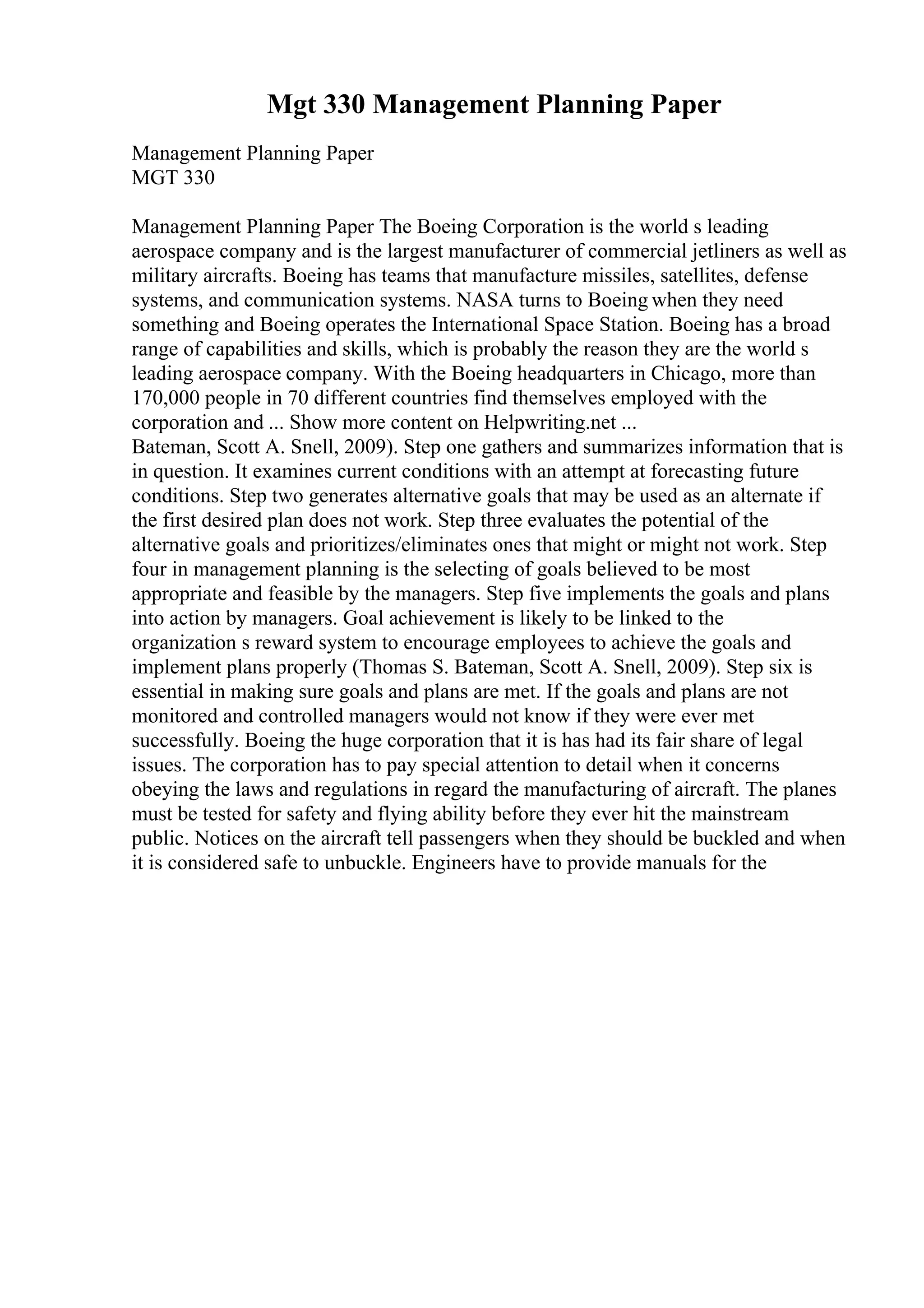 Mgt 330 Management Planning Paper
Management Planning Paper
MGT 330
Management Planning Paper The Boeing Corporation is the world s leading
aerospace company and is the largest manufacturer of commercial jetliners as well as
military aircrafts. Boeing has teams that manufacture missiles, satellites, defense
systems, and communication systems. NASA turns to Boeing when they need
something and Boeing operates the International Space Station. Boeing has a broad
range of capabilities and skills, which is probably the reason they are the world s
leading aerospace company. With the Boeing headquarters in Chicago, more than
170,000 people in 70 different countries find themselves employed with the
corporation and ... Show more content on Helpwriting.net ...
Bateman, Scott A. Snell, 2009). Step one gathers and summarizes information that is
in question. It examines current conditions with an attempt at forecasting future
conditions. Step two generates alternative goals that may be used as an alternate if
the first desired plan does not work. Step three evaluates the potential of the
alternative goals and prioritizes/eliminates ones that might or might not work. Step
four in management planning is the selecting of goals believed to be most
appropriate and feasible by the managers. Step five implements the goals and plans
into action by managers. Goal achievement is likely to be linked to the
organization s reward system to encourage employees to achieve the goals and
implement plans properly (Thomas S. Bateman, Scott A. Snell, 2009). Step six is
essential in making sure goals and plans are met. If the goals and plans are not
monitored and controlled managers would not know if they were ever met
successfully. Boeing the huge corporation that it is has had its fair share of legal
issues. The corporation has to pay special attention to detail when it concerns
obeying the laws and regulations in regard the manufacturing of aircraft. The planes
must be tested for safety and flying ability before they ever hit the mainstream
public. Notices on the aircraft tell passengers when they should be buckled and when
it is considered safe to unbuckle. Engineers have to provide manuals for the
 