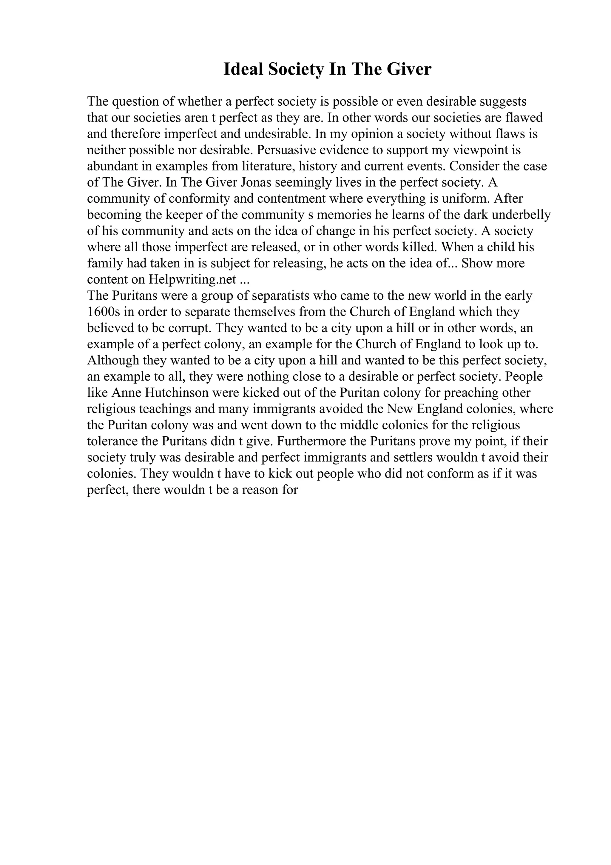 Ideal Society In The Giver
The question of whether a perfect society is possible or even desirable suggests
that our societies aren t perfect as they are. In other words our societies are flawed
and therefore imperfect and undesirable. In my opinion a society without flaws is
neither possible nor desirable. Persuasive evidence to support my viewpoint is
abundant in examples from literature, history and current events. Consider the case
of The Giver. In The Giver Jonas seemingly lives in the perfect society. A
community of conformity and contentment where everything is uniform. After
becoming the keeper of the community s memories he learns of the dark underbelly
of his community and acts on the idea of change in his perfect society. A society
where all those imperfect are released, or in other words killed. When a child his
family had taken in is subject for releasing, he acts on the idea of... Show more
content on Helpwriting.net ...
The Puritans were a group of separatists who came to the new world in the early
1600s in order to separate themselves from the Church of England which they
believed to be corrupt. They wanted to be a city upon a hill or in other words, an
example of a perfect colony, an example for the Church of England to look up to.
Although they wanted to be a city upon a hill and wanted to be this perfect society,
an example to all, they were nothing close to a desirable or perfect society. People
like Anne Hutchinson were kicked out of the Puritan colony for preaching other
religious teachings and many immigrants avoided the New England colonies, where
the Puritan colony was and went down to the middle colonies for the religious
tolerance the Puritans didn t give. Furthermore the Puritans prove my point, if their
society truly was desirable and perfect immigrants and settlers wouldn t avoid their
colonies. They wouldn t have to kick out people who did not conform as if it was
perfect, there wouldn t be a reason for
 