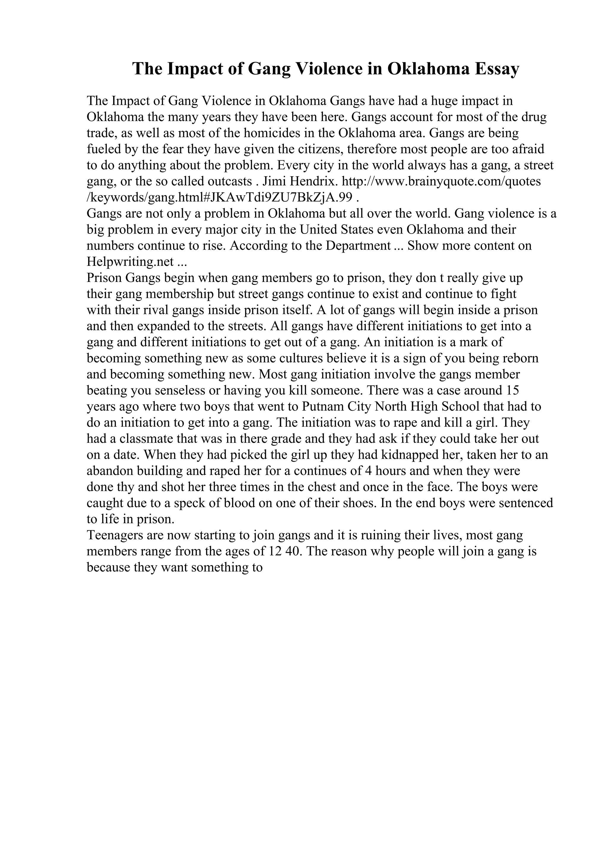 The Impact of Gang Violence in Oklahoma Essay
The Impact of Gang Violence in Oklahoma Gangs have had a huge impact in
Oklahoma the many years they have been here. Gangs account for most of the drug
trade, as well as most of the homicides in the Oklahoma area. Gangs are being
fueled by the fear they have given the citizens, therefore most people are too afraid
to do anything about the problem. Every city in the world always has a gang, a street
gang, or the so called outcasts . Jimi Hendrix. http://www.brainyquote.com/quotes
/keywords/gang.html#JKAwTdi9ZU7BkZjA.99 .
Gangs are not only a problem in Oklahoma but all over the world. Gang violence is a
big problem in every major city in the United States even Oklahoma and their
numbers continue to rise. According to the Department ... Show more content on
Helpwriting.net ...
Prison Gangs begin when gang members go to prison, they don t really give up
their gang membership but street gangs continue to exist and continue to fight
with their rival gangs inside prison itself. A lot of gangs will begin inside a prison
and then expanded to the streets. All gangs have different initiations to get into a
gang and different initiations to get out of a gang. An initiation is a mark of
becoming something new as some cultures believe it is a sign of you being reborn
and becoming something new. Most gang initiation involve the gangs member
beating you senseless or having you kill someone. There was a case around 15
years ago where two boys that went to Putnam City North High School that had to
do an initiation to get into a gang. The initiation was to rape and kill a girl. They
had a classmate that was in there grade and they had ask if they could take her out
on a date. When they had picked the girl up they had kidnapped her, taken her to an
abandon building and raped her for a continues of 4 hours and when they were
done thy and shot her three times in the chest and once in the face. The boys were
caught due to a speck of blood on one of their shoes. In the end boys were sentenced
to life in prison.
Teenagers are now starting to join gangs and it is ruining their lives, most gang
members range from the ages of 12 40. The reason why people will join a gang is
because they want something to
 
