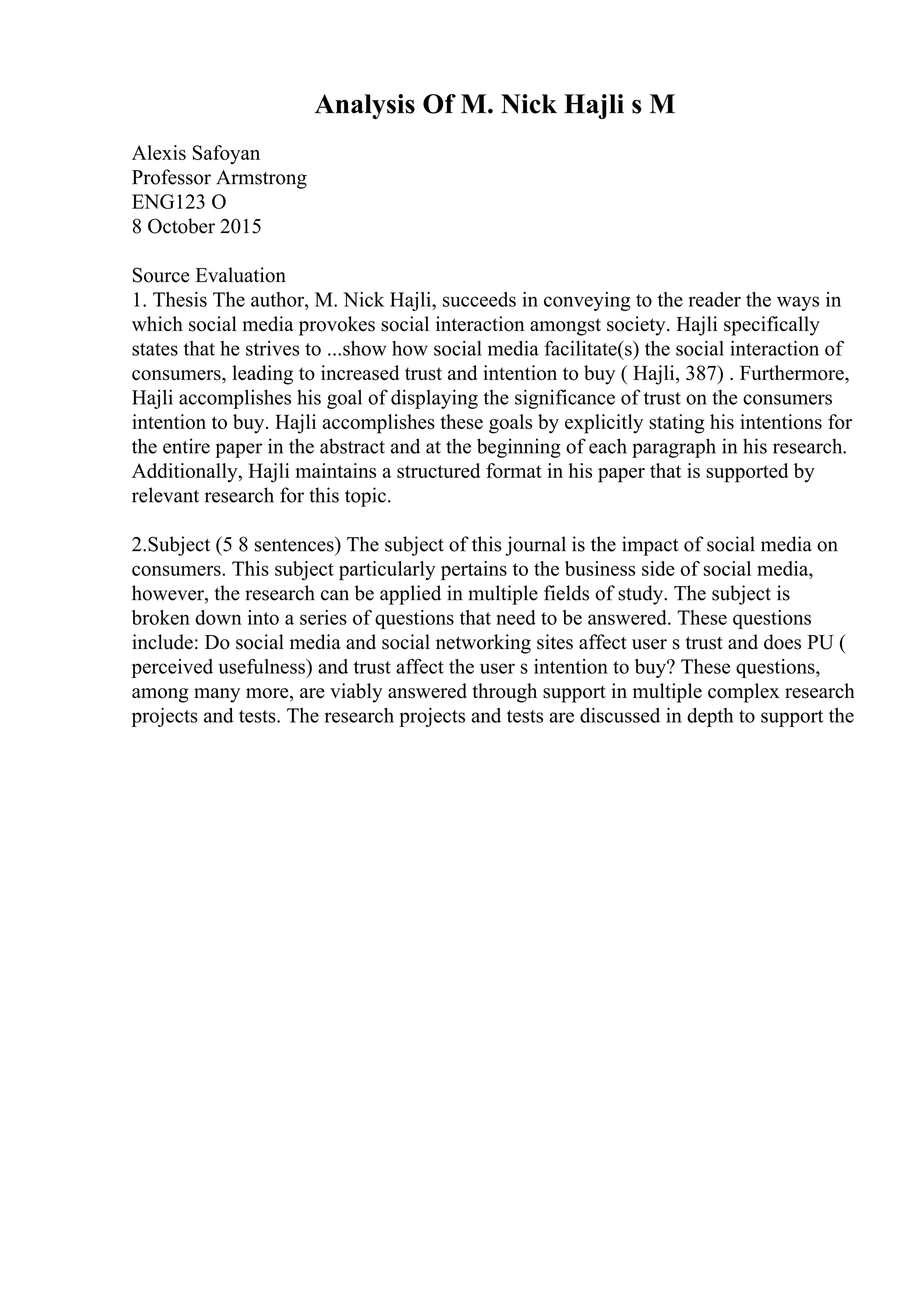 Analysis Of M. Nick Hajli s M
Alexis Safoyan
Professor Armstrong
ENG123 O
8 October 2015
Source Evaluation
1. Thesis The author, M. Nick Hajli, succeeds in conveying to the reader the ways in
which social media provokes social interaction amongst society. Hajli specifically
states that he strives to ...show how social media facilitate(s) the social interaction of
consumers, leading to increased trust and intention to buy ( Hajli, 387) . Furthermore,
Hajli accomplishes his goal of displaying the significance of trust on the consumers
intention to buy. Hajli accomplishes these goals by explicitly stating his intentions for
the entire paper in the abstract and at the beginning of each paragraph in his research.
Additionally, Hajli maintains a structured format in his paper that is supported by
relevant research for this topic.
2.Subject (5 8 sentences) The subject of this journal is the impact of social media on
consumers. This subject particularly pertains to the business side of social media,
however, the research can be applied in multiple fields of study. The subject is
broken down into a series of questions that need to be answered. These questions
include: Do social media and social networking sites affect user s trust and does PU (
perceived usefulness) and trust affect the user s intention to buy? These questions,
among many more, are viably answered through support in multiple complex research
projects and tests. The research projects and tests are discussed in depth to support the
 