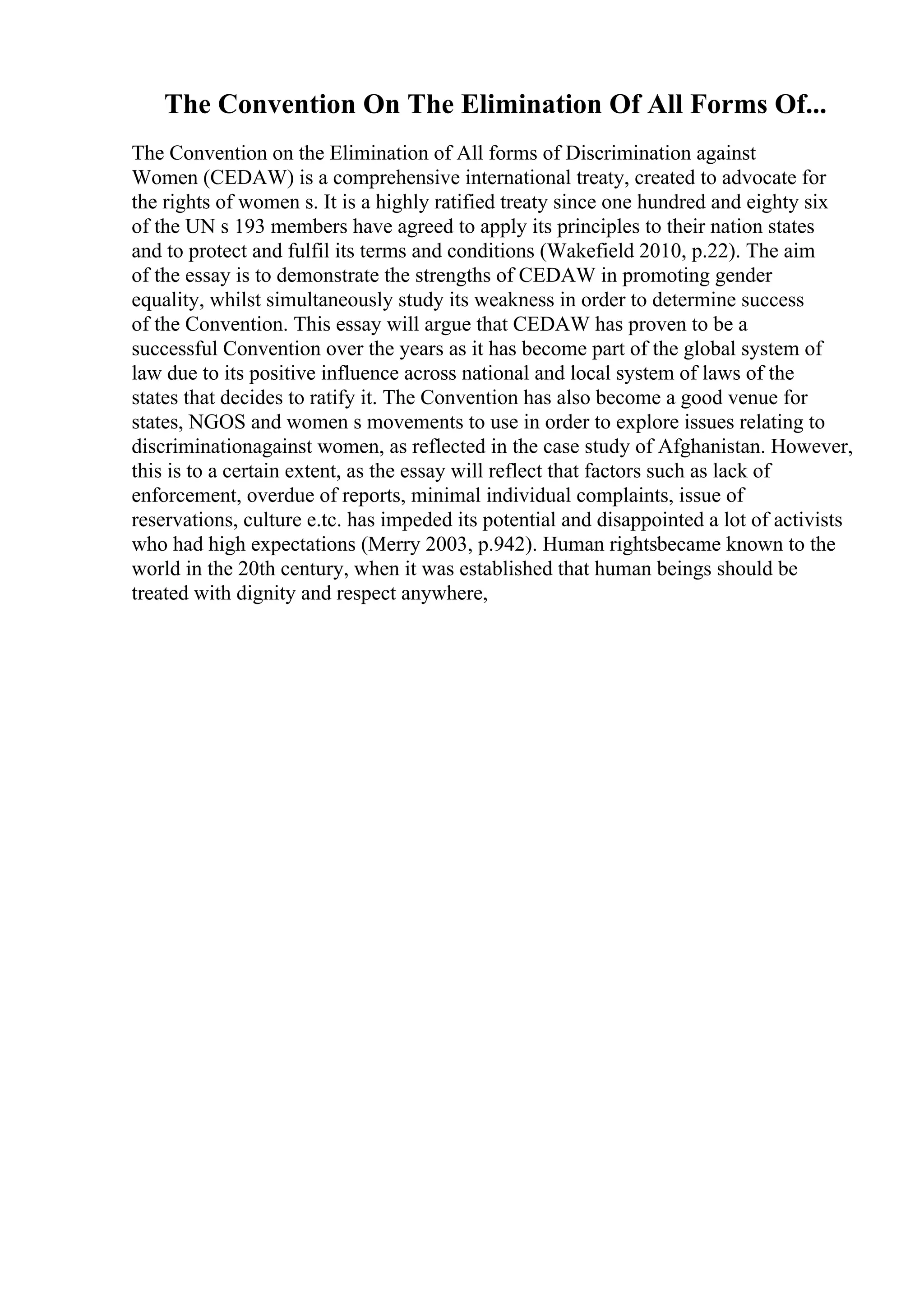 The Convention On The Elimination Of All Forms Of...
The Convention on the Elimination of All forms of Discrimination against
Women (CEDAW) is a comprehensive international treaty, created to advocate for
the rights of women s. It is a highly ratified treaty since one hundred and eighty six
of the UN s 193 members have agreed to apply its principles to their nation states
and to protect and fulfil its terms and conditions (Wakefield 2010, p.22). The aim
of the essay is to demonstrate the strengths of CEDAW in promoting gender
equality, whilst simultaneously study its weakness in order to determine success
of the Convention. This essay will argue that CEDAW has proven to be a
successful Convention over the years as it has become part of the global system of
law due to its positive influence across national and local system of laws of the
states that decides to ratify it. The Convention has also become a good venue for
states, NGOS and women s movements to use in order to explore issues relating to
discriminationagainst women, as reflected in the case study of Afghanistan. However,
this is to a certain extent, as the essay will reflect that factors such as lack of
enforcement, overdue of reports, minimal individual complaints, issue of
reservations, culture e.tc. has impeded its potential and disappointed a lot of activists
who had high expectations (Merry 2003, p.942). Human rightsbecame known to the
world in the 20th century, when it was established that human beings should be
treated with dignity and respect anywhere,
 