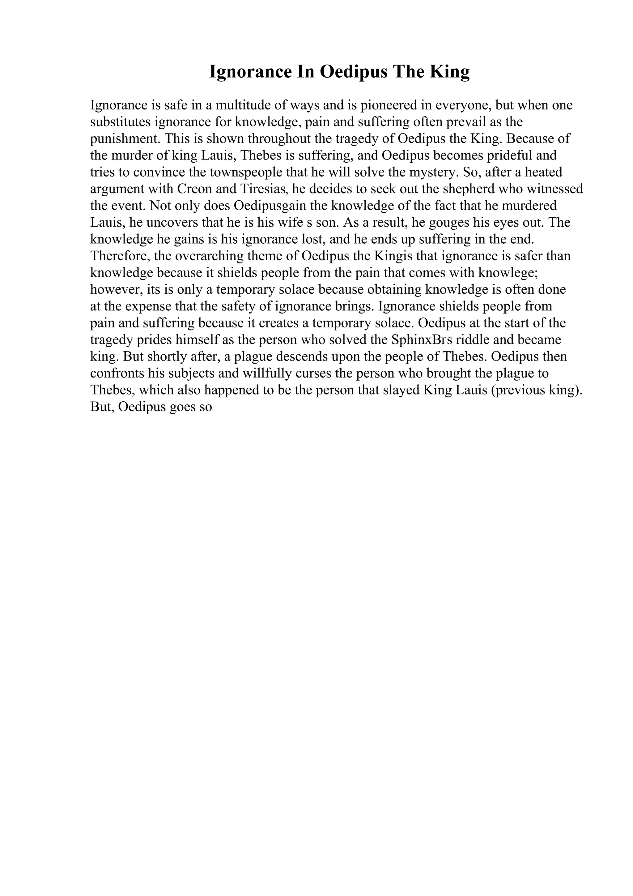 Ignorance In Oedipus The King
Ignorance is safe in a multitude of ways and is pioneered in everyone, but when one
substitutes ignorance for knowledge, pain and suffering often prevail as the
punishment. This is shown throughout the tragedy of Oedipus the King. Because of
the murder of king Lauis, Thebes is suffering, and Oedipus becomes prideful and
tries to convince the townspeople that he will solve the mystery. So, after a heated
argument with Creon and Tiresias, he decides to seek out the shepherd who witnessed
the event. Not only does Oedipusgain the knowledge of the fact that he murdered
Lauis, he uncovers that he is his wife s son. As a result, he gouges his eyes out. The
knowledge he gains is his ignorance lost, and he ends up suffering in the end.
Therefore, the overarching theme of Oedipus the Kingis that ignorance is safer than
knowledge because it shields people from the pain that comes with knowlege;
however, its is only a temporary solace because obtaining knowledge is often done
at the expense that the safety of ignorance brings. Ignorance shields people from
pain and suffering because it creates a temporary solace. Oedipus at the start of the
tragedy prides himself as the person who solved the SphinxВґs riddle and became
king. But shortly after, a plague descends upon the people of Thebes. Oedipus then
confronts his subjects and willfully curses the person who brought the plague to
Thebes, which also happened to be the person that slayed King Lauis (previous king).
But, Oedipus goes so
 
