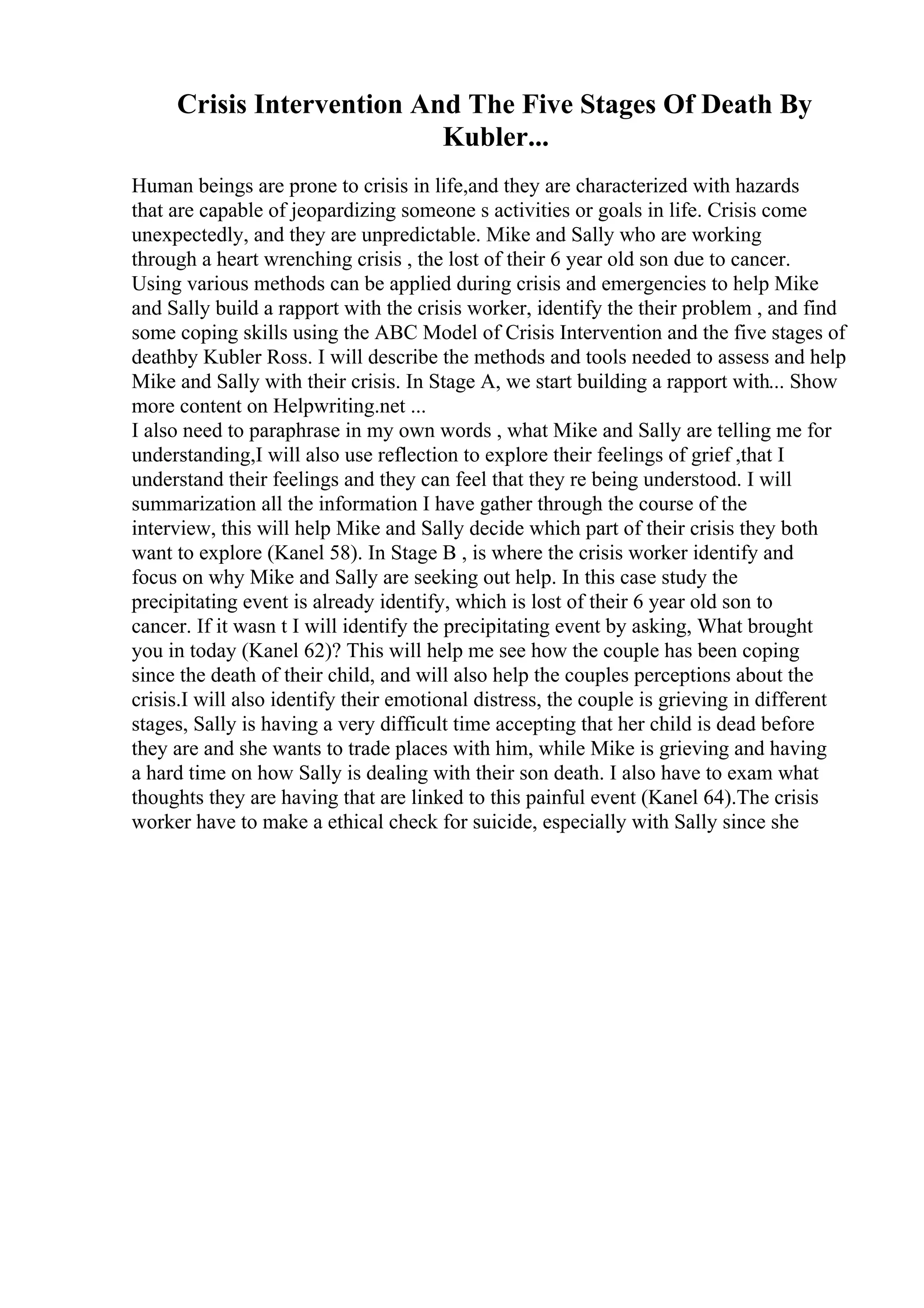 Crisis Intervention And The Five Stages Of Death By
Kubler...
Human beings are prone to crisis in life,and they are characterized with hazards
that are capable of jeopardizing someone s activities or goals in life. Crisis come
unexpectedly, and they are unpredictable. Mike and Sally who are working
through a heart wrenching crisis , the lost of their 6 year old son due to cancer.
Using various methods can be applied during crisis and emergencies to help Mike
and Sally build a rapport with the crisis worker, identify the their problem , and find
some coping skills using the ABC Model of Crisis Intervention and the five stages of
deathby Kubler Ross. I will describe the methods and tools needed to assess and help
Mike and Sally with their crisis. In Stage A, we start building a rapport with... Show
more content on Helpwriting.net ...
I also need to paraphrase in my own words , what Mike and Sally are telling me for
understanding,I will also use reflection to explore their feelings of grief ,that I
understand their feelings and they can feel that they re being understood. I will
summarization all the information I have gather through the course of the
interview, this will help Mike and Sally decide which part of their crisis they both
want to explore (Kanel 58). In Stage B , is where the crisis worker identify and
focus on why Mike and Sally are seeking out help. In this case study the
precipitating event is already identify, which is lost of their 6 year old son to
cancer. If it wasn t I will identify the precipitating event by asking, What brought
you in today (Kanel 62)? This will help me see how the couple has been coping
since the death of their child, and will also help the couples perceptions about the
crisis.I will also identify their emotional distress, the couple is grieving in different
stages, Sally is having a very difficult time accepting that her child is dead before
they are and she wants to trade places with him, while Mike is grieving and having
a hard time on how Sally is dealing with their son death. I also have to exam what
thoughts they are having that are linked to this painful event (Kanel 64).The crisis
worker have to make a ethical check for suicide, especially with Sally since she
 