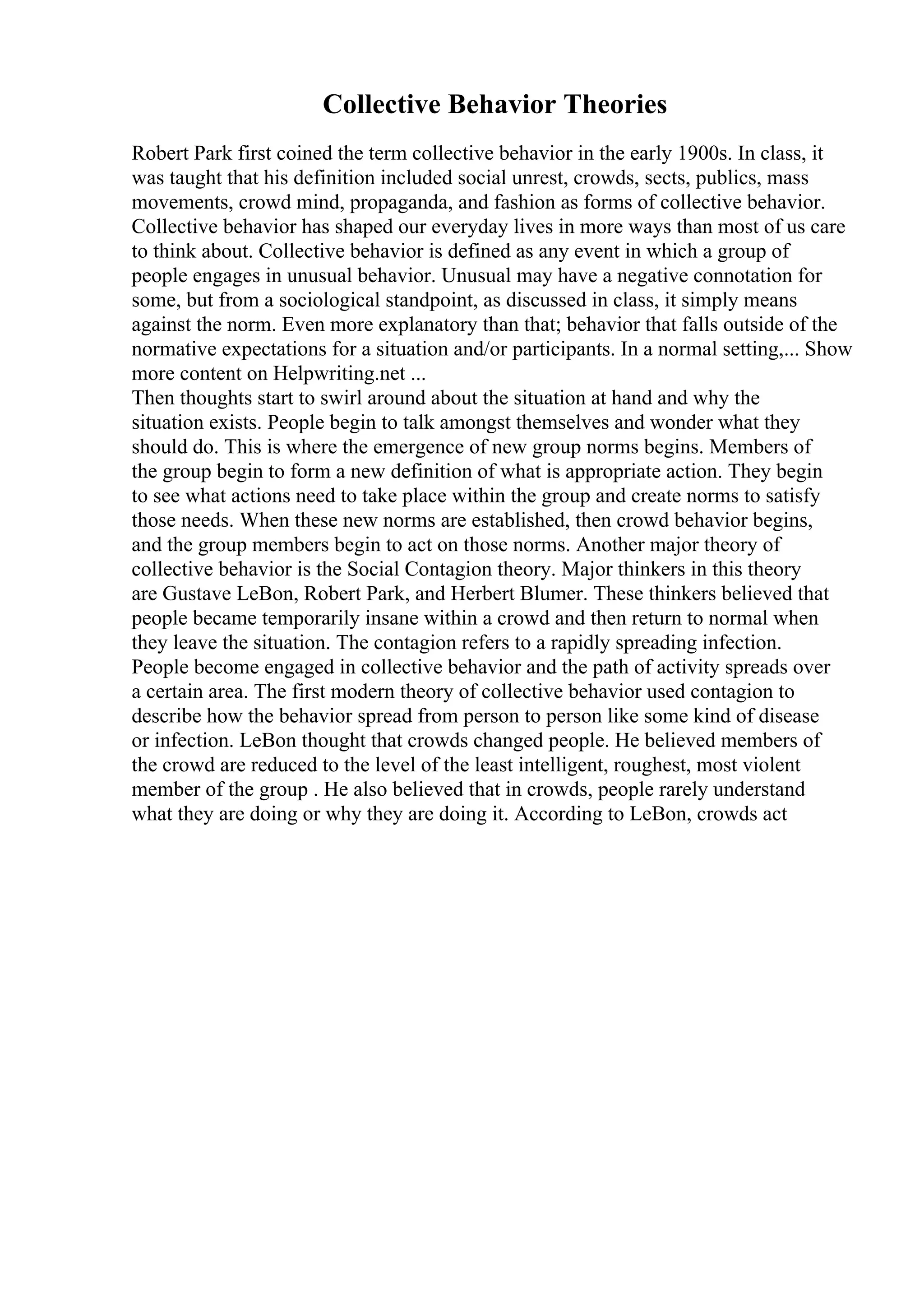 Collective Behavior Theories
Robert Park first coined the term collective behavior in the early 1900s. In class, it
was taught that his definition included social unrest, crowds, sects, publics, mass
movements, crowd mind, propaganda, and fashion as forms of collective behavior.
Collective behavior has shaped our everyday lives in more ways than most of us care
to think about. Collective behavior is defined as any event in which a group of
people engages in unusual behavior. Unusual may have a negative connotation for
some, but from a sociological standpoint, as discussed in class, it simply means
against the norm. Even more explanatory than that; behavior that falls outside of the
normative expectations for a situation and/or participants. In a normal setting,... Show
more content on Helpwriting.net ...
Then thoughts start to swirl around about the situation at hand and why the
situation exists. People begin to talk amongst themselves and wonder what they
should do. This is where the emergence of new group norms begins. Members of
the group begin to form a new definition of what is appropriate action. They begin
to see what actions need to take place within the group and create norms to satisfy
those needs. When these new norms are established, then crowd behavior begins,
and the group members begin to act on those norms. Another major theory of
collective behavior is the Social Contagion theory. Major thinkers in this theory
are Gustave LeBon, Robert Park, and Herbert Blumer. These thinkers believed that
people became temporarily insane within a crowd and then return to normal when
they leave the situation. The contagion refers to a rapidly spreading infection.
People become engaged in collective behavior and the path of activity spreads over
a certain area. The first modern theory of collective behavior used contagion to
describe how the behavior spread from person to person like some kind of disease
or infection. LeBon thought that crowds changed people. He believed members of
the crowd are reduced to the level of the least intelligent, roughest, most violent
member of the group . He also believed that in crowds, people rarely understand
what they are doing or why they are doing it. According to LeBon, crowds act
 