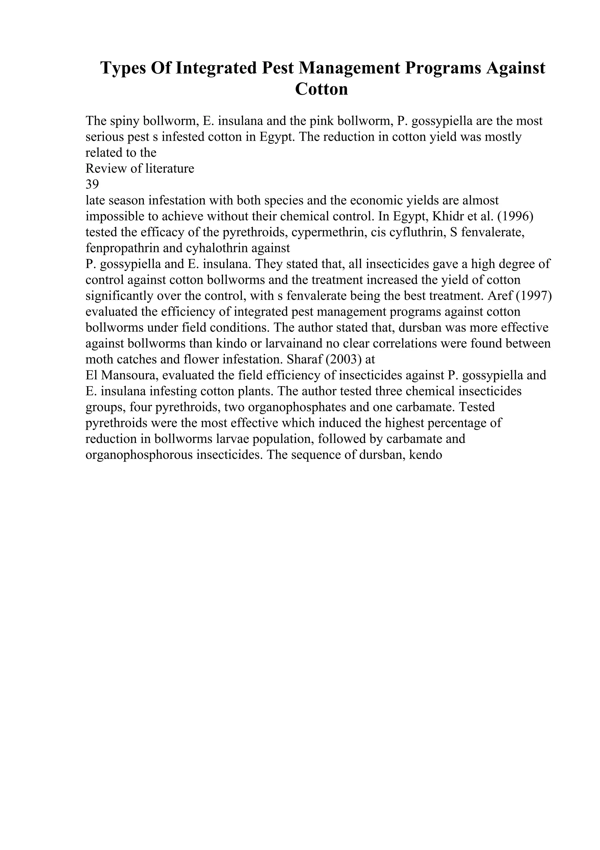 Types Of Integrated Pest Management Programs Against
Cotton
The spiny bollworm, E. insulana and the pink bollworm, P. gossypiella are the most
serious pest s infested cotton in Egypt. The reduction in cotton yield was mostly
related to the
Review of literature
39
late season infestation with both species and the economic yields are almost
impossible to achieve without their chemical control. In Egypt, Khidr et al. (1996)
tested the efficacy of the pyrethroids, cypermethrin, cis cyfluthrin, S fenvalerate,
fenpropathrin and cyhalothrin against
P. gossypiella and E. insulana. They stated that, all insecticides gave a high degree of
control against cotton bollworms and the treatment increased the yield of cotton
significantly over the control, with s fenvalerate being the best treatment. Aref (1997)
evaluated the efficiency of integrated pest management programs against cotton
bollworms under field conditions. The author stated that, dursban was more effective
against bollworms than kindo or larvainand no clear correlations were found between
moth catches and flower infestation. Sharaf (2003) at
El Mansoura, evaluated the field efficiency of insecticides against P. gossypiella and
E. insulana infesting cotton plants. The author tested three chemical insecticides
groups, four pyrethroids, two organophosphates and one carbamate. Tested
pyrethroids were the most effective which induced the highest percentage of
reduction in bollworms larvae population, followed by carbamate and
organophosphorous insecticides. The sequence of dursban, kendo
 