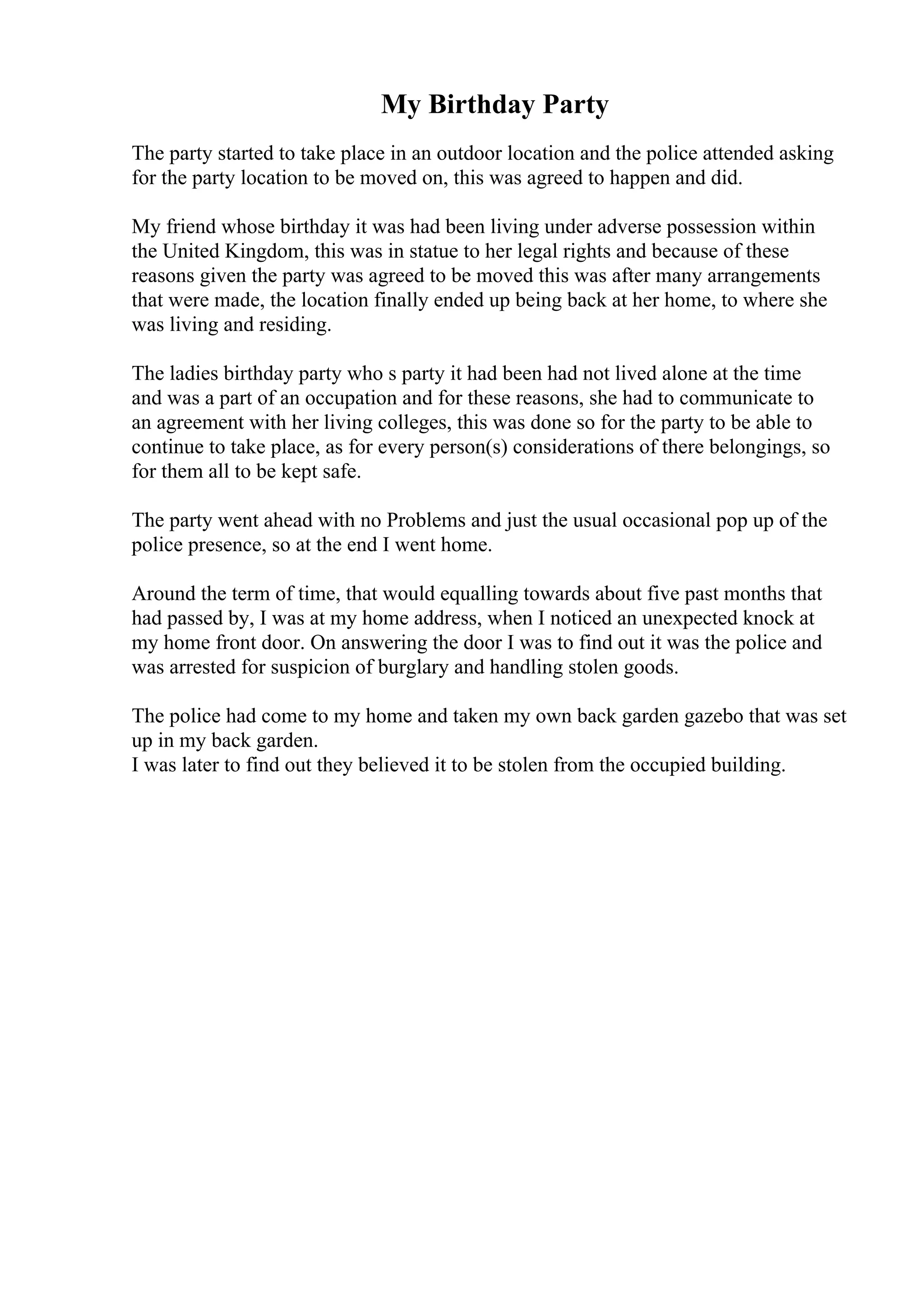 My Birthday Party
The party started to take place in an outdoor location and the police attended asking
for the party location to be moved on, this was agreed to happen and did.
My friend whose birthday it was had been living under adverse possession within
the United Kingdom, this was in statue to her legal rights and because of these
reasons given the party was agreed to be moved this was after many arrangements
that were made, the location finally ended up being back at her home, to where she
was living and residing.
The ladies birthday party who s party it had been had not lived alone at the time
and was a part of an occupation and for these reasons, she had to communicate to
an agreement with her living colleges, this was done so for the party to be able to
continue to take place, as for every person(s) considerations of there belongings, so
for them all to be kept safe.
The party went ahead with no Problems and just the usual occasional pop up of the
police presence, so at the end I went home.
Around the term of time, that would equalling towards about five past months that
had passed by, I was at my home address, when I noticed an unexpected knock at
my home front door. On answering the door I was to find out it was the police and
was arrested for suspicion of burglary and handling stolen goods.
The police had come to my home and taken my own back garden gazebo that was set
up in my back garden.
I was later to find out they believed it to be stolen from the occupied building.
 