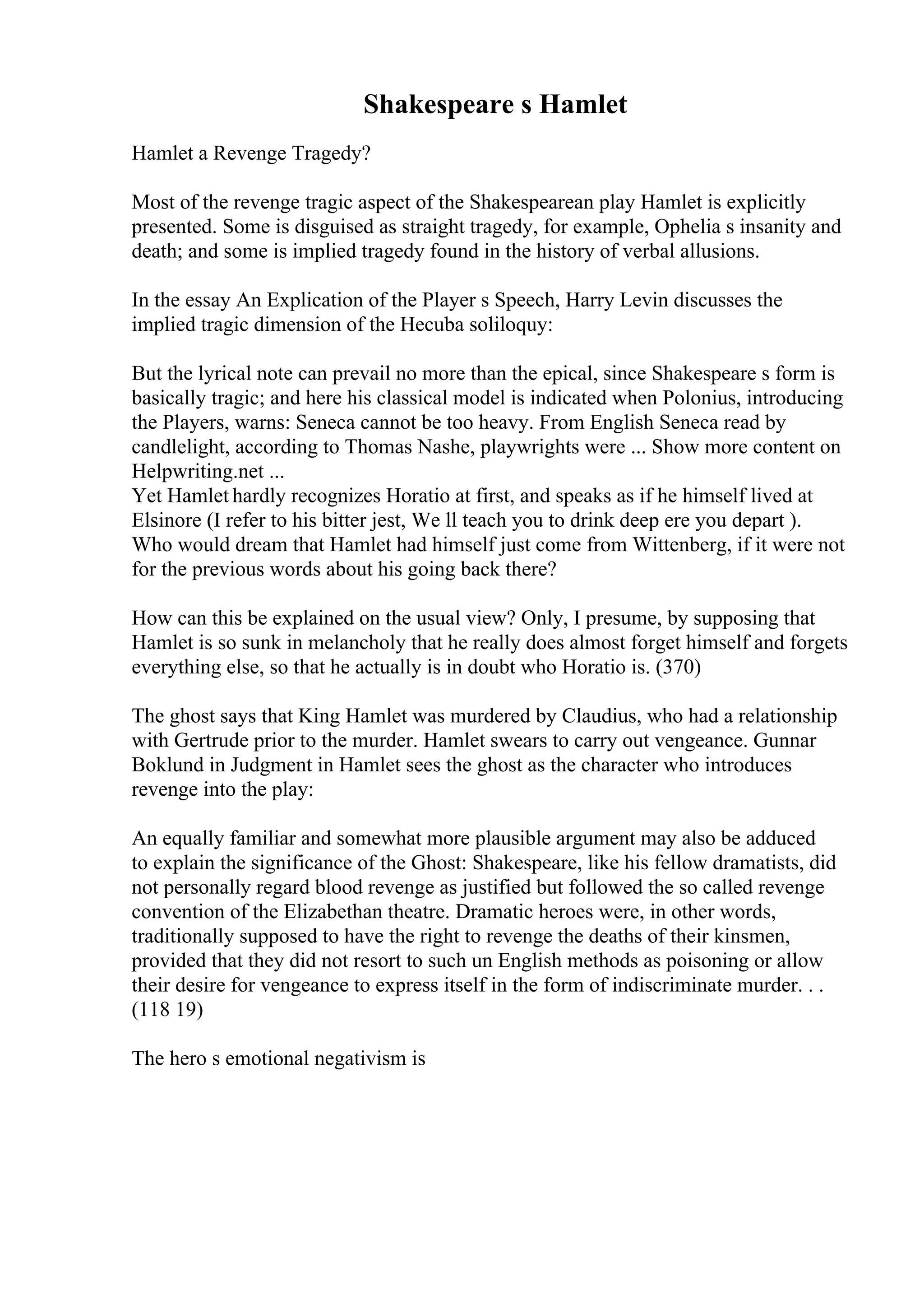Shakespeare s Hamlet
Hamlet a Revenge Tragedy?
Most of the revenge tragic aspect of the Shakespearean play Hamlet is explicitly
presented. Some is disguised as straight tragedy, for example, Ophelia s insanity and
death; and some is implied tragedy found in the history of verbal allusions.
In the essay An Explication of the Player s Speech, Harry Levin discusses the
implied tragic dimension of the Hecuba soliloquy:
But the lyrical note can prevail no more than the epical, since Shakespeare s form is
basically tragic; and here his classical model is indicated when Polonius, introducing
the Players, warns: Seneca cannot be too heavy. From English Seneca read by
candlelight, according to Thomas Nashe, playwrights were ... Show more content on
Helpwriting.net ...
Yet Hamlet hardly recognizes Horatio at first, and speaks as if he himself lived at
Elsinore (I refer to his bitter jest, We ll teach you to drink deep ere you depart ).
Who would dream that Hamlet had himself just come from Wittenberg, if it were not
for the previous words about his going back there?
How can this be explained on the usual view? Only, I presume, by supposing that
Hamlet is so sunk in melancholy that he really does almost forget himself and forgets
everything else, so that he actually is in doubt who Horatio is. (370)
The ghost says that King Hamlet was murdered by Claudius, who had a relationship
with Gertrude prior to the murder. Hamlet swears to carry out vengeance. Gunnar
Boklund in Judgment in Hamlet sees the ghost as the character who introduces
revenge into the play:
An equally familiar and somewhat more plausible argument may also be adduced
to explain the significance of the Ghost: Shakespeare, like his fellow dramatists, did
not personally regard blood revenge as justified but followed the so called revenge
convention of the Elizabethan theatre. Dramatic heroes were, in other words,
traditionally supposed to have the right to revenge the deaths of their kinsmen,
provided that they did not resort to such un English methods as poisoning or allow
their desire for vengeance to express itself in the form of indiscriminate murder. . .
(118 19)
The hero s emotional negativism is
 