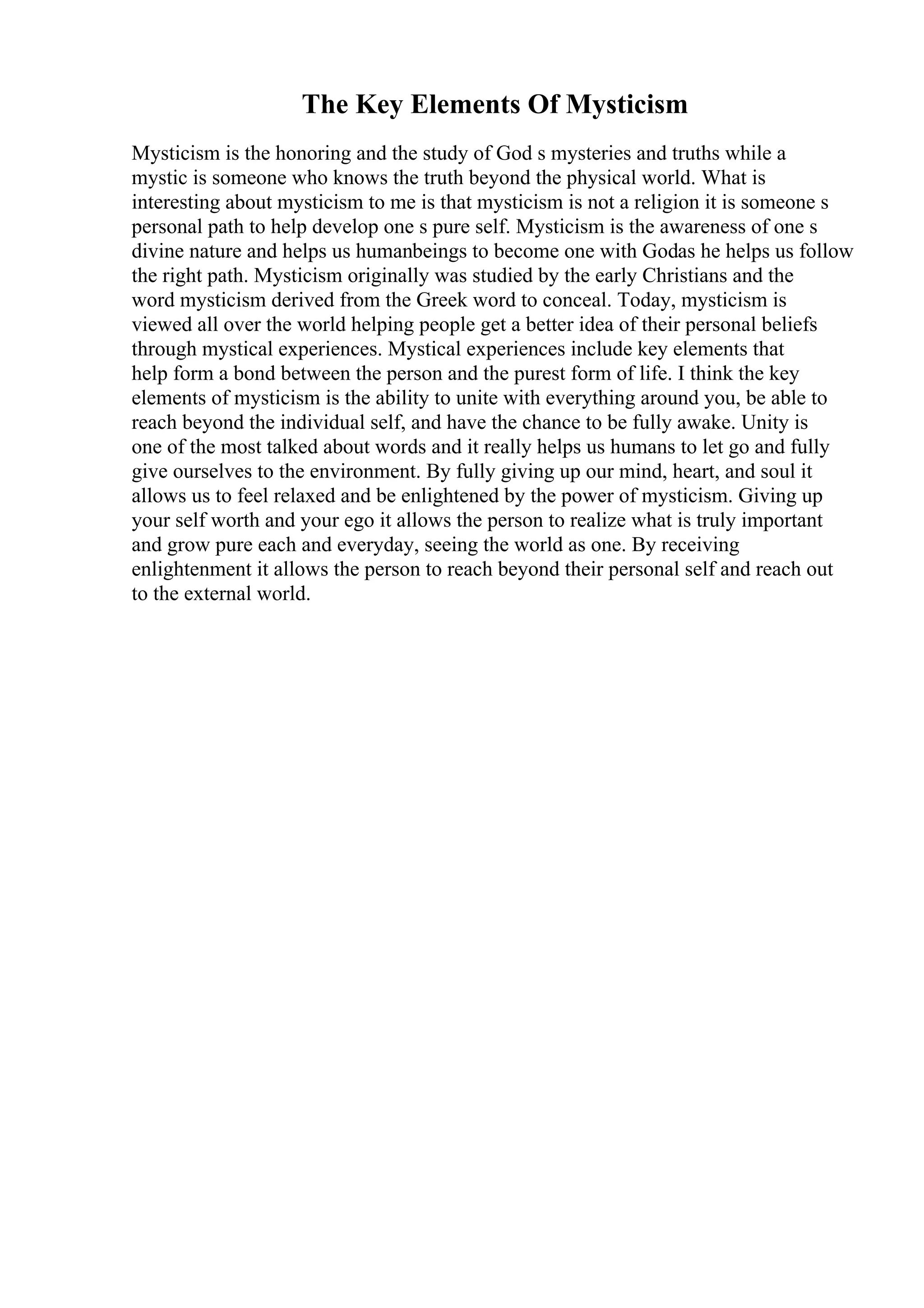 The Key Elements Of Mysticism
Mysticism is the honoring and the study of God s mysteries and truths while a
mystic is someone who knows the truth beyond the physical world. What is
interesting about mysticism to me is that mysticism is not a religion it is someone s
personal path to help develop one s pure self. Mysticism is the awareness of one s
divine nature and helps us humanbeings to become one with Godas he helps us follow
the right path. Mysticism originally was studied by the early Christians and the
word mysticism derived from the Greek word to conceal. Today, mysticism is
viewed all over the world helping people get a better idea of their personal beliefs
through mystical experiences. Mystical experiences include key elements that
help form a bond between the person and the purest form of life. I think the key
elements of mysticism is the ability to unite with everything around you, be able to
reach beyond the individual self, and have the chance to be fully awake. Unity is
one of the most talked about words and it really helps us humans to let go and fully
give ourselves to the environment. By fully giving up our mind, heart, and soul it
allows us to feel relaxed and be enlightened by the power of mysticism. Giving up
your self worth and your ego it allows the person to realize what is truly important
and grow pure each and everyday, seeing the world as one. By receiving
enlightenment it allows the person to reach beyond their personal self and reach out
to the external world.
 