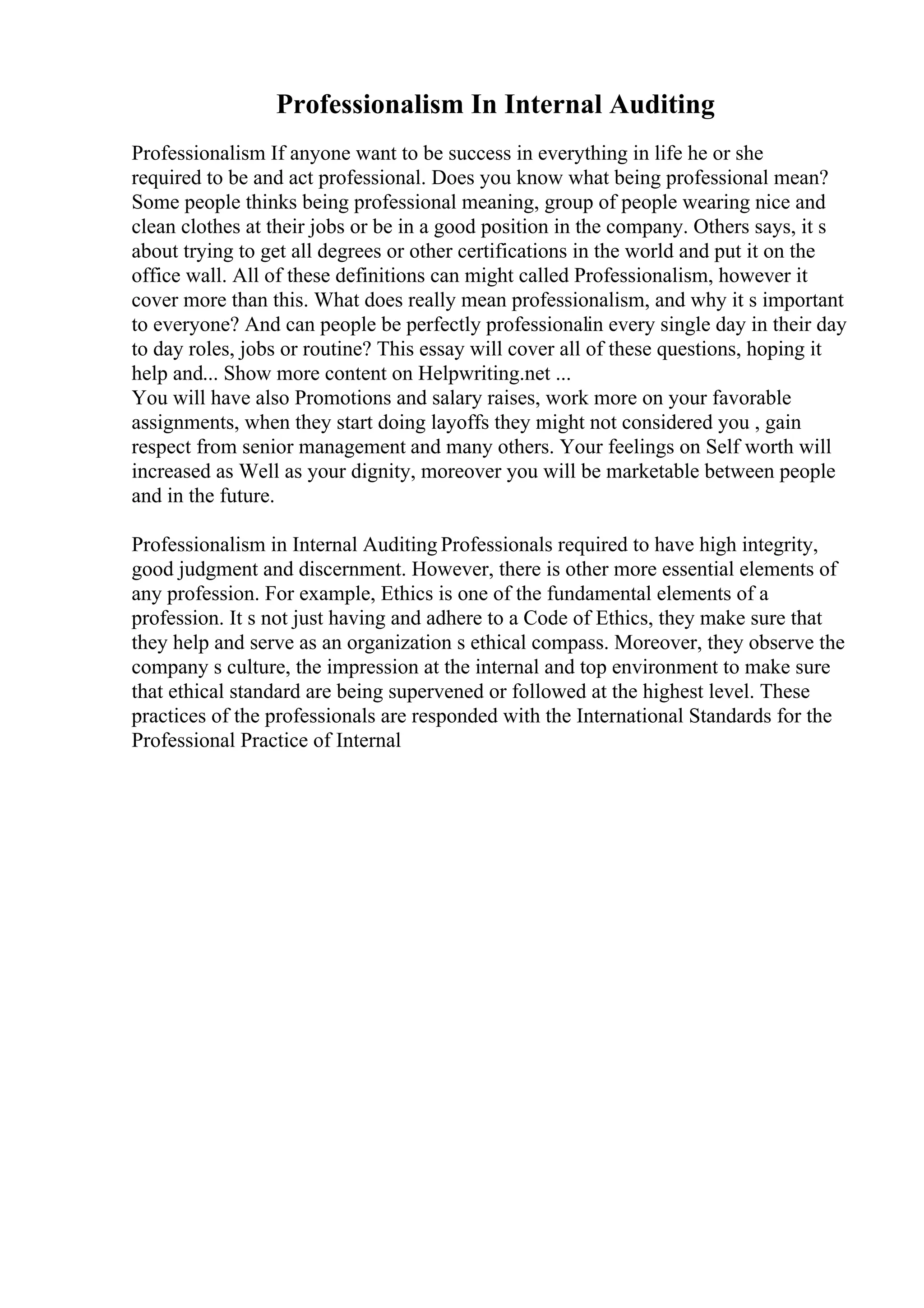 Professionalism In Internal Auditing
Professionalism If anyone want to be success in everything in life he or she
required to be and act professional. Does you know what being professional mean?
Some people thinks being professional meaning, group of people wearing nice and
clean clothes at their jobs or be in a good position in the company. Others says, it s
about trying to get all degrees or other certifications in the world and put it on the
office wall. All of these definitions can might called Professionalism, however it
cover more than this. What does really mean professionalism, and why it s important
to everyone? And can people be perfectly professionalin every single day in their day
to day roles, jobs or routine? This essay will cover all of these questions, hoping it
help and... Show more content on Helpwriting.net ...
You will have also Promotions and salary raises, work more on your favorable
assignments, when they start doing layoffs they might not considered you , gain
respect from senior management and many others. Your feelings on Self worth will
increased as Well as your dignity, moreover you will be marketable between people
and in the future.
Professionalism in Internal Auditing Professionals required to have high integrity,
good judgment and discernment. However, there is other more essential elements of
any profession. For example, Ethics is one of the fundamental elements of a
profession. It s not just having and adhere to a Code of Ethics, they make sure that
they help and serve as an organization s ethical compass. Moreover, they observe the
company s culture, the impression at the internal and top environment to make sure
that ethical standard are being supervened or followed at the highest level. These
practices of the professionals are responded with the International Standards for the
Professional Practice of Internal
 