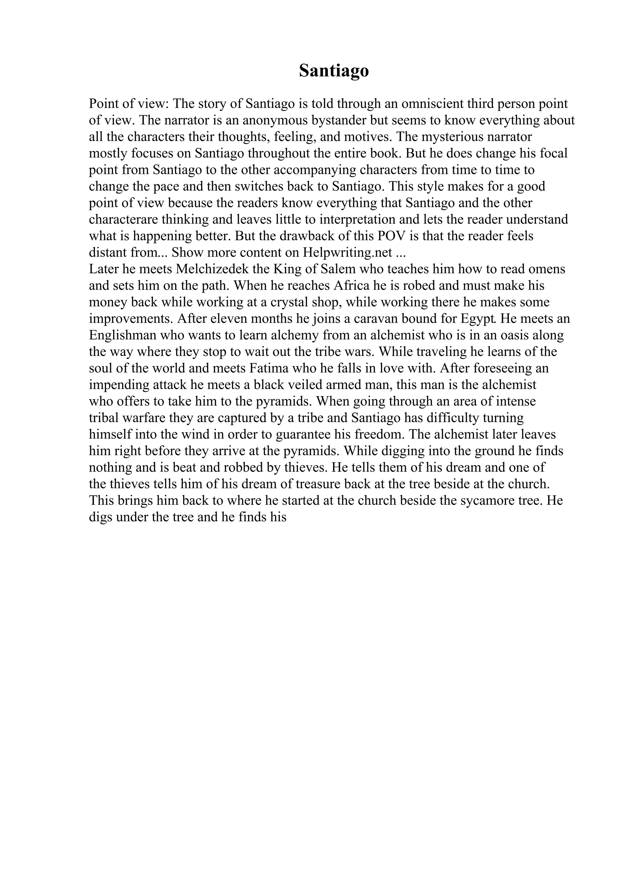 Santiago
Point of view: The story of Santiago is told through an omniscient third person point
of view. The narrator is an anonymous bystander but seems to know everything about
all the characters their thoughts, feeling, and motives. The mysterious narrator
mostly focuses on Santiago throughout the entire book. But he does change his focal
point from Santiago to the other accompanying characters from time to time to
change the pace and then switches back to Santiago. This style makes for a good
point of view because the readers know everything that Santiago and the other
characterare thinking and leaves little to interpretation and lets the reader understand
what is happening better. But the drawback of this POV is that the reader feels
distant from... Show more content on Helpwriting.net ...
Later he meets Melchizedek the King of Salem who teaches him how to read omens
and sets him on the path. When he reaches Africa he is robed and must make his
money back while working at a crystal shop, while working there he makes some
improvements. After eleven months he joins a caravan bound for Egypt. He meets an
Englishman who wants to learn alchemy from an alchemist who is in an oasis along
the way where they stop to wait out the tribe wars. While traveling he learns of the
soul of the world and meets Fatima who he falls in love with. After foreseeing an
impending attack he meets a black veiled armed man, this man is the alchemist
who offers to take him to the pyramids. When going through an area of intense
tribal warfare they are captured by a tribe and Santiago has difficulty turning
himself into the wind in order to guarantee his freedom. The alchemist later leaves
him right before they arrive at the pyramids. While digging into the ground he finds
nothing and is beat and robbed by thieves. He tells them of his dream and one of
the thieves tells him of his dream of treasure back at the tree beside at the church.
This brings him back to where he started at the church beside the sycamore tree. He
digs under the tree and he finds his
 