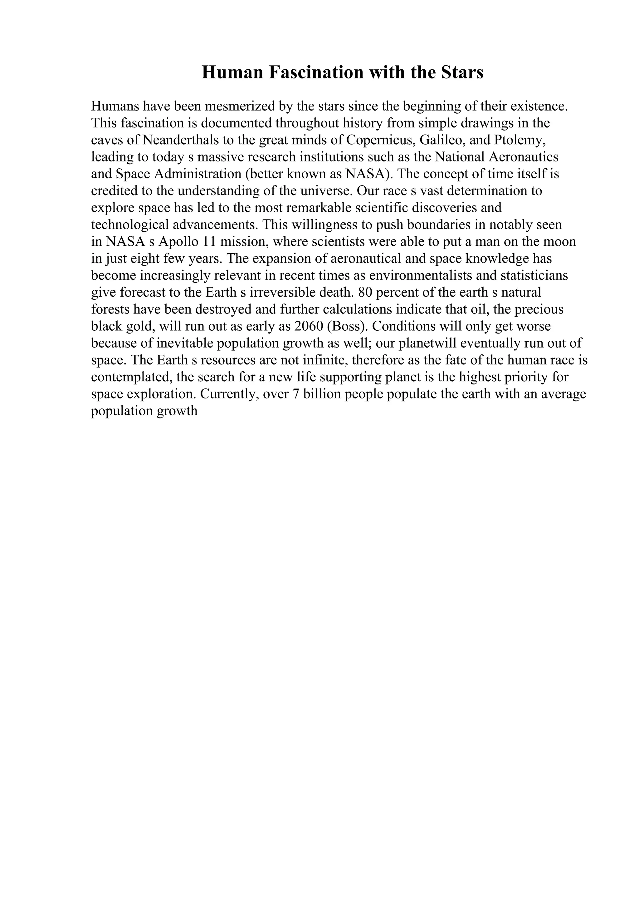 Human Fascination with the Stars
Humans have been mesmerized by the stars since the beginning of their existence.
This fascination is documented throughout history from simple drawings in the
caves of Neanderthals to the great minds of Copernicus, Galileo, and Ptolemy,
leading to today s massive research institutions such as the National Aeronautics
and Space Administration (better known as NASA). The concept of time itself is
credited to the understanding of the universe. Our race s vast determination to
explore space has led to the most remarkable scientific discoveries and
technological advancements. This willingness to push boundaries in notably seen
in NASA s Apollo 11 mission, where scientists were able to put a man on the moon
in just eight few years. The expansion of aeronautical and space knowledge has
become increasingly relevant in recent times as environmentalists and statisticians
give forecast to the Earth s irreversible death. 80 percent of the earth s natural
forests have been destroyed and further calculations indicate that oil, the precious
black gold, will run out as early as 2060 (Boss). Conditions will only get worse
because of inevitable population growth as well; our planetwill eventually run out of
space. The Earth s resources are not infinite, therefore as the fate of the human race is
contemplated, the search for a new life supporting planet is the highest priority for
space exploration. Currently, over 7 billion people populate the earth with an average
population growth
 