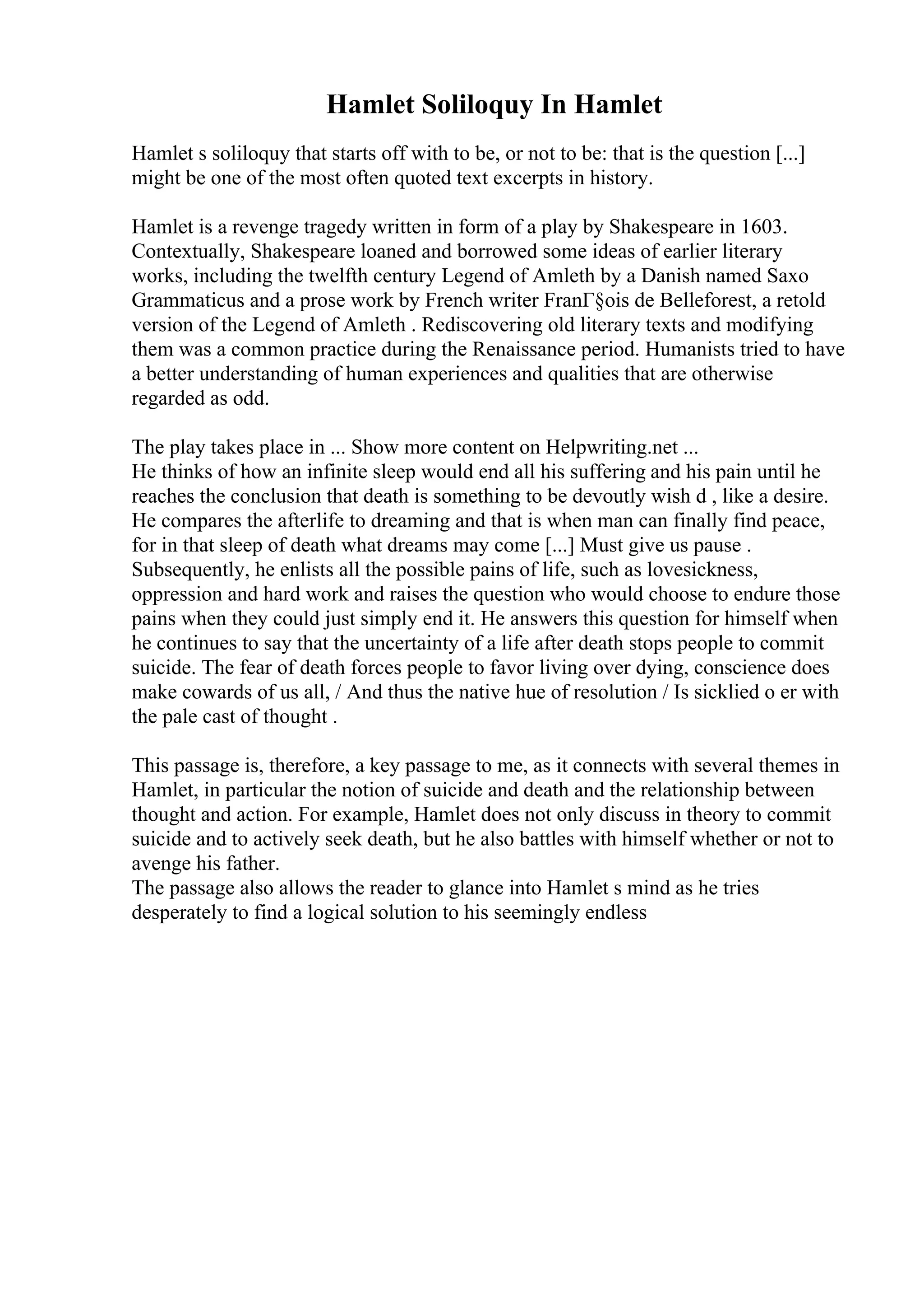 Hamlet Soliloquy In Hamlet
Hamlet s soliloquy that starts off with to be, or not to be: that is the question [...]
might be one of the most often quoted text excerpts in history.
Hamlet is a revenge tragedy written in form of a play by Shakespeare in 1603.
Contextually, Shakespeare loaned and borrowed some ideas of earlier literary
works, including the twelfth century Legend of Amleth by a Danish named Saxo
Grammaticus and a prose work by French writer FranГ§ois de Belleforest, a retold
version of the Legend of Amleth . Rediscovering old literary texts and modifying
them was a common practice during the Renaissance period. Humanists tried to have
a better understanding of human experiences and qualities that are otherwise
regarded as odd.
The play takes place in ... Show more content on Helpwriting.net ...
He thinks of how an infinite sleep would end all his suffering and his pain until he
reaches the conclusion that death is something to be devoutly wish d , like a desire.
He compares the afterlife to dreaming and that is when man can finally find peace,
for in that sleep of death what dreams may come [...] Must give us pause .
Subsequently, he enlists all the possible pains of life, such as lovesickness,
oppression and hard work and raises the question who would choose to endure those
pains when they could just simply end it. He answers this question for himself when
he continues to say that the uncertainty of a life after death stops people to commit
suicide. The fear of death forces people to favor living over dying, conscience does
make cowards of us all, / And thus the native hue of resolution / Is sicklied o er with
the pale cast of thought .
This passage is, therefore, a key passage to me, as it connects with several themes in
Hamlet, in particular the notion of suicide and death and the relationship between
thought and action. For example, Hamlet does not only discuss in theory to commit
suicide and to actively seek death, but he also battles with himself whether or not to
avenge his father.
The passage also allows the reader to glance into Hamlet s mind as he tries
desperately to find a logical solution to his seemingly endless
 