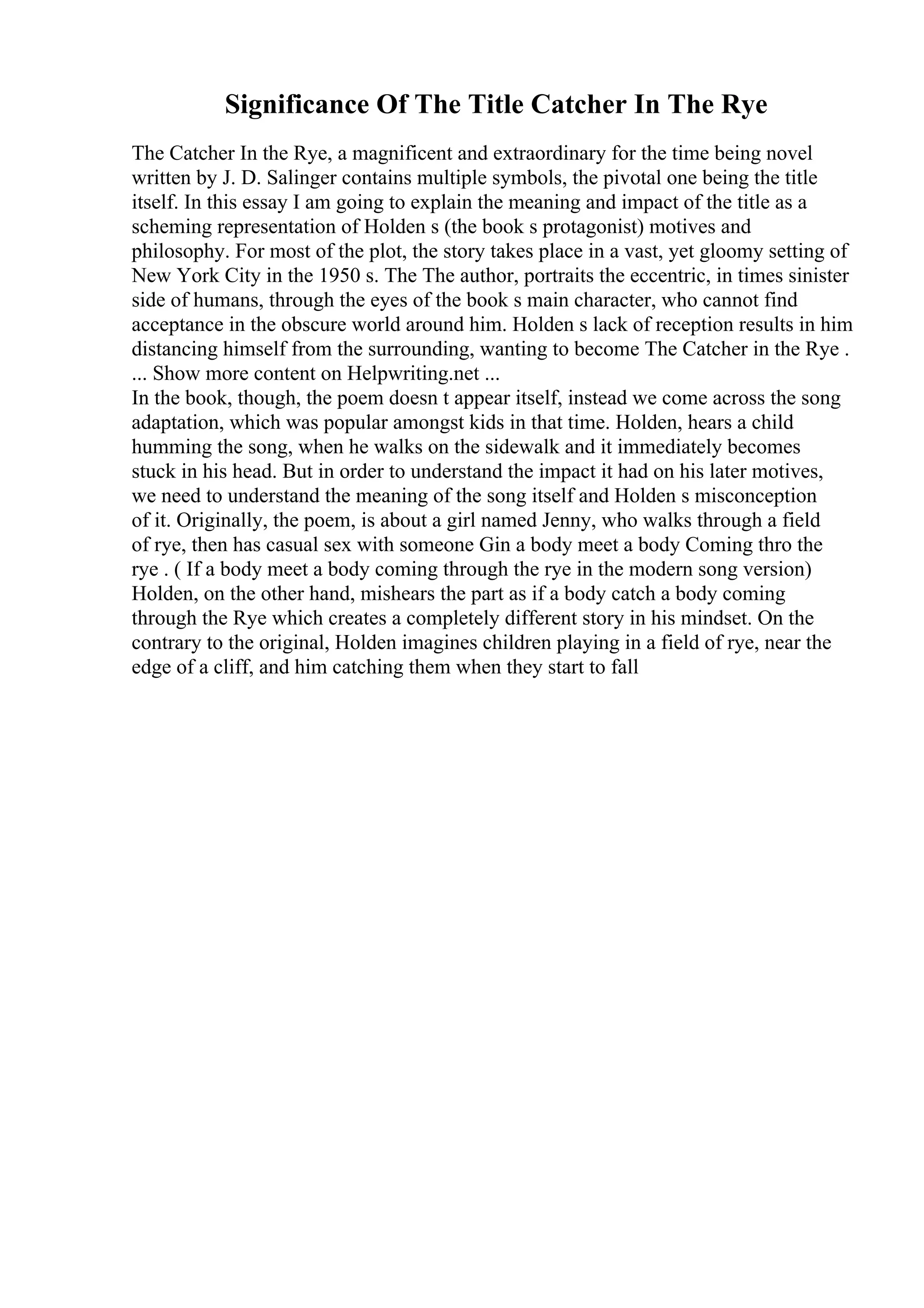 Significance Of The Title Catcher In The Rye
The Catcher In the Rye, a magnificent and extraordinary for the time being novel
written by J. D. Salinger contains multiple symbols, the pivotal one being the title
itself. In this essay I am going to explain the meaning and impact of the title as a
scheming representation of Holden s (the book s protagonist) motives and
philosophy. For most of the plot, the story takes place in a vast, yet gloomy setting of
New York City in the 1950 s. The The author, portraits the eccentric, in times sinister
side of humans, through the eyes of the book s main character, who cannot find
acceptance in the obscure world around him. Holden s lack of reception results in him
distancing himself from the surrounding, wanting to become The Catcher in the Rye .
... Show more content on Helpwriting.net ...
In the book, though, the poem doesn t appear itself, instead we come across the song
adaptation, which was popular amongst kids in that time. Holden, hears a child
humming the song, when he walks on the sidewalk and it immediately becomes
stuck in his head. But in order to understand the impact it had on his later motives,
we need to understand the meaning of the song itself and Holden s misconception
of it. Originally, the poem, is about a girl named Jenny, who walks through a field
of rye, then has casual sex with someone Gin a body meet a body Coming thro the
rye . ( If a body meet a body coming through the rye in the modern song version)
Holden, on the other hand, mishears the part as if a body catch a body coming
through the Rye which creates a completely different story in his mindset. On the
contrary to the original, Holden imagines children playing in a field of rye, near the
edge of a cliff, and him catching them when they start to fall
 
