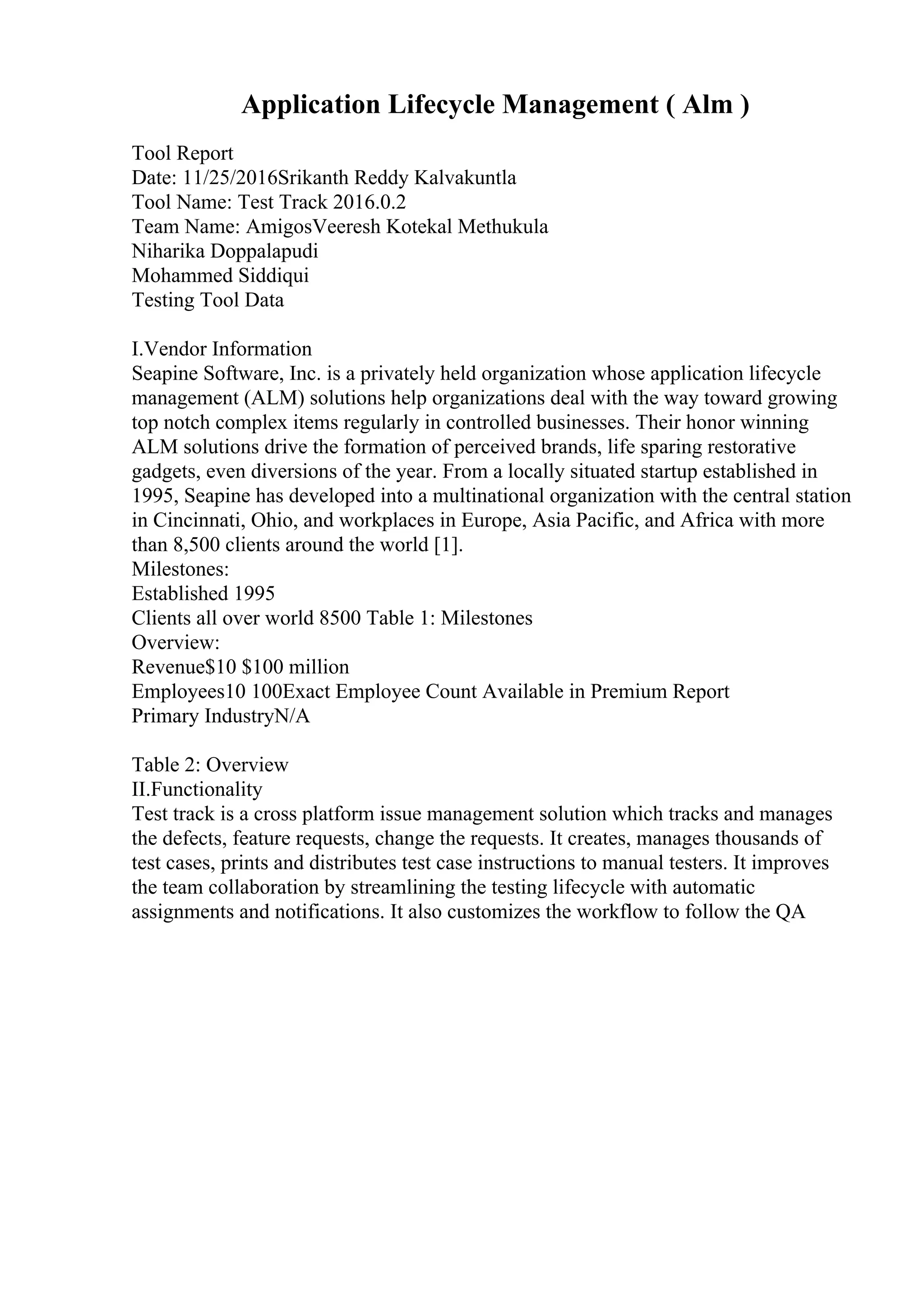 Application Lifecycle Management ( Alm )
Tool Report
Date: 11/25/2016Srikanth Reddy Kalvakuntla
Tool Name: Test Track 2016.0.2
Team Name: AmigosVeeresh Kotekal Methukula
Niharika Doppalapudi
Mohammed Siddiqui
Testing Tool Data
I.Vendor Information
Seapine Software, Inc. is a privately held organization whose application lifecycle
management (ALM) solutions help organizations deal with the way toward growing
top notch complex items regularly in controlled businesses. Their honor winning
ALM solutions drive the formation of perceived brands, life sparing restorative
gadgets, even diversions of the year. From a locally situated startup established in
1995, Seapine has developed into a multinational organization with the central station
in Cincinnati, Ohio, and workplaces in Europe, Asia Pacific, and Africa with more
than 8,500 clients around the world [1].
Milestones:
Established 1995
Clients all over world 8500 Table 1: Milestones
Overview:
Revenue$10 $100 million
Employees10 100Exact Employee Count Available in Premium Report
Primary IndustryN/A
Table 2: Overview
II.Functionality
Test track is a cross platform issue management solution which tracks and manages
the defects, feature requests, change the requests. It creates, manages thousands of
test cases, prints and distributes test case instructions to manual testers. It improves
the team collaboration by streamlining the testing lifecycle with automatic
assignments and notifications. It also customizes the workflow to follow the QA
 