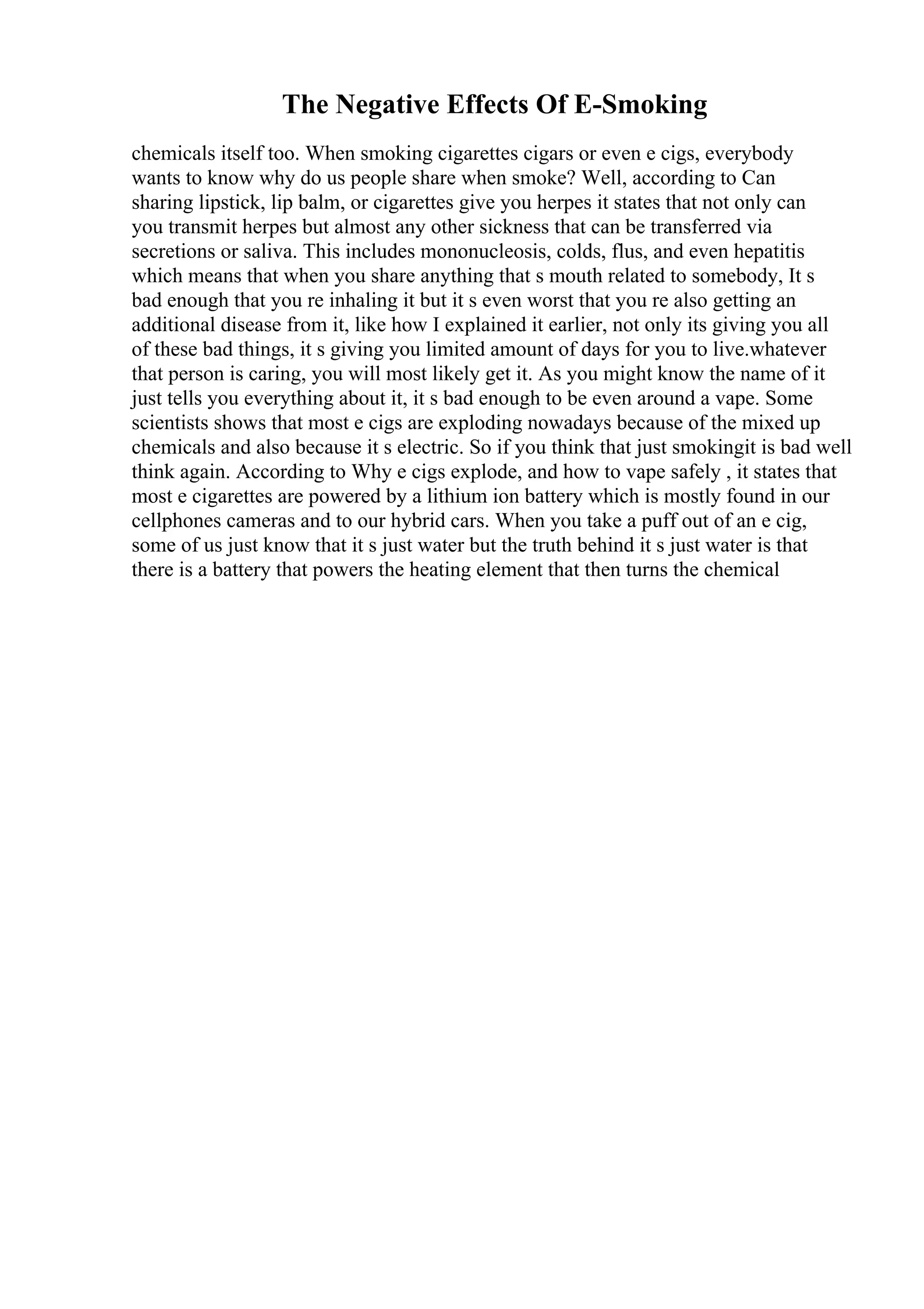 The Negative Effects Of E-Smoking
chemicals itself too. When smoking cigarettes cigars or even e cigs, everybody
wants to know why do us people share when smoke? Well, according to Can
sharing lipstick, lip balm, or cigarettes give you herpes it states that not only can
you transmit herpes but almost any other sickness that can be transferred via
secretions or saliva. This includes mononucleosis, colds, flus, and even hepatitis
which means that when you share anything that s mouth related to somebody, It s
bad enough that you re inhaling it but it s even worst that you re also getting an
additional disease from it, like how I explained it earlier, not only its giving you all
of these bad things, it s giving you limited amount of days for you to live.whatever
that person is caring, you will most likely get it. As you might know the name of it
just tells you everything about it, it s bad enough to be even around a vape. Some
scientists shows that most e cigs are exploding nowadays because of the mixed up
chemicals and also because it s electric. So if you think that just smokingit is bad well
think again. According to Why e cigs explode, and how to vape safely , it states that
most e cigarettes are powered by a lithium ion battery which is mostly found in our
cellphones cameras and to our hybrid cars. When you take a puff out of an e cig,
some of us just know that it s just water but the truth behind it s just water is that
there is a battery that powers the heating element that then turns the chemical
 