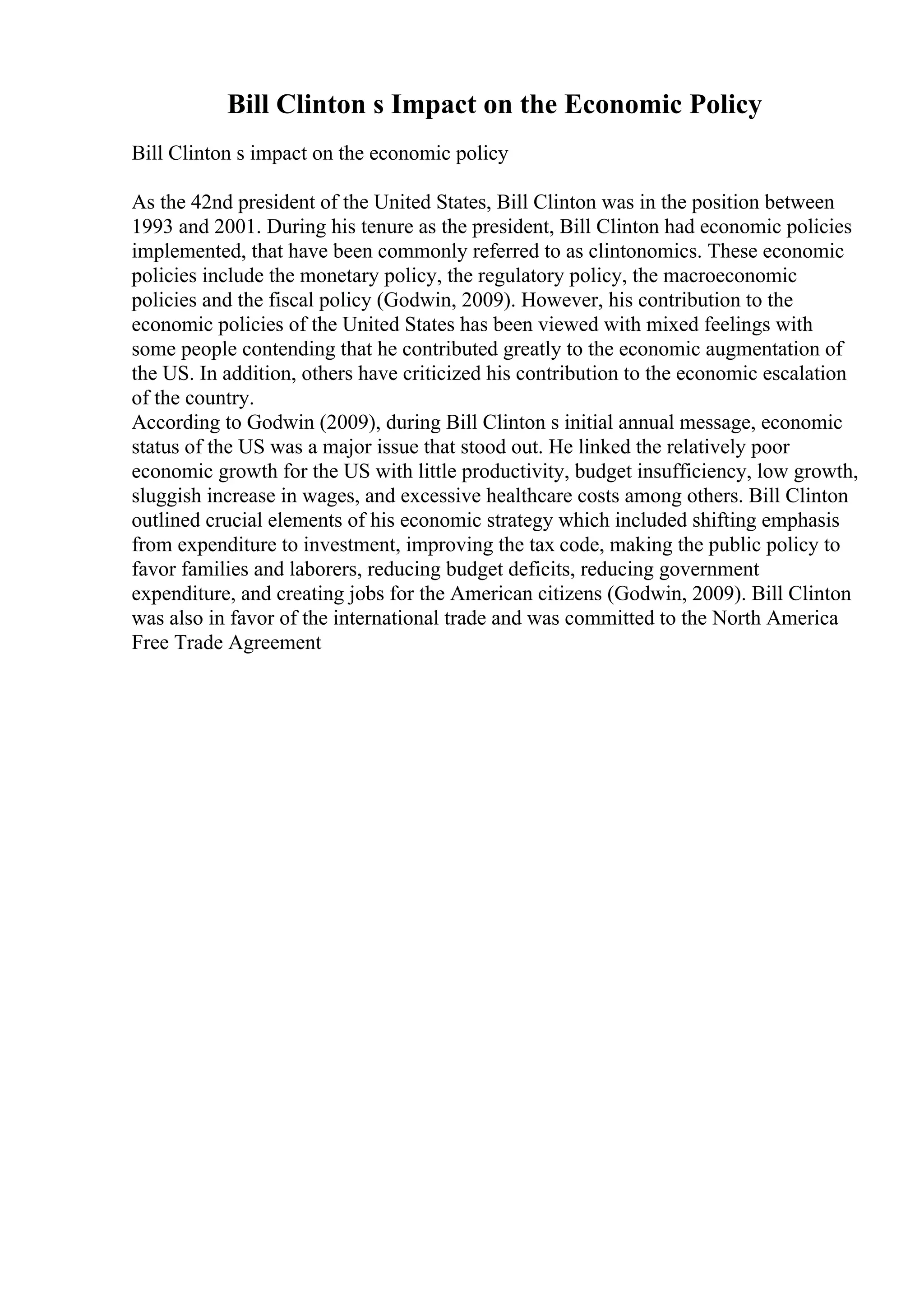 Bill Clinton s Impact on the Economic Policy
Bill Clinton s impact on the economic policy
As the 42nd president of the United States, Bill Clinton was in the position between
1993 and 2001. During his tenure as the president, Bill Clinton had economic policies
implemented, that have been commonly referred to as clintonomics. These economic
policies include the monetary policy, the regulatory policy, the macroeconomic
policies and the fiscal policy (Godwin, 2009). However, his contribution to the
economic policies of the United States has been viewed with mixed feelings with
some people contending that he contributed greatly to the economic augmentation of
the US. In addition, others have criticized his contribution to the economic escalation
of the country.
According to Godwin (2009), during Bill Clinton s initial annual message, economic
status of the US was a major issue that stood out. He linked the relatively poor
economic growth for the US with little productivity, budget insufficiency, low growth,
sluggish increase in wages, and excessive healthcare costs among others. Bill Clinton
outlined crucial elements of his economic strategy which included shifting emphasis
from expenditure to investment, improving the tax code, making the public policy to
favor families and laborers, reducing budget deficits, reducing government
expenditure, and creating jobs for the American citizens (Godwin, 2009). Bill Clinton
was also in favor of the international trade and was committed to the North America
Free Trade Agreement
 
