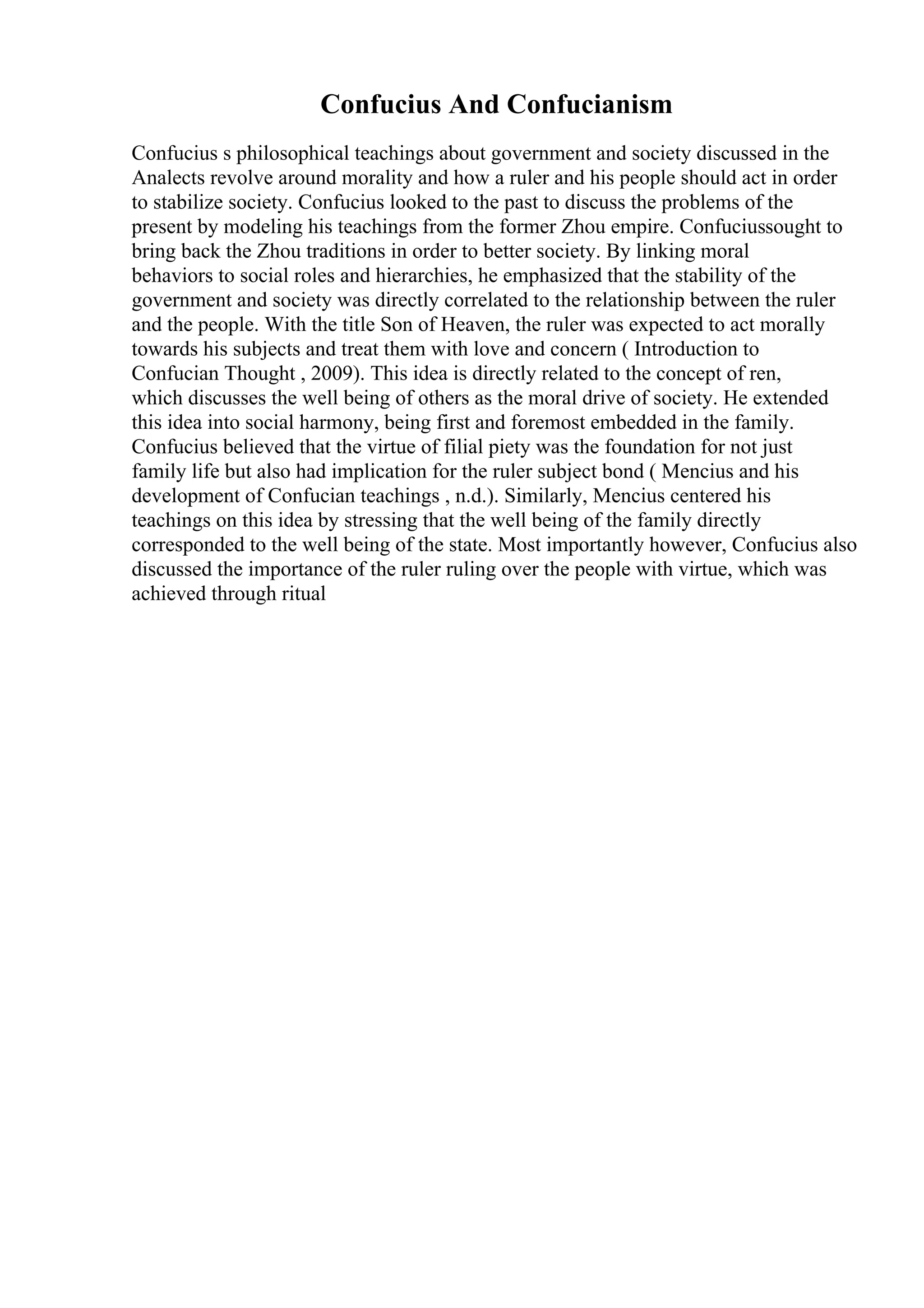 Confucius And Confucianism
Confucius s philosophical teachings about government and society discussed in the
Analects revolve around morality and how a ruler and his people should act in order
to stabilize society. Confucius looked to the past to discuss the problems of the
present by modeling his teachings from the former Zhou empire. Confuciussought to
bring back the Zhou traditions in order to better society. By linking moral
behaviors to social roles and hierarchies, he emphasized that the stability of the
government and society was directly correlated to the relationship between the ruler
and the people. With the title Son of Heaven, the ruler was expected to act morally
towards his subjects and treat them with love and concern ( Introduction to
Confucian Thought , 2009). This idea is directly related to the concept of ren,
which discusses the well being of others as the moral drive of society. He extended
this idea into social harmony, being first and foremost embedded in the family.
Confucius believed that the virtue of filial piety was the foundation for not just
family life but also had implication for the ruler subject bond ( Mencius and his
development of Confucian teachings , n.d.). Similarly, Mencius centered his
teachings on this idea by stressing that the well being of the family directly
corresponded to the well being of the state. Most importantly however, Confucius also
discussed the importance of the ruler ruling over the people with virtue, which was
achieved through ritual
 