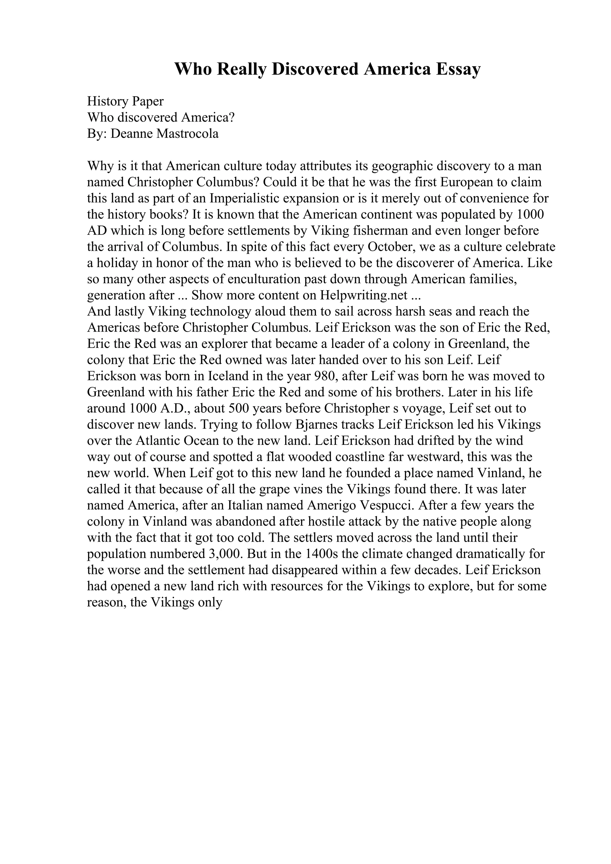 Who Really Discovered America Essay
History Paper
Who discovered America?
By: Deanne Mastrocola
Why is it that American culture today attributes its geographic discovery to a man
named Christopher Columbus? Could it be that he was the first European to claim
this land as part of an Imperialistic expansion or is it merely out of convenience for
the history books? It is known that the American continent was populated by 1000
AD which is long before settlements by Viking fisherman and even longer before
the arrival of Columbus. In spite of this fact every October, we as a culture celebrate
a holiday in honor of the man who is believed to be the discoverer of America. Like
so many other aspects of enculturation past down through American families,
generation after ... Show more content on Helpwriting.net ...
And lastly Viking technology aloud them to sail across harsh seas and reach the
Americas before Christopher Columbus. Leif Erickson was the son of Eric the Red,
Eric the Red was an explorer that became a leader of a colony in Greenland, the
colony that Eric the Red owned was later handed over to his son Leif. Leif
Erickson was born in Iceland in the year 980, after Leif was born he was moved to
Greenland with his father Eric the Red and some of his brothers. Later in his life
around 1000 A.D., about 500 years before Christopher s voyage, Leif set out to
discover new lands. Trying to follow Bjarnes tracks Leif Erickson led his Vikings
over the Atlantic Ocean to the new land. Leif Erickson had drifted by the wind
way out of course and spotted a flat wooded coastline far westward, this was the
new world. When Leif got to this new land he founded a place named Vinland, he
called it that because of all the grape vines the Vikings found there. It was later
named America, after an Italian named Amerigo Vespucci. After a few years the
colony in Vinland was abandoned after hostile attack by the native people along
with the fact that it got too cold. The settlers moved across the land until their
population numbered 3,000. But in the 1400s the climate changed dramatically for
the worse and the settlement had disappeared within a few decades. Leif Erickson
had opened a new land rich with resources for the Vikings to explore, but for some
reason, the Vikings only
 