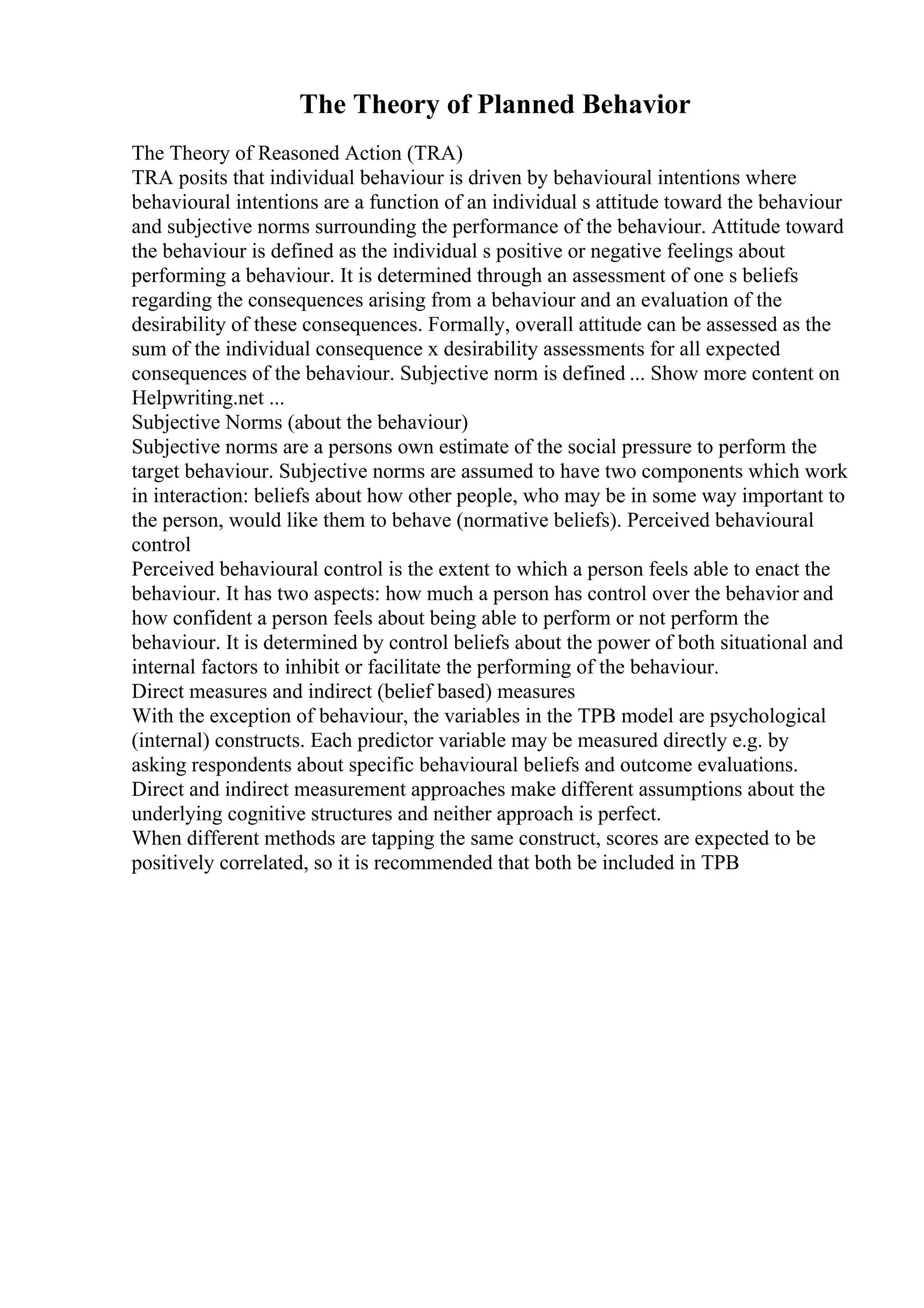 The Theory of Planned Behavior
The Theory of Reasoned Action (TRA)
TRA posits that individual behaviour is driven by behavioural intentions where
behavioural intentions are a function of an individual s attitude toward the behaviour
and subjective norms surrounding the performance of the behaviour. Attitude toward
the behaviour is defined as the individual s positive or negative feelings about
performing a behaviour. It is determined through an assessment of one s beliefs
regarding the consequences arising from a behaviour and an evaluation of the
desirability of these consequences. Formally, overall attitude can be assessed as the
sum of the individual consequence x desirability assessments for all expected
consequences of the behaviour. Subjective norm is defined ... Show more content on
Helpwriting.net ...
Subjective Norms (about the behaviour)
Subjective norms are a persons own estimate of the social pressure to perform the
target behaviour. Subjective norms are assumed to have two components which work
in interaction: beliefs about how other people, who may be in some way important to
the person, would like them to behave (normative beliefs). Perceived behavioural
control
Perceived behavioural control is the extent to which a person feels able to enact the
behaviour. It has two aspects: how much a person has control over the behavior and
how confident a person feels about being able to perform or not perform the
behaviour. It is determined by control beliefs about the power of both situational and
internal factors to inhibit or facilitate the performing of the behaviour.
Direct measures and indirect (belief based) measures
With the exception of behaviour, the variables in the TPB model are psychological
(internal) constructs. Each predictor variable may be measured directly e.g. by
asking respondents about specific behavioural beliefs and outcome evaluations.
Direct and indirect measurement approaches make different assumptions about the
underlying cognitive structures and neither approach is perfect.
When different methods are tapping the same construct, scores are expected to be
positively correlated, so it is recommended that both be included in TPB
 