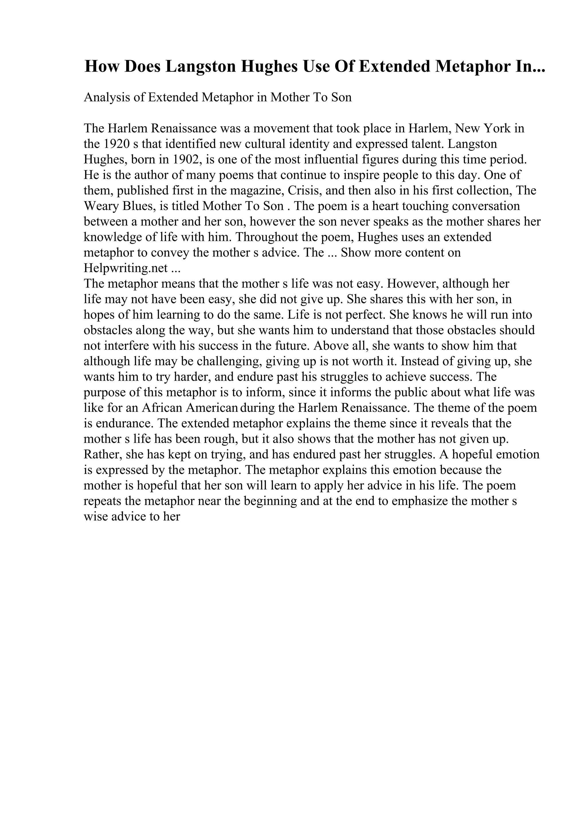How Does Langston Hughes Use Of Extended Metaphor In...
Analysis of Extended Metaphor in Mother To Son
The Harlem Renaissance was a movement that took place in Harlem, New York in
the 1920 s that identified new cultural identity and expressed talent. Langston
Hughes, born in 1902, is one of the most influential figures during this time period.
He is the author of many poems that continue to inspire people to this day. One of
them, published first in the magazine, Crisis, and then also in his first collection, The
Weary Blues, is titled Mother To Son . The poem is a heart touching conversation
between a mother and her son, however the son never speaks as the mother shares her
knowledge of life with him. Throughout the poem, Hughes uses an extended
metaphor to convey the mother s advice. The ... Show more content on
Helpwriting.net ...
The metaphor means that the mother s life was not easy. However, although her
life may not have been easy, she did not give up. She shares this with her son, in
hopes of him learning to do the same. Life is not perfect. She knows he will run into
obstacles along the way, but she wants him to understand that those obstacles should
not interfere with his success in the future. Above all, she wants to show him that
although life may be challenging, giving up is not worth it. Instead of giving up, she
wants him to try harder, and endure past his struggles to achieve success. The
purpose of this metaphor is to inform, since it informs the public about what life was
like for an African Americanduring the Harlem Renaissance. The theme of the poem
is endurance. The extended metaphor explains the theme since it reveals that the
mother s life has been rough, but it also shows that the mother has not given up.
Rather, she has kept on trying, and has endured past her struggles. A hopeful emotion
is expressed by the metaphor. The metaphor explains this emotion because the
mother is hopeful that her son will learn to apply her advice in his life. The poem
repeats the metaphor near the beginning and at the end to emphasize the mother s
wise advice to her
 