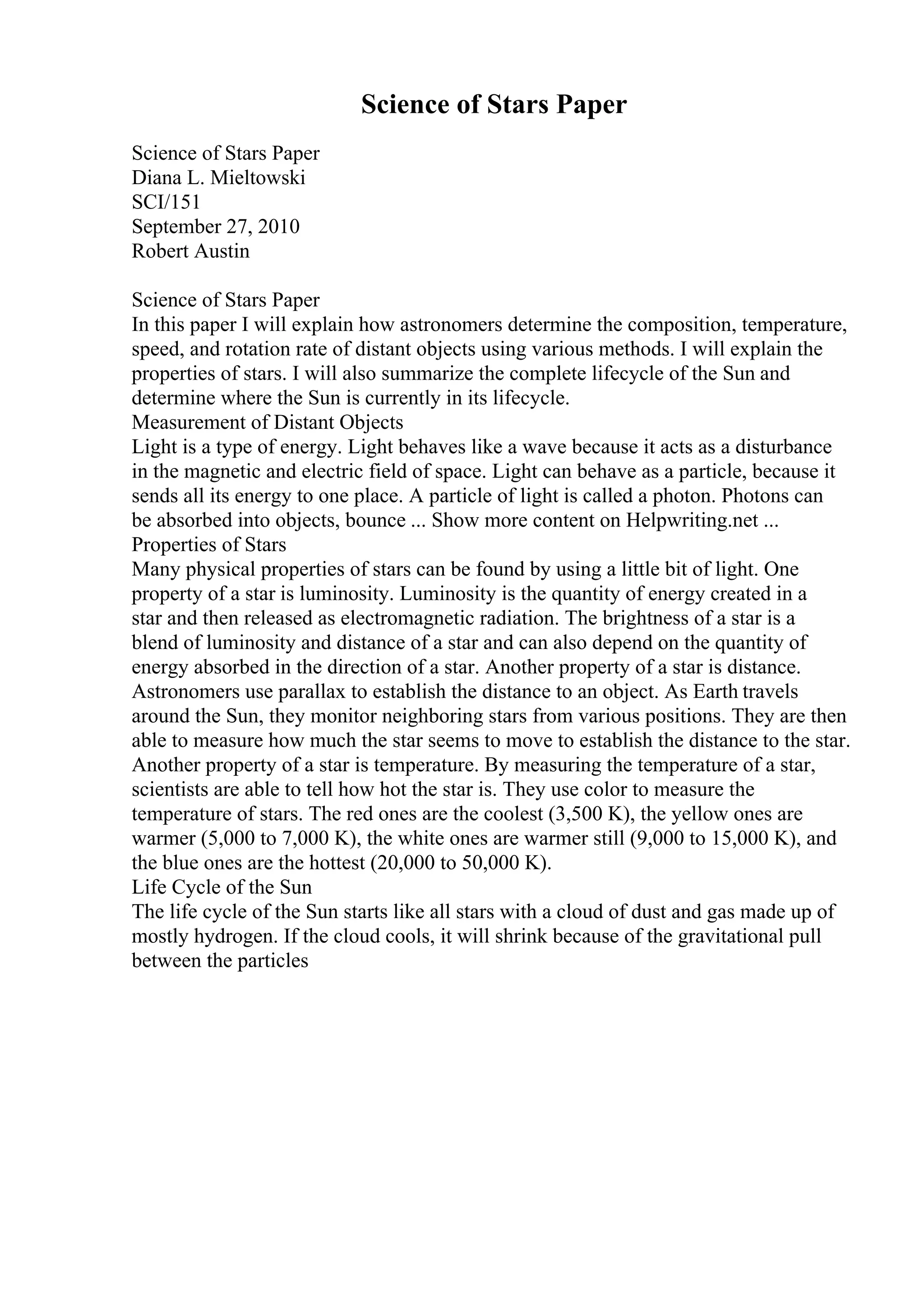 Science of Stars Paper
Science of Stars Paper
Diana L. Mieltowski
SCI/151
September 27, 2010
Robert Austin
Science of Stars Paper
In this paper I will explain how astronomers determine the composition, temperature,
speed, and rotation rate of distant objects using various methods. I will explain the
properties of stars. I will also summarize the complete lifecycle of the Sun and
determine where the Sun is currently in its lifecycle.
Measurement of Distant Objects
Light is a type of energy. Light behaves like a wave because it acts as a disturbance
in the magnetic and electric field of space. Light can behave as a particle, because it
sends all its energy to one place. A particle of light is called a photon. Photons can
be absorbed into objects, bounce ... Show more content on Helpwriting.net ...
Properties of Stars
Many physical properties of stars can be found by using a little bit of light. One
property of a star is luminosity. Luminosity is the quantity of energy created in a
star and then released as electromagnetic radiation. The brightness of a star is a
blend of luminosity and distance of a star and can also depend on the quantity of
energy absorbed in the direction of a star. Another property of a star is distance.
Astronomers use parallax to establish the distance to an object. As Earth travels
around the Sun, they monitor neighboring stars from various positions. They are then
able to measure how much the star seems to move to establish the distance to the star.
Another property of a star is temperature. By measuring the temperature of a star,
scientists are able to tell how hot the star is. They use color to measure the
temperature of stars. The red ones are the coolest (3,500 K), the yellow ones are
warmer (5,000 to 7,000 K), the white ones are warmer still (9,000 to 15,000 K), and
the blue ones are the hottest (20,000 to 50,000 K).
Life Cycle of the Sun
The life cycle of the Sun starts like all stars with a cloud of dust and gas made up of
mostly hydrogen. If the cloud cools, it will shrink because of the gravitational pull
between the particles
 