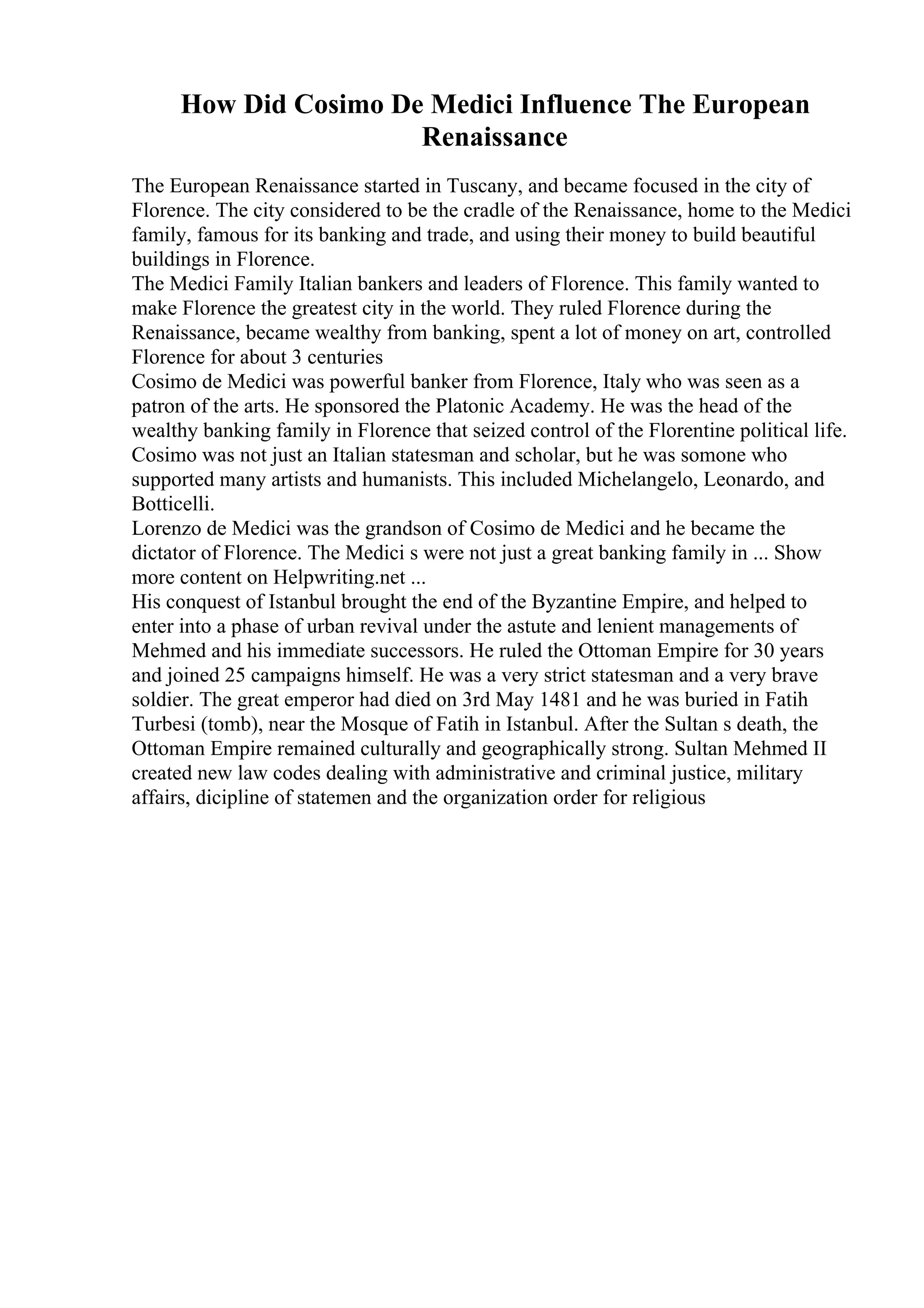 How Did Cosimo De Medici Influence The European
Renaissance
The European Renaissance started in Tuscany, and became focused in the city of
Florence. The city considered to be the cradle of the Renaissance, home to the Medici
family, famous for its banking and trade, and using their money to build beautiful
buildings in Florence.
The Medici Family Italian bankers and leaders of Florence. This family wanted to
make Florence the greatest city in the world. They ruled Florence during the
Renaissance, became wealthy from banking, spent a lot of money on art, controlled
Florence for about 3 centuries
Cosimo de Medici was powerful banker from Florence, Italy who was seen as a
patron of the arts. He sponsored the Platonic Academy. He was the head of the
wealthy banking family in Florence that seized control of the Florentine political life.
Cosimo was not just an Italian statesman and scholar, but he was somone who
supported many artists and humanists. This included Michelangelo, Leonardo, and
Botticelli.
Lorenzo de Medici was the grandson of Cosimo de Medici and he became the
dictator of Florence. The Medici s were not just a great banking family in ... Show
more content on Helpwriting.net ...
His conquest of Istanbul brought the end of the Byzantine Empire, and helped to
enter into a phase of urban revival under the astute and lenient managements of
Mehmed and his immediate successors. He ruled the Ottoman Empire for 30 years
and joined 25 campaigns himself. He was a very strict statesman and a very brave
soldier. The great emperor had died on 3rd May 1481 and he was buried in Fatih
Turbesi (tomb), near the Mosque of Fatih in Istanbul. After the Sultan s death, the
Ottoman Empire remained culturally and geographically strong. Sultan Mehmed II
created new law codes dealing with administrative and criminal justice, military
affairs, dicipline of statemen and the organization order for religious
 
