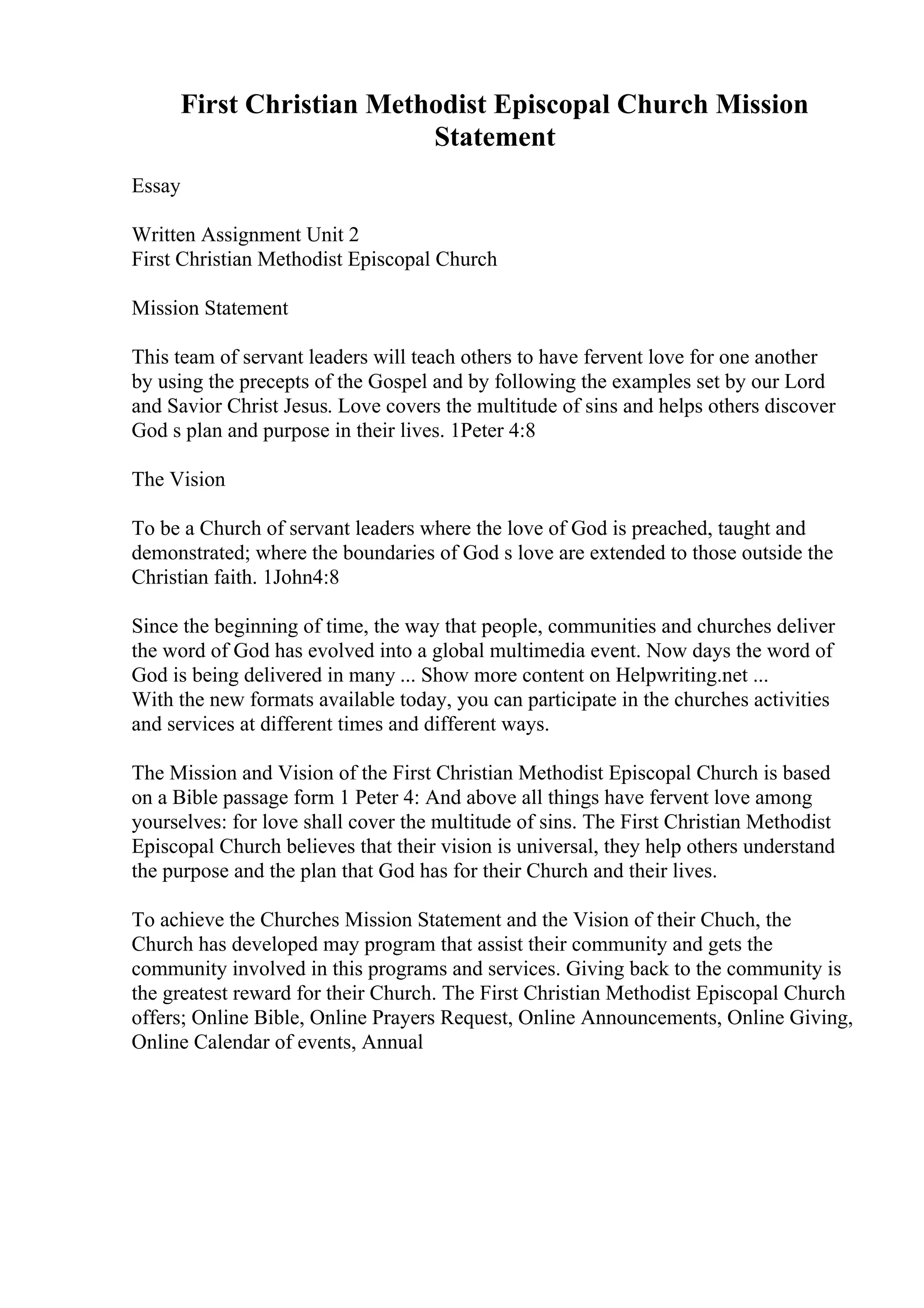 First Christian Methodist Episcopal Church Mission
Statement
Essay
Written Assignment Unit 2
First Christian Methodist Episcopal Church
Mission Statement
This team of servant leaders will teach others to have fervent love for one another
by using the precepts of the Gospel and by following the examples set by our Lord
and Savior Christ Jesus. Love covers the multitude of sins and helps others discover
God s plan and purpose in their lives. 1Peter 4:8
The Vision
To be a Church of servant leaders where the love of God is preached, taught and
demonstrated; where the boundaries of God s love are extended to those outside the
Christian faith. 1John4:8
Since the beginning of time, the way that people, communities and churches deliver
the word of God has evolved into a global multimedia event. Now days the word of
God is being delivered in many ... Show more content on Helpwriting.net ...
With the new formats available today, you can participate in the churches activities
and services at different times and different ways.
The Mission and Vision of the First Christian Methodist Episcopal Church is based
on a Bible passage form 1 Peter 4: And above all things have fervent love among
yourselves: for love shall cover the multitude of sins. The First Christian Methodist
Episcopal Church believes that their vision is universal, they help others understand
the purpose and the plan that God has for their Church and their lives.
To achieve the Churches Mission Statement and the Vision of their Chuch, the
Church has developed may program that assist their community and gets the
community involved in this programs and services. Giving back to the community is
the greatest reward for their Church. The First Christian Methodist Episcopal Church
offers; Online Bible, Online Prayers Request, Online Announcements, Online Giving,
Online Calendar of events, Annual
 