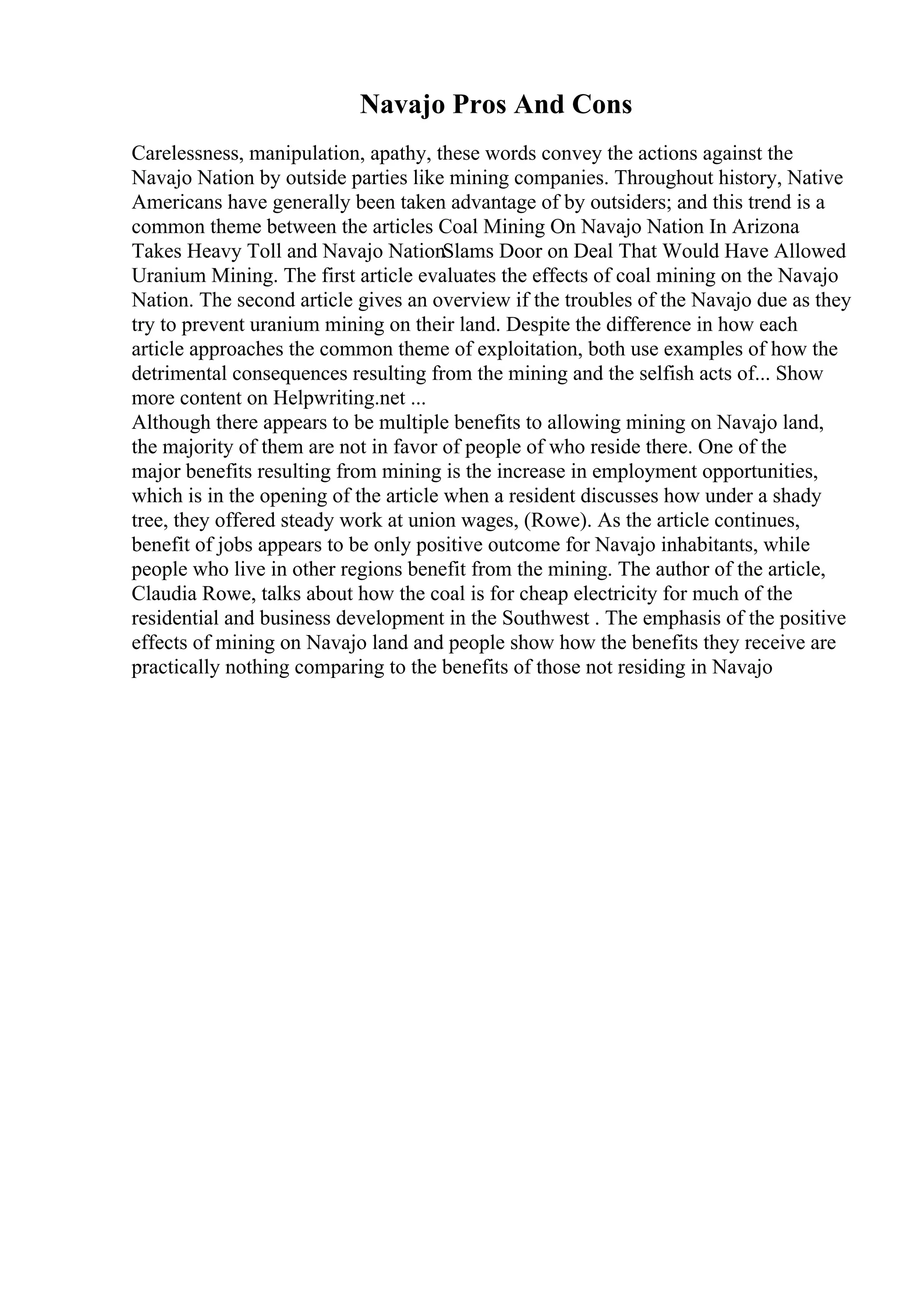 Navajo Pros And Cons
Carelessness, manipulation, apathy, these words convey the actions against the
Navajo Nation by outside parties like mining companies. Throughout history, Native
Americans have generally been taken advantage of by outsiders; and this trend is a
common theme between the articles Coal Mining On Navajo Nation In Arizona
Takes Heavy Toll and Navajo NationSlams Door on Deal That Would Have Allowed
Uranium Mining. The first article evaluates the effects of coal mining on the Navajo
Nation. The second article gives an overview if the troubles of the Navajo due as they
try to prevent uranium mining on their land. Despite the difference in how each
article approaches the common theme of exploitation, both use examples of how the
detrimental consequences resulting from the mining and the selfish acts of... Show
more content on Helpwriting.net ...
Although there appears to be multiple benefits to allowing mining on Navajo land,
the majority of them are not in favor of people of who reside there. One of the
major benefits resulting from mining is the increase in employment opportunities,
which is in the opening of the article when a resident discusses how under a shady
tree, they offered steady work at union wages, (Rowe). As the article continues,
benefit of jobs appears to be only positive outcome for Navajo inhabitants, while
people who live in other regions benefit from the mining. The author of the article,
Claudia Rowe, talks about how the coal is for cheap electricity for much of the
residential and business development in the Southwest . The emphasis of the positive
effects of mining on Navajo land and people show how the benefits they receive are
practically nothing comparing to the benefits of those not residing in Navajo
 