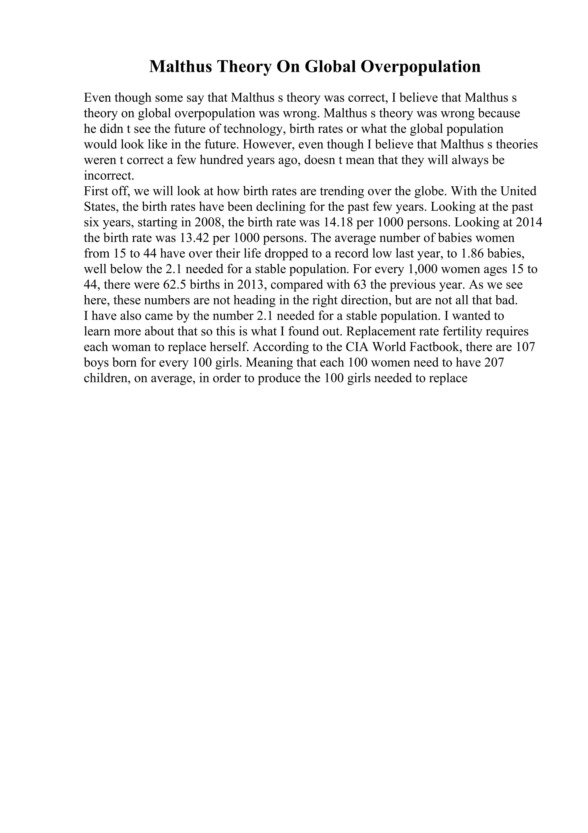 Malthus Theory On Global Overpopulation
Even though some say that Malthus s theory was correct, I believe that Malthus s
theory on global overpopulation was wrong. Malthus s theory was wrong because
he didn t see the future of technology, birth rates or what the global population
would look like in the future. However, even though I believe that Malthus s theories
weren t correct a few hundred years ago, doesn t mean that they will always be
incorrect.
First off, we will look at how birth rates are trending over the globe. With the United
States, the birth rates have been declining for the past few years. Looking at the past
six years, starting in 2008, the birth rate was 14.18 per 1000 persons. Looking at 2014
the birth rate was 13.42 per 1000 persons. The average number of babies women
from 15 to 44 have over their life dropped to a record low last year, to 1.86 babies,
well below the 2.1 needed for a stable population. For every 1,000 women ages 15 to
44, there were 62.5 births in 2013, compared with 63 the previous year. As we see
here, these numbers are not heading in the right direction, but are not all that bad.
I have also came by the number 2.1 needed for a stable population. I wanted to
learn more about that so this is what I found out. Replacement rate fertility requires
each woman to replace herself. According to the CIA World Factbook, there are 107
boys born for every 100 girls. Meaning that each 100 women need to have 207
children, on average, in order to produce the 100 girls needed to replace
 