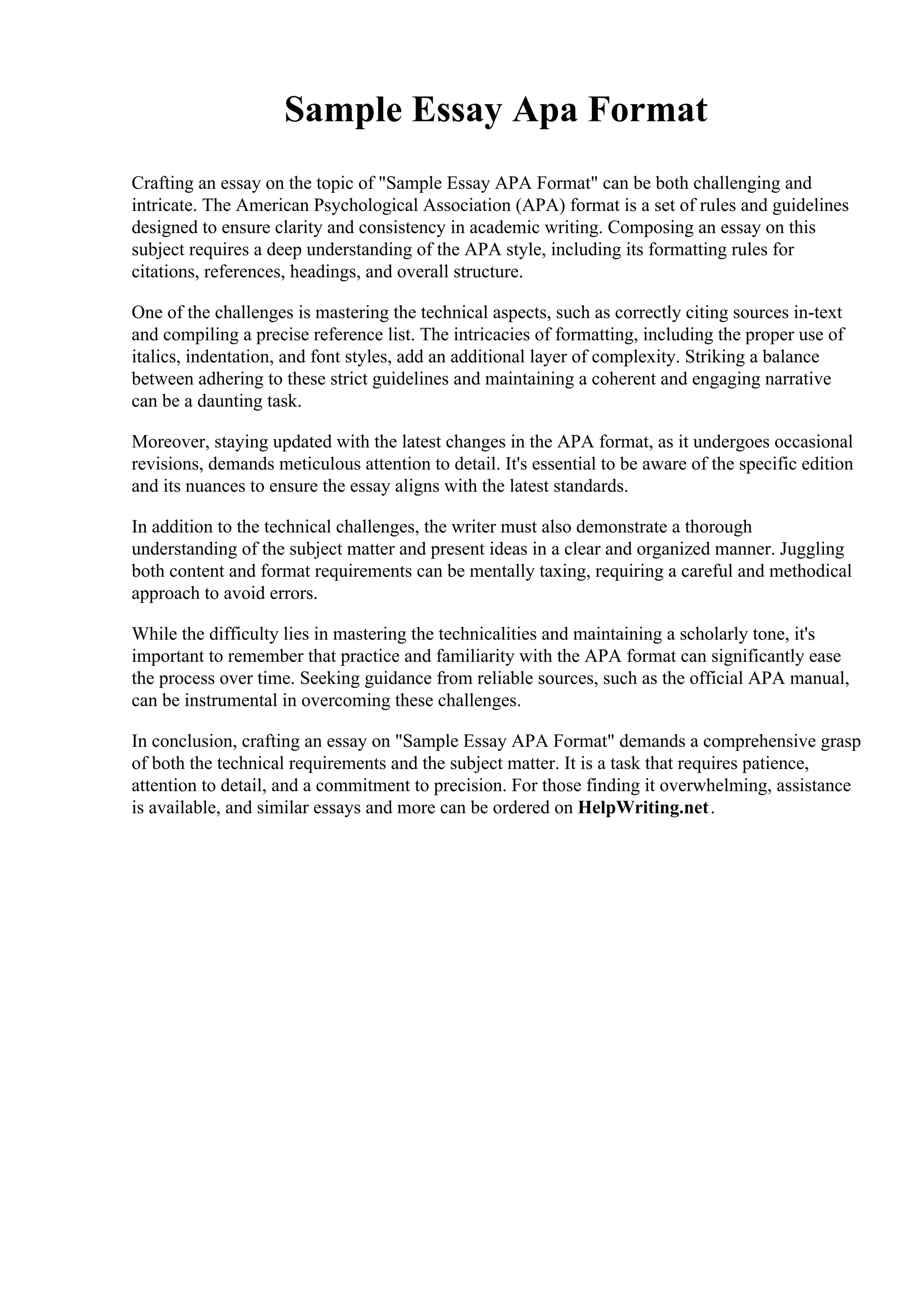 Sample Essay Apa Format
Crafting an essay on the topic of "Sample Essay APA Format" can be both challenging and
intricate. The American Psychological Association (APA) format is a set of rules and guidelines
designed to ensure clarity and consistency in academic writing. Composing an essay on this
subject requires a deep understanding of the APA style, including its formatting rules for
citations, references, headings, and overall structure.
One of the challenges is mastering the technical aspects, such as correctly citing sources in-text
and compiling a precise reference list. The intricacies of formatting, including the proper use of
italics, indentation, and font styles, add an additional layer of complexity. Striking a balance
between adhering to these strict guidelines and maintaining a coherent and engaging narrative
can be a daunting task.
Moreover, staying updated with the latest changes in the APA format, as it undergoes occasional
revisions, demands meticulous attention to detail. It's essential to be aware of the specific edition
and its nuances to ensure the essay aligns with the latest standards.
In addition to the technical challenges, the writer must also demonstrate a thorough
understanding of the subject matter and present ideas in a clear and organized manner. Juggling
both content and format requirements can be mentally taxing, requiring a careful and methodical
approach to avoid errors.
While the difficulty lies in mastering the technicalities and maintaining a scholarly tone, it's
important to remember that practice and familiarity with the APA format can significantly ease
the process over time. Seeking guidance from reliable sources, such as the official APA manual,
can be instrumental in overcoming these challenges.
In conclusion, crafting an essay on "Sample Essay APA Format" demands a comprehensive grasp
of both the technical requirements and the subject matter. It is a task that requires patience,
attention to detail, and a commitment to precision. For those finding it overwhelming, assistance
is available, and similar essays and more can be ordered on HelpWriting.net.
 