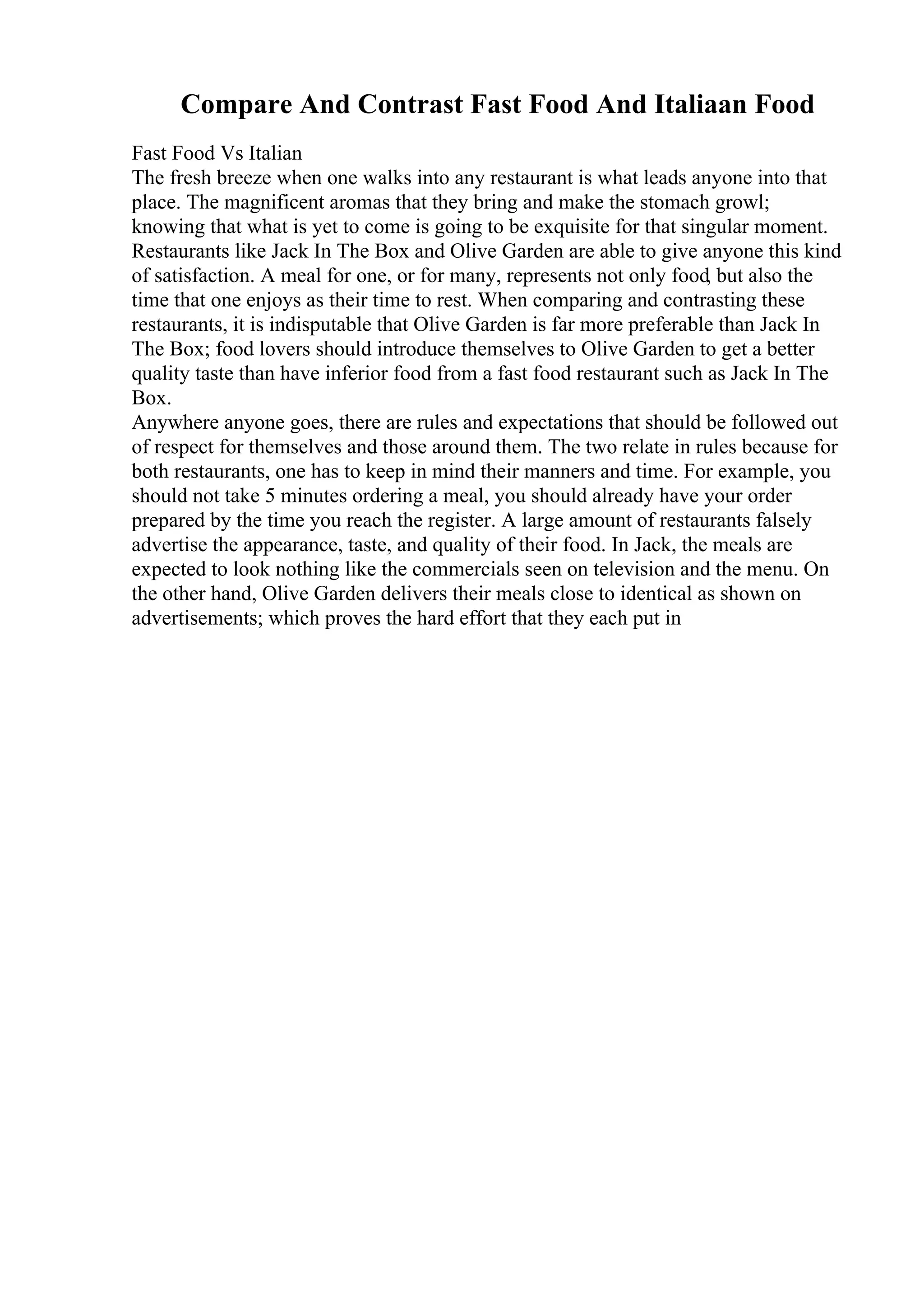 Compare And Contrast Fast Food And Italiaan Food
Fast Food Vs Italian
The fresh breeze when one walks into any restaurant is what leads anyone into that
place. The magnificent aromas that they bring and make the stomach growl;
knowing that what is yet to come is going to be exquisite for that singular moment.
Restaurants like Jack In The Box and Olive Garden are able to give anyone this kind
of satisfaction. A meal for one, or for many, represents not only food, but also the
time that one enjoys as their time to rest. When comparing and contrasting these
restaurants, it is indisputable that Olive Garden is far more preferable than Jack In
The Box; food lovers should introduce themselves to Olive Garden to get a better
quality taste than have inferior food from a fast food restaurant such as Jack In The
Box.
Anywhere anyone goes, there are rules and expectations that should be followed out
of respect for themselves and those around them. The two relate in rules because for
both restaurants, one has to keep in mind their manners and time. For example, you
should not take 5 minutes ordering a meal, you should already have your order
prepared by the time you reach the register. A large amount of restaurants falsely
advertise the appearance, taste, and quality of their food. In Jack, the meals are
expected to look nothing like the commercials seen on television and the menu. On
the other hand, Olive Garden delivers their meals close to identical as shown on
advertisements; which proves the hard effort that they each put in
 
