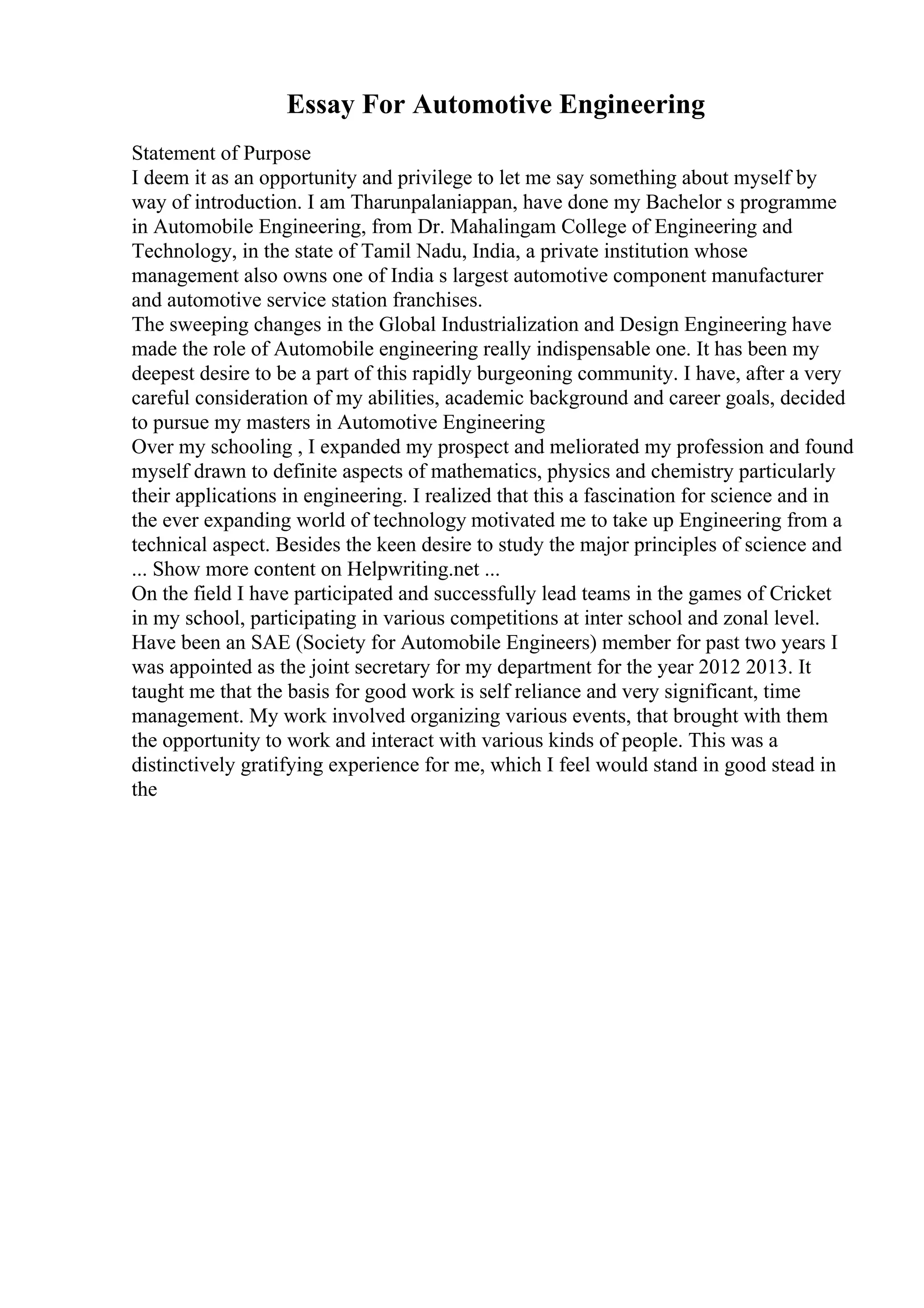 Essay For Automotive Engineering
Statement of Purpose
I deem it as an opportunity and privilege to let me say something about myself by
way of introduction. I am Tharunpalaniappan, have done my Bachelor s programme
in Automobile Engineering, from Dr. Mahalingam College of Engineering and
Technology, in the state of Tamil Nadu, India, a private institution whose
management also owns one of India s largest automotive component manufacturer
and automotive service station franchises.
The sweeping changes in the Global Industrialization and Design Engineering have
made the role of Automobile engineering really indispensable one. It has been my
deepest desire to be a part of this rapidly burgeoning community. I have, after a very
careful consideration of my abilities, academic background and career goals, decided
to pursue my masters in Automotive Engineering
Over my schooling , I expanded my prospect and meliorated my profession and found
myself drawn to definite aspects of mathematics, physics and chemistry particularly
their applications in engineering. I realized that this a fascination for science and in
the ever expanding world of technology motivated me to take up Engineering from a
technical aspect. Besides the keen desire to study the major principles of science and
... Show more content on Helpwriting.net ...
On the field I have participated and successfully lead teams in the games of Cricket
in my school, participating in various competitions at inter school and zonal level.
Have been an SAE (Society for Automobile Engineers) member for past two years I
was appointed as the joint secretary for my department for the year 2012 2013. It
taught me that the basis for good work is self reliance and very significant, time
management. My work involved organizing various events, that brought with them
the opportunity to work and interact with various kinds of people. This was a
distinctively gratifying experience for me, which I feel would stand in good stead in
the
 