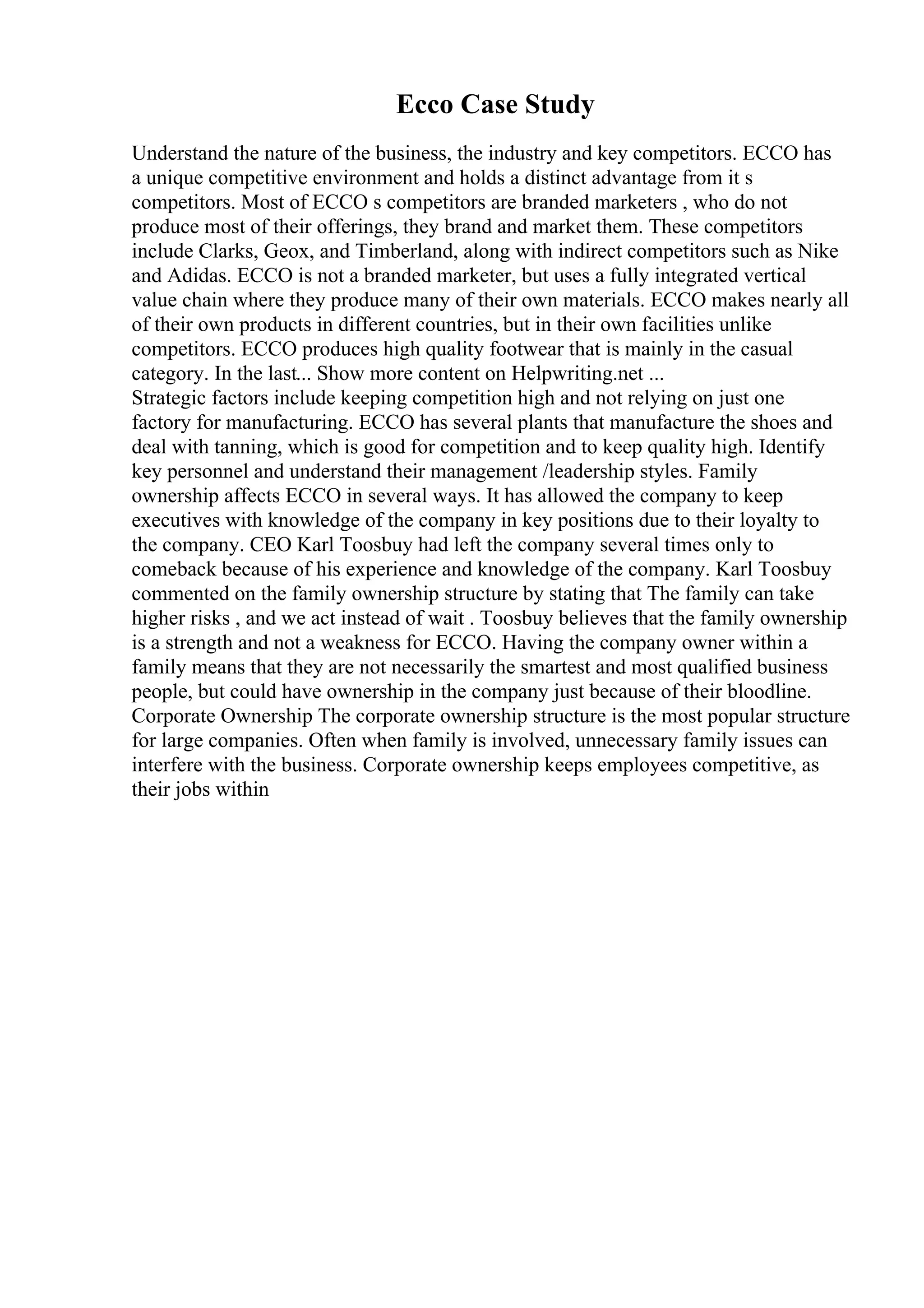 Ecco Case Study
Understand the nature of the business, the industry and key competitors. ECCO has
a unique competitive environment and holds a distinct advantage from it s
competitors. Most of ECCO s competitors are branded marketers , who do not
produce most of their offerings, they brand and market them. These competitors
include Clarks, Geox, and Timberland, along with indirect competitors such as Nike
and Adidas. ECCO is not a branded marketer, but uses a fully integrated vertical
value chain where they produce many of their own materials. ECCO makes nearly all
of their own products in different countries, but in their own facilities unlike
competitors. ECCO produces high quality footwear that is mainly in the casual
category. In the last... Show more content on Helpwriting.net ...
Strategic factors include keeping competition high and not relying on just one
factory for manufacturing. ECCO has several plants that manufacture the shoes and
deal with tanning, which is good for competition and to keep quality high. Identify
key personnel and understand their management /leadership styles. Family
ownership affects ECCO in several ways. It has allowed the company to keep
executives with knowledge of the company in key positions due to their loyalty to
the company. CEO Karl Toosbuy had left the company several times only to
comeback because of his experience and knowledge of the company. Karl Toosbuy
commented on the family ownership structure by stating that The family can take
higher risks , and we act instead of wait . Toosbuy believes that the family ownership
is a strength and not a weakness for ECCO. Having the company owner within a
family means that they are not necessarily the smartest and most qualified business
people, but could have ownership in the company just because of their bloodline.
Corporate Ownership The corporate ownership structure is the most popular structure
for large companies. Often when family is involved, unnecessary family issues can
interfere with the business. Corporate ownership keeps employees competitive, as
their jobs within
 
