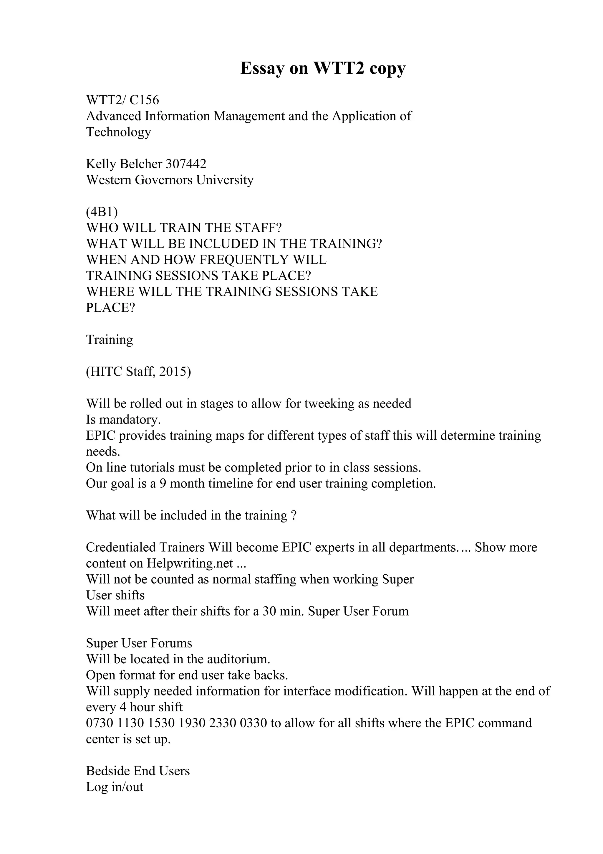 Essay on WTT2 copy
WTT2/ C156
Advanced Information Management and the Application of
Technology
Kelly Belcher 307442
Western Governors University
(4B1)
WHO WILL TRAIN THE STAFF?
WHAT WILL BE INCLUDED IN THE TRAINING?
WHEN AND HOW FREQUENTLY WILL
TRAINING SESSIONS TAKE PLACE?
WHERE WILL THE TRAINING SESSIONS TAKE
PLACE?
Training
(HITC Staff, 2015)
Will be rolled out in stages to allow for tweeking as needed
Is mandatory.
EPIC provides training maps for different types of staff this will determine training
needs.
On line tutorials must be completed prior to in class sessions.
Our goal is a 9 month timeline for end user training completion.
What will be included in the training ?
Credentialed Trainers Will become EPIC experts in all departments.... Show more
content on Helpwriting.net ...
Will not be counted as normal staffing when working Super
User shifts
Will meet after their shifts for a 30 min. Super User Forum
Super User Forums
Will be located in the auditorium.
Open format for end user take backs.
Will supply needed information for interface modification. Will happen at the end of
every 4 hour shift
0730 1130 1530 1930 2330 0330 to allow for all shifts where the EPIC command
center is set up.
Bedside End Users
Log in/out
 