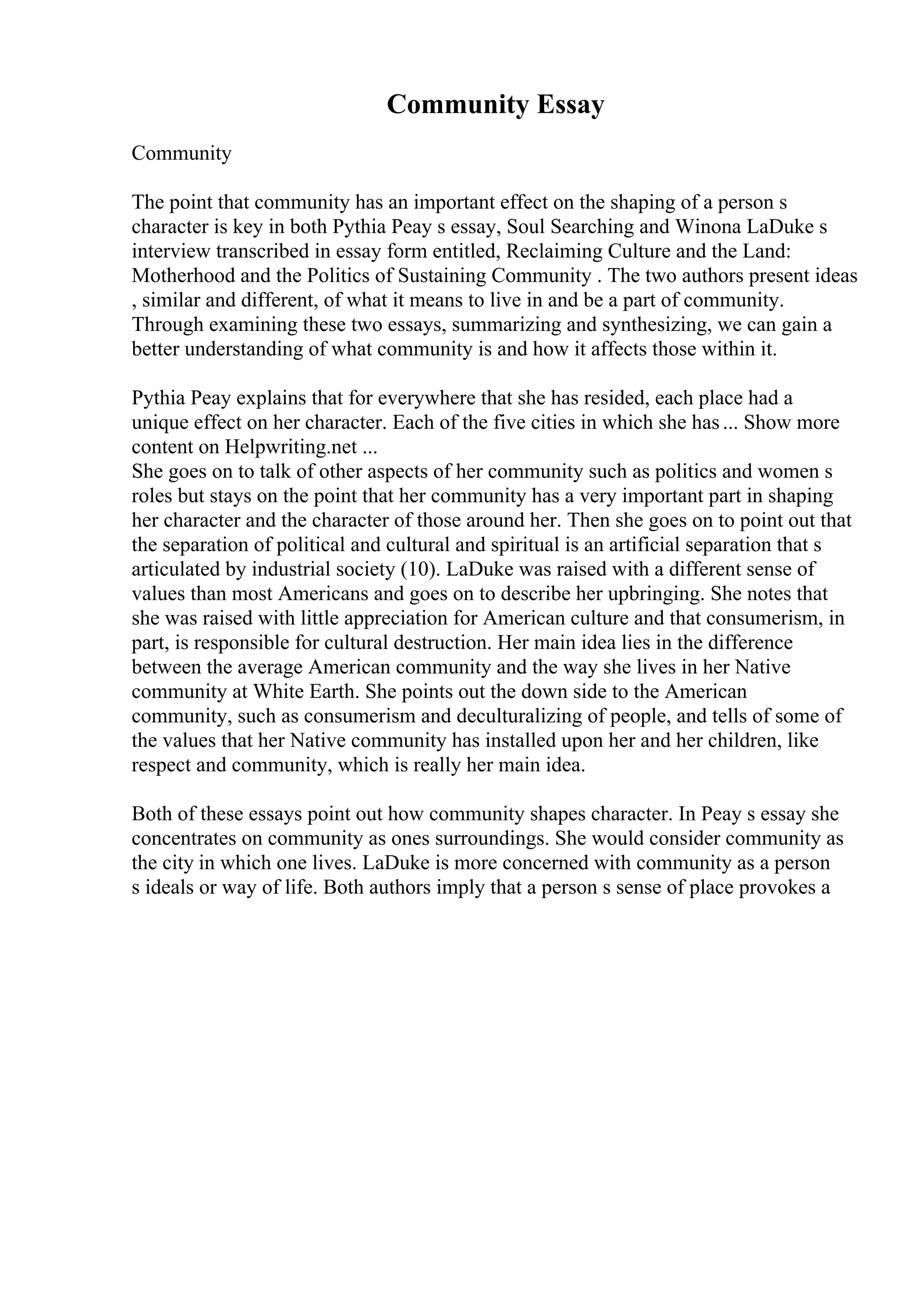 Community Essay
Community
The point that community has an important effect on the shaping of a person s
character is key in both Pythia Peay s essay, Soul Searching and Winona LaDuke s
interview transcribed in essay form entitled, Reclaiming Culture and the Land:
Motherhood and the Politics of Sustaining Community . The two authors present ideas
, similar and different, of what it means to live in and be a part of community.
Through examining these two essays, summarizing and synthesizing, we can gain a
better understanding of what community is and how it affects those within it.
Pythia Peay explains that for everywhere that she has resided, each place had a
unique effect on her character. Each of the five cities in which she has... Show more
content on Helpwriting.net ...
She goes on to talk of other aspects of her community such as politics and women s
roles but stays on the point that her community has a very important part in shaping
her character and the character of those around her. Then she goes on to point out that
the separation of political and cultural and spiritual is an artificial separation that s
articulated by industrial society (10). LaDuke was raised with a different sense of
values than most Americans and goes on to describe her upbringing. She notes that
she was raised with little appreciation for American culture and that consumerism, in
part, is responsible for cultural destruction. Her main idea lies in the difference
between the average American community and the way she lives in her Native
community at White Earth. She points out the down side to the American
community, such as consumerism and deculturalizing of people, and tells of some of
the values that her Native community has installed upon her and her children, like
respect and community, which is really her main idea.
Both of these essays point out how community shapes character. In Peay s essay she
concentrates on community as ones surroundings. She would consider community as
the city in which one lives. LaDuke is more concerned with community as a person
s ideals or way of life. Both authors imply that a person s sense of place provokes a
 