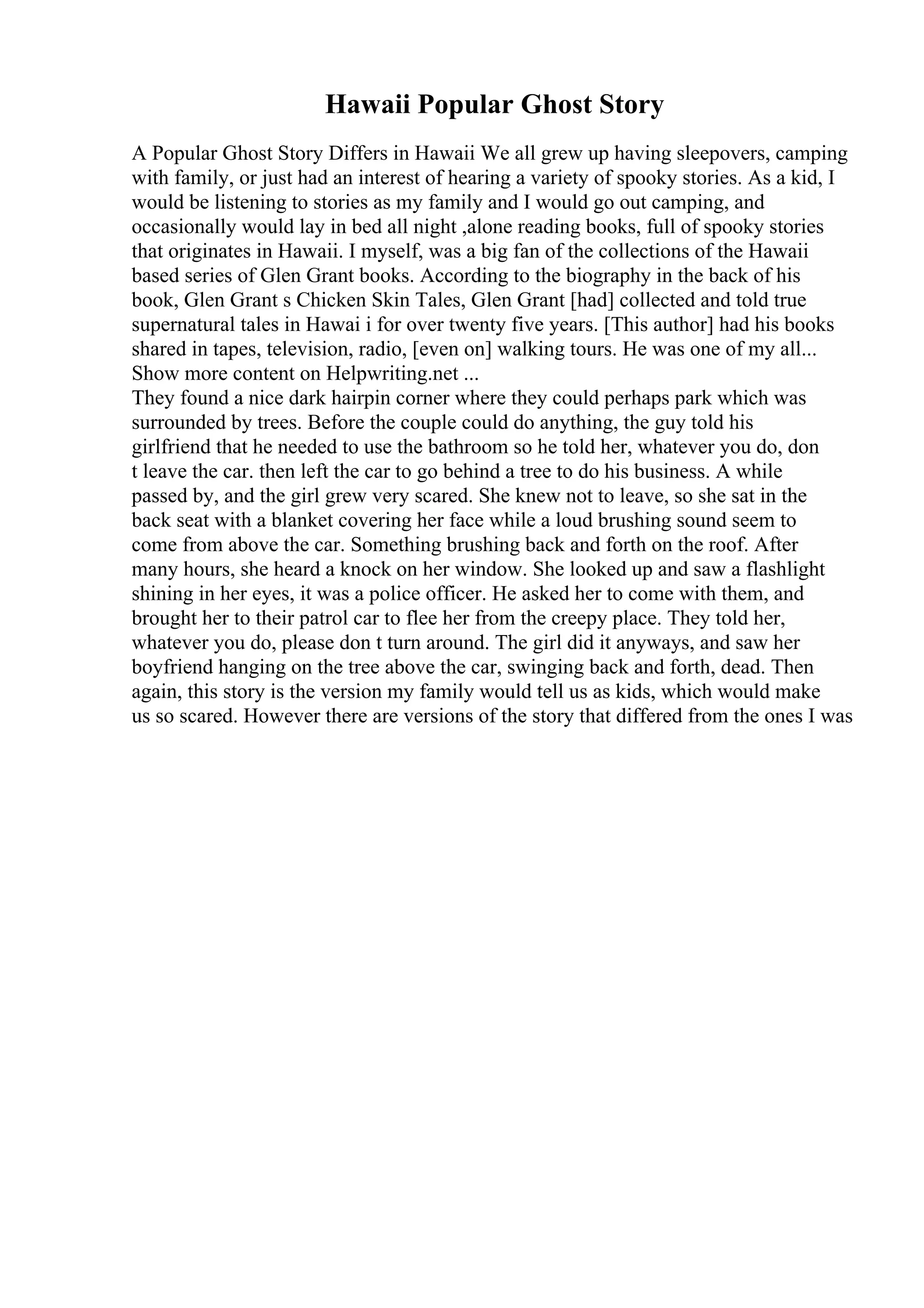 Hawaii Popular Ghost Story
A Popular Ghost Story Differs in Hawaii We all grew up having sleepovers, camping
with family, or just had an interest of hearing a variety of spooky stories. As a kid, I
would be listening to stories as my family and I would go out camping, and
occasionally would lay in bed all night ,alone reading books, full of spooky stories
that originates in Hawaii. I myself, was a big fan of the collections of the Hawaii
based series of Glen Grant books. According to the biography in the back of his
book, Glen Grant s Chicken Skin Tales, Glen Grant [had] collected and told true
supernatural tales in Hawai i for over twenty five years. [This author] had his books
shared in tapes, television, radio, [even on] walking tours. He was one of my all...
Show more content on Helpwriting.net ...
They found a nice dark hairpin corner where they could perhaps park which was
surrounded by trees. Before the couple could do anything, the guy told his
girlfriend that he needed to use the bathroom so he told her, whatever you do, don
t leave the car. then left the car to go behind a tree to do his business. A while
passed by, and the girl grew very scared. She knew not to leave, so she sat in the
back seat with a blanket covering her face while a loud brushing sound seem to
come from above the car. Something brushing back and forth on the roof. After
many hours, she heard a knock on her window. She looked up and saw a flashlight
shining in her eyes, it was a police officer. He asked her to come with them, and
brought her to their patrol car to flee her from the creepy place. They told her,
whatever you do, please don t turn around. The girl did it anyways, and saw her
boyfriend hanging on the tree above the car, swinging back and forth, dead. Then
again, this story is the version my family would tell us as kids, which would make
us so scared. However there are versions of the story that differed from the ones I was
 