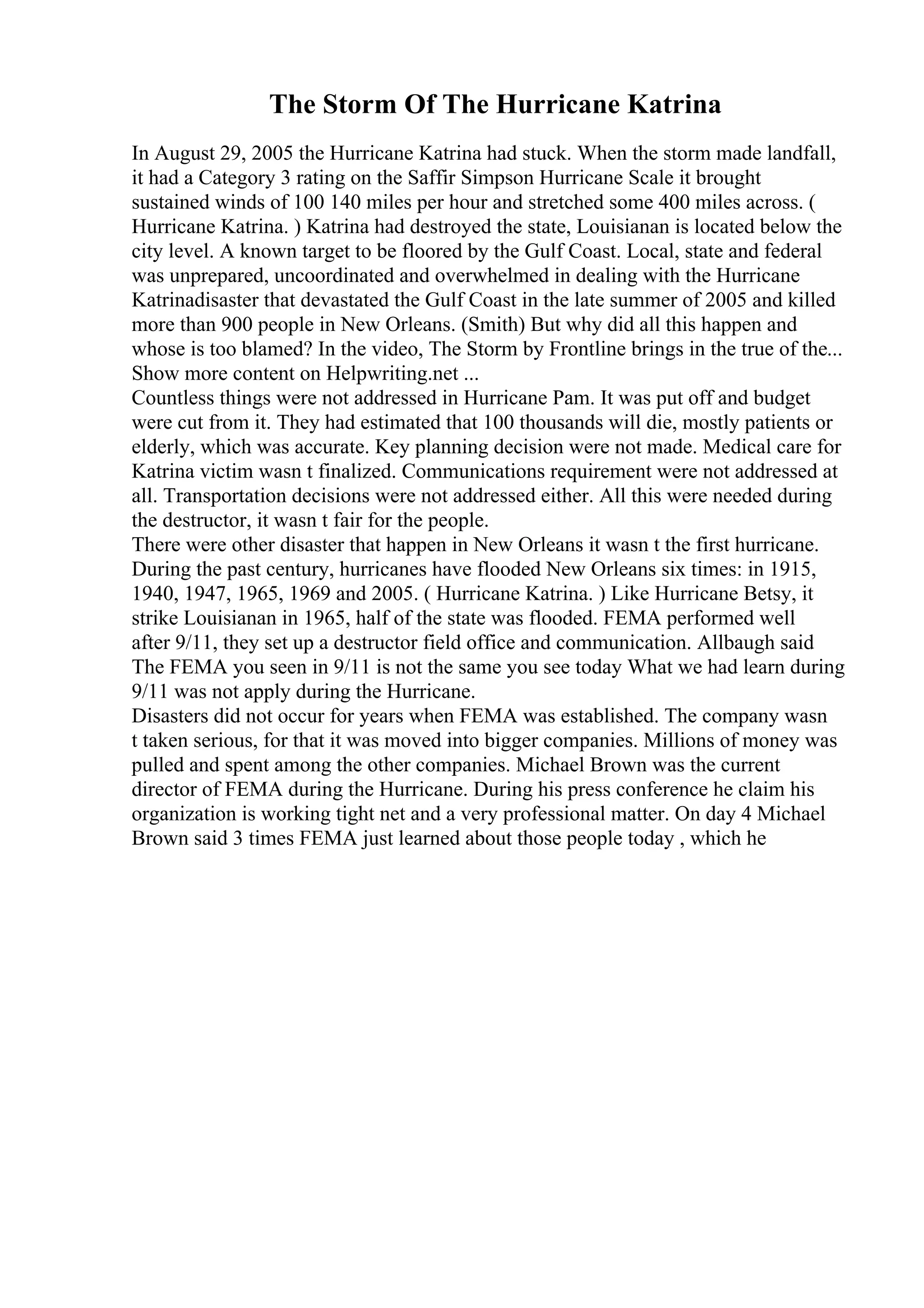 The Storm Of The Hurricane Katrina
In August 29, 2005 the Hurricane Katrina had stuck. When the storm made landfall,
it had a Category 3 rating on the Saffir Simpson Hurricane Scale it brought
sustained winds of 100 140 miles per hour and stretched some 400 miles across. (
Hurricane Katrina. ) Katrina had destroyed the state, Louisianan is located below the
city level. A known target to be floored by the Gulf Coast. Local, state and federal
was unprepared, uncoordinated and overwhelmed in dealing with the Hurricane
Katrinadisaster that devastated the Gulf Coast in the late summer of 2005 and killed
more than 900 people in New Orleans. (Smith) But why did all this happen and
whose is too blamed? In the video, The Storm by Frontline brings in the true of the...
Show more content on Helpwriting.net ...
Countless things were not addressed in Hurricane Pam. It was put off and budget
were cut from it. They had estimated that 100 thousands will die, mostly patients or
elderly, which was accurate. Key planning decision were not made. Medical care for
Katrina victim wasn t finalized. Communications requirement were not addressed at
all. Transportation decisions were not addressed either. All this were needed during
the destructor, it wasn t fair for the people.
There were other disaster that happen in New Orleans it wasn t the first hurricane.
During the past century, hurricanes have flooded New Orleans six times: in 1915,
1940, 1947, 1965, 1969 and 2005. ( Hurricane Katrina. ) Like Hurricane Betsy, it
strike Louisianan in 1965, half of the state was flooded. FEMA performed well
after 9/11, they set up a destructor field office and communication. Allbaugh said
The FEMA you seen in 9/11 is not the same you see today What we had learn during
9/11 was not apply during the Hurricane.
Disasters did not occur for years when FEMA was established. The company wasn
t taken serious, for that it was moved into bigger companies. Millions of money was
pulled and spent among the other companies. Michael Brown was the current
director of FEMA during the Hurricane. During his press conference he claim his
organization is working tight net and a very professional matter. On day 4 Michael
Brown said 3 times FEMA just learned about those people today , which he
 