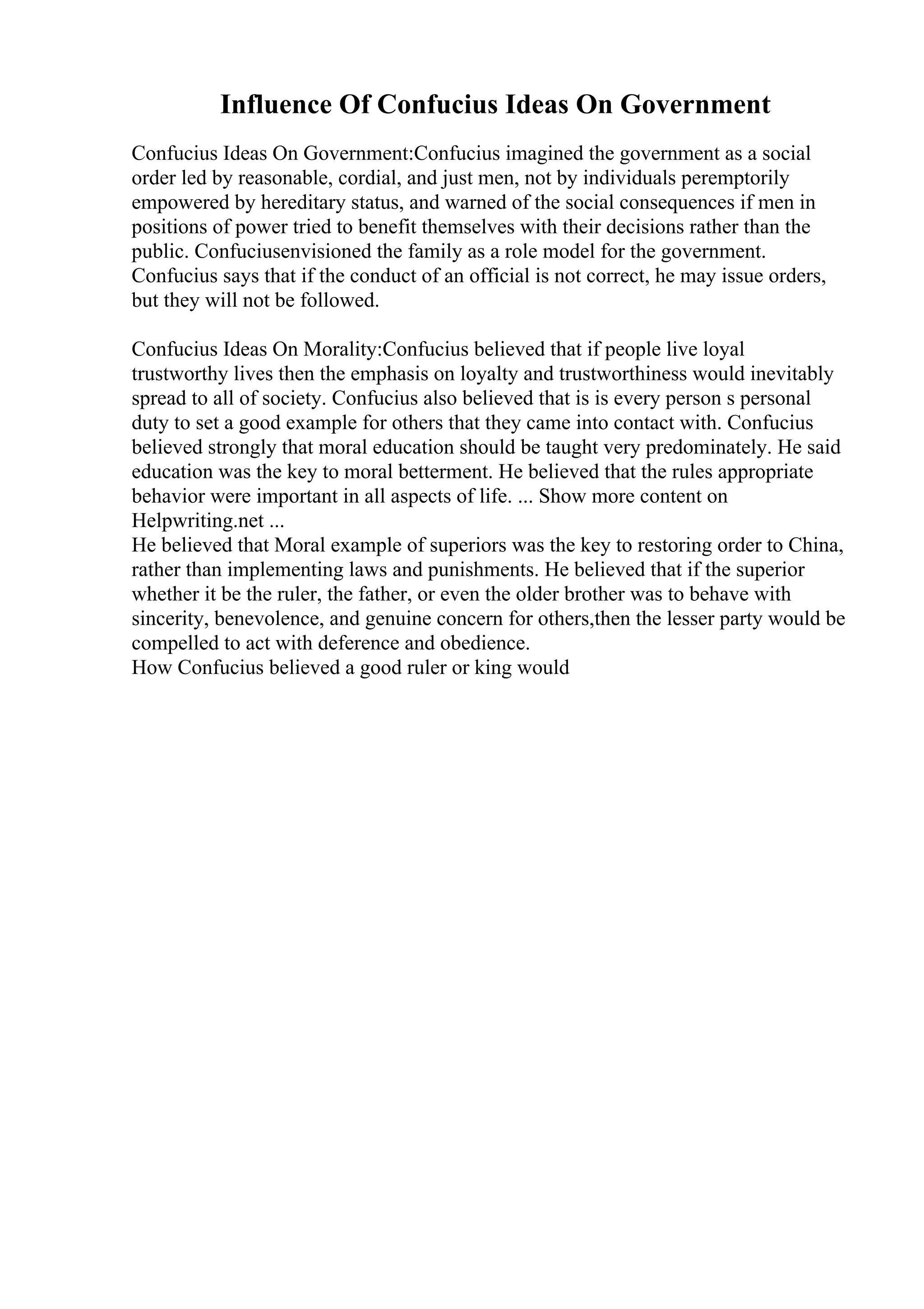Influence Of Confucius Ideas On Government
Confucius Ideas On Government:Confucius imagined the government as a social
order led by reasonable, cordial, and just men, not by individuals peremptorily
empowered by hereditary status, and warned of the social consequences if men in
positions of power tried to benefit themselves with their decisions rather than the
public. Confuciusenvisioned the family as a role model for the government.
Confucius says that if the conduct of an official is not correct, he may issue orders,
but they will not be followed.
Confucius Ideas On Morality:Confucius believed that if people live loyal
trustworthy lives then the emphasis on loyalty and trustworthiness would inevitably
spread to all of society. Confucius also believed that is is every person s personal
duty to set a good example for others that they came into contact with. Confucius
believed strongly that moral education should be taught very predominately. He said
education was the key to moral betterment. He believed that the rules appropriate
behavior were important in all aspects of life. ... Show more content on
Helpwriting.net ...
He believed that Moral example of superiors was the key to restoring order to China,
rather than implementing laws and punishments. He believed that if the superior
whether it be the ruler, the father, or even the older brother was to behave with
sincerity, benevolence, and genuine concern for others,then the lesser party would be
compelled to act with deference and obedience.
How Confucius believed a good ruler or king would
 