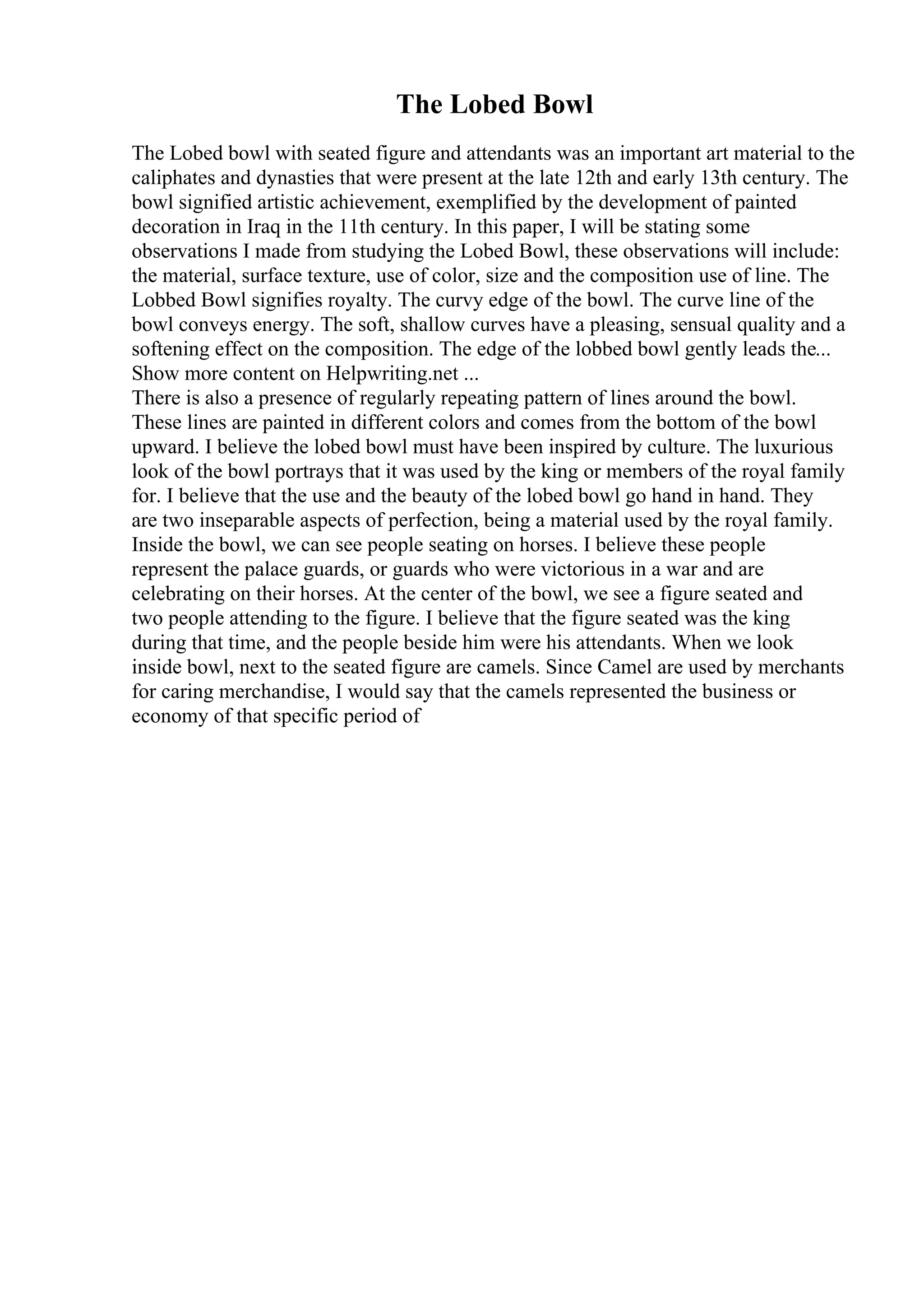 The Lobed Bowl
The Lobed bowl with seated figure and attendants was an important art material to the
caliphates and dynasties that were present at the late 12th and early 13th century. The
bowl signified artistic achievement, exemplified by the development of painted
decoration in Iraq in the 11th century. In this paper, I will be stating some
observations I made from studying the Lobed Bowl, these observations will include:
the material, surface texture, use of color, size and the composition use of line. The
Lobbed Bowl signifies royalty. The curvy edge of the bowl. The curve line of the
bowl conveys energy. The soft, shallow curves have a pleasing, sensual quality and a
softening effect on the composition. The edge of the lobbed bowl gently leads the...
Show more content on Helpwriting.net ...
There is also a presence of regularly repeating pattern of lines around the bowl.
These lines are painted in different colors and comes from the bottom of the bowl
upward. I believe the lobed bowl must have been inspired by culture. The luxurious
look of the bowl portrays that it was used by the king or members of the royal family
for. I believe that the use and the beauty of the lobed bowl go hand in hand. They
are two inseparable aspects of perfection, being a material used by the royal family.
Inside the bowl, we can see people seating on horses. I believe these people
represent the palace guards, or guards who were victorious in a war and are
celebrating on their horses. At the center of the bowl, we see a figure seated and
two people attending to the figure. I believe that the figure seated was the king
during that time, and the people beside him were his attendants. When we look
inside bowl, next to the seated figure are camels. Since Camel are used by merchants
for caring merchandise, I would say that the camels represented the business or
economy of that specific period of
 