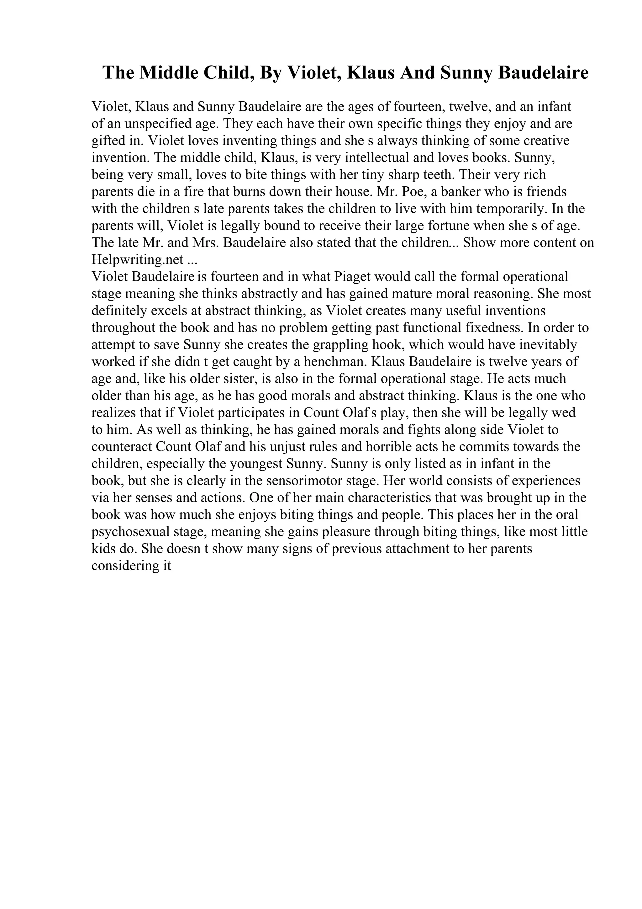 The Middle Child, By Violet, Klaus And Sunny Baudelaire
Violet, Klaus and Sunny Baudelaire are the ages of fourteen, twelve, and an infant
of an unspecified age. They each have their own specific things they enjoy and are
gifted in. Violet loves inventing things and she s always thinking of some creative
invention. The middle child, Klaus, is very intellectual and loves books. Sunny,
being very small, loves to bite things with her tiny sharp teeth. Their very rich
parents die in a fire that burns down their house. Mr. Poe, a banker who is friends
with the children s late parents takes the children to live with him temporarily. In the
parents will, Violet is legally bound to receive their large fortune when she s of age.
The late Mr. and Mrs. Baudelaire also stated that the children... Show more content on
Helpwriting.net ...
Violet Baudelaire is fourteen and in what Piaget would call the formal operational
stage meaning she thinks abstractly and has gained mature moral reasoning. She most
definitely excels at abstract thinking, as Violet creates many useful inventions
throughout the book and has no problem getting past functional fixedness. In order to
attempt to save Sunny she creates the grappling hook, which would have inevitably
worked if she didn t get caught by a henchman. Klaus Baudelaire is twelve years of
age and, like his older sister, is also in the formal operational stage. He acts much
older than his age, as he has good morals and abstract thinking. Klaus is the one who
realizes that if Violet participates in Count Olaf s play, then she will be legally wed
to him. As well as thinking, he has gained morals and fights along side Violet to
counteract Count Olaf and his unjust rules and horrible acts he commits towards the
children, especially the youngest Sunny. Sunny is only listed as in infant in the
book, but she is clearly in the sensorimotor stage. Her world consists of experiences
via her senses and actions. One of her main characteristics that was brought up in the
book was how much she enjoys biting things and people. This places her in the oral
psychosexual stage, meaning she gains pleasure through biting things, like most little
kids do. She doesn t show many signs of previous attachment to her parents
considering it
 