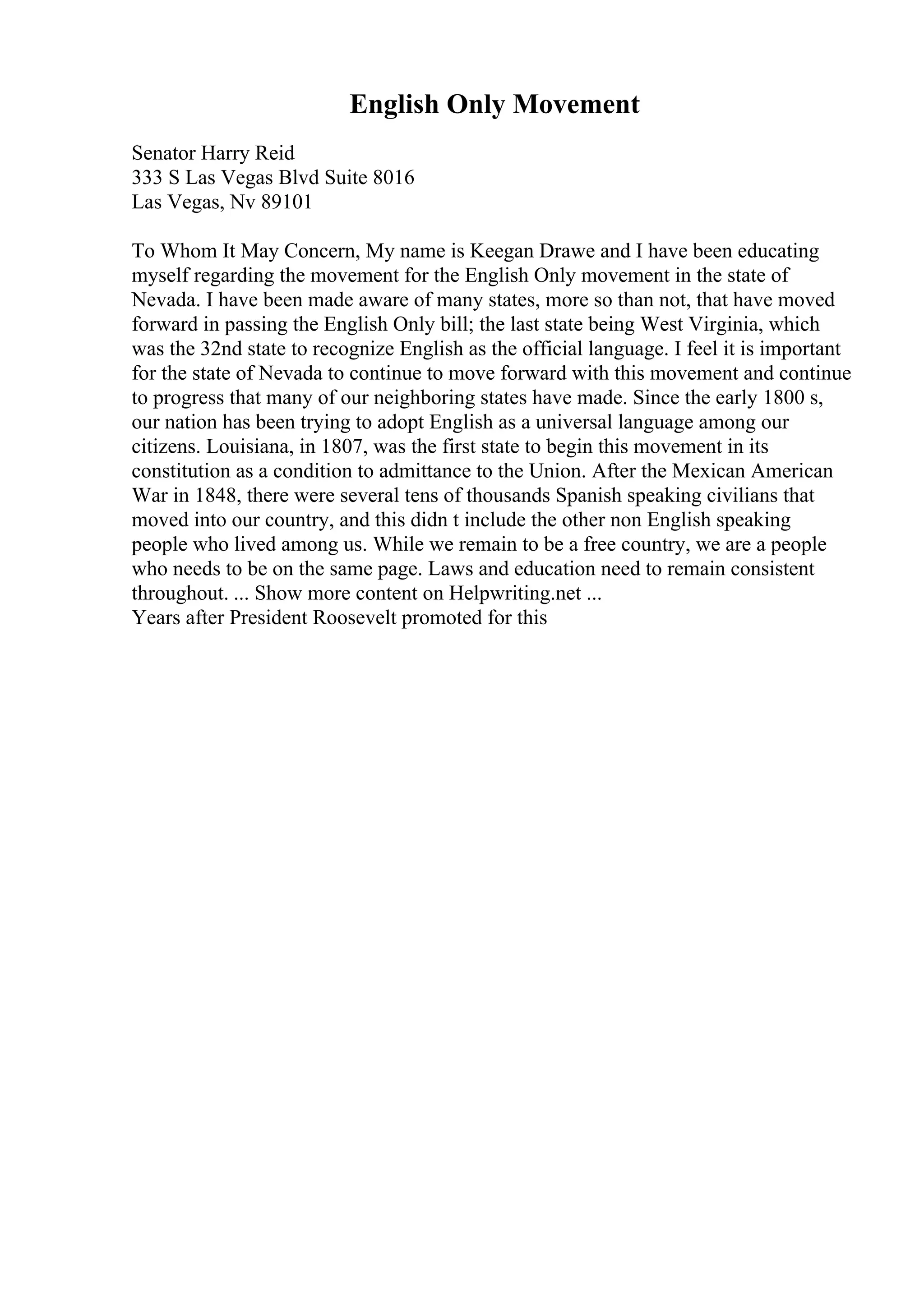 English Only Movement
Senator Harry Reid
333 S Las Vegas Blvd Suite 8016
Las Vegas, Nv 89101
To Whom It May Concern, My name is Keegan Drawe and I have been educating
myself regarding the movement for the English Only movement in the state of
Nevada. I have been made aware of many states, more so than not, that have moved
forward in passing the English Only bill; the last state being West Virginia, which
was the 32nd state to recognize English as the official language. I feel it is important
for the state of Nevada to continue to move forward with this movement and continue
to progress that many of our neighboring states have made. Since the early 1800 s,
our nation has been trying to adopt English as a universal language among our
citizens. Louisiana, in 1807, was the first state to begin this movement in its
constitution as a condition to admittance to the Union. After the Mexican American
War in 1848, there were several tens of thousands Spanish speaking civilians that
moved into our country, and this didn t include the other non English speaking
people who lived among us. While we remain to be a free country, we are a people
who needs to be on the same page. Laws and education need to remain consistent
throughout. ... Show more content on Helpwriting.net ...
Years after President Roosevelt promoted for this
 