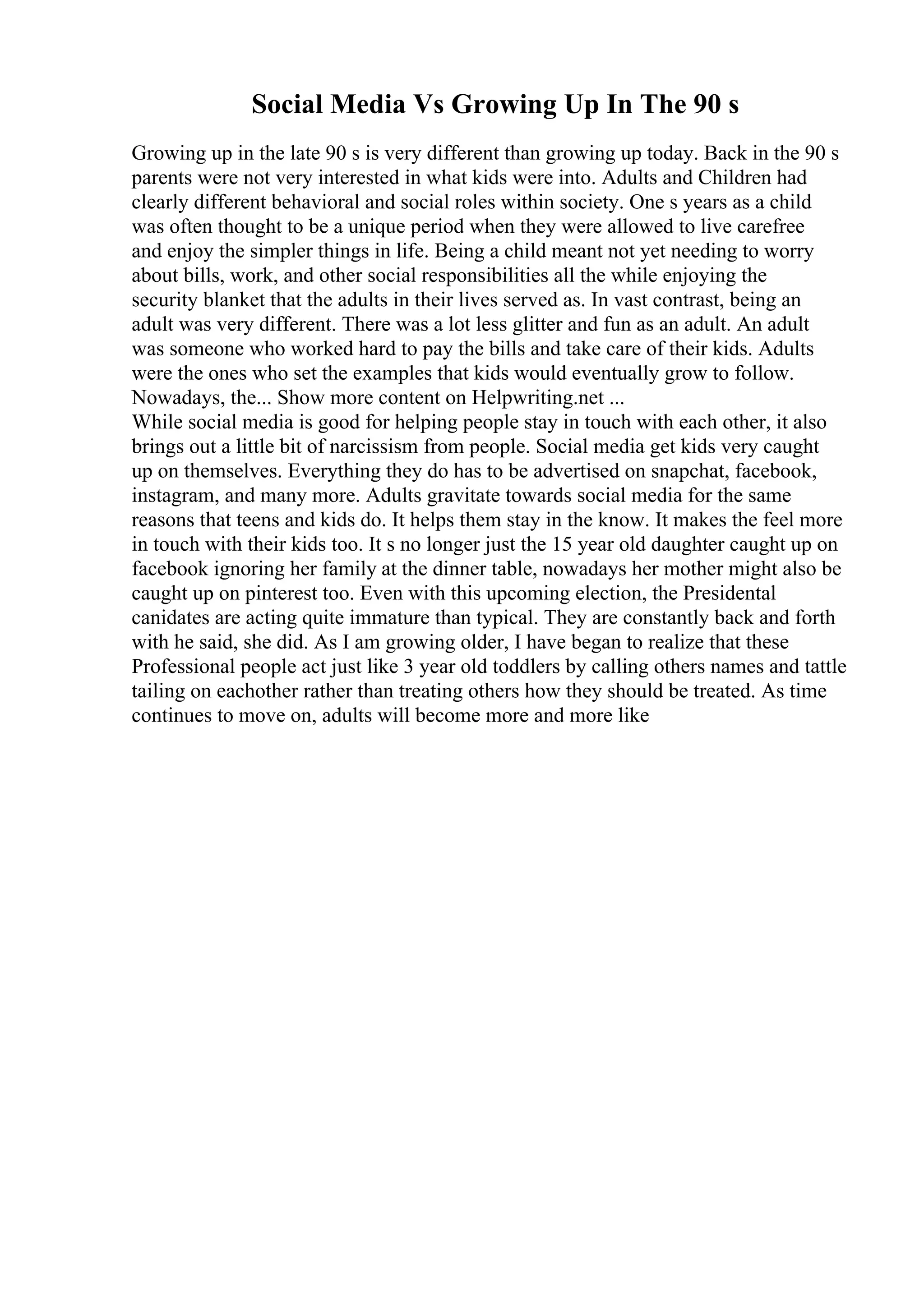 Social Media Vs Growing Up In The 90 s
Growing up in the late 90 s is very different than growing up today. Back in the 90 s
parents were not very interested in what kids were into. Adults and Children had
clearly different behavioral and social roles within society. One s years as a child
was often thought to be a unique period when they were allowed to live carefree
and enjoy the simpler things in life. Being a child meant not yet needing to worry
about bills, work, and other social responsibilities all the while enjoying the
security blanket that the adults in their lives served as. In vast contrast, being an
adult was very different. There was a lot less glitter and fun as an adult. An adult
was someone who worked hard to pay the bills and take care of their kids. Adults
were the ones who set the examples that kids would eventually grow to follow.
Nowadays, the... Show more content on Helpwriting.net ...
While social media is good for helping people stay in touch with each other, it also
brings out a little bit of narcissism from people. Social media get kids very caught
up on themselves. Everything they do has to be advertised on snapchat, facebook,
instagram, and many more. Adults gravitate towards social media for the same
reasons that teens and kids do. It helps them stay in the know. It makes the feel more
in touch with their kids too. It s no longer just the 15 year old daughter caught up on
facebook ignoring her family at the dinner table, nowadays her mother might also be
caught up on pinterest too. Even with this upcoming election, the Presidental
canidates are acting quite immature than typical. They are constantly back and forth
with he said, she did. As I am growing older, I have began to realize that these
Professional people act just like 3 year old toddlers by calling others names and tattle
tailing on eachother rather than treating others how they should be treated. As time
continues to move on, adults will become more and more like
 