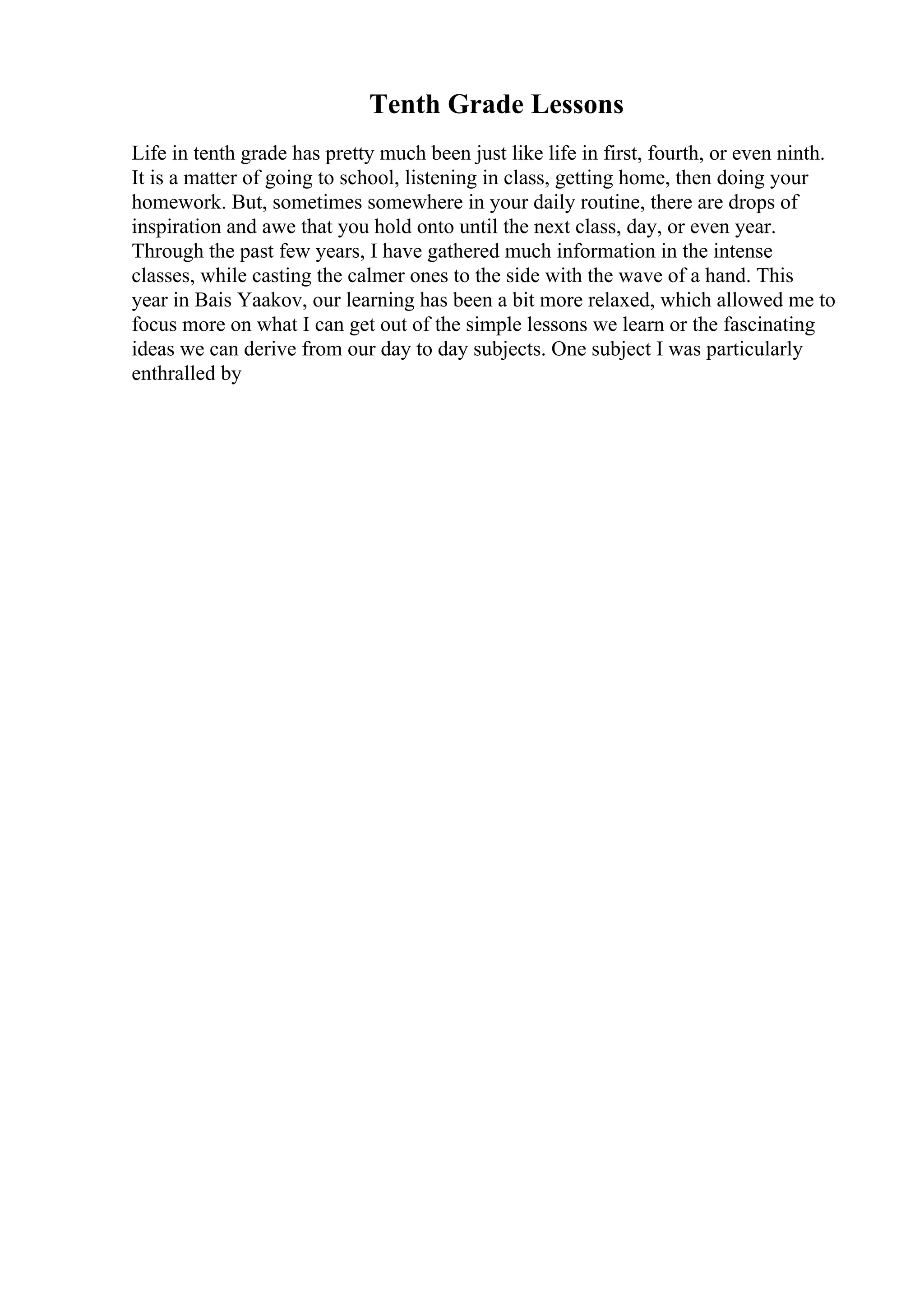 Tenth Grade Lessons
Life in tenth grade has pretty much been just like life in first, fourth, or even ninth.
It is a matter of going to school, listening in class, getting home, then doing your
homework. But, sometimes somewhere in your daily routine, there are drops of
inspiration and awe that you hold onto until the next class, day, or even year.
Through the past few years, I have gathered much information in the intense
classes, while casting the calmer ones to the side with the wave of a hand. This
year in Bais Yaakov, our learning has been a bit more relaxed, which allowed me to
focus more on what I can get out of the simple lessons we learn or the fascinating
ideas we can derive from our day to day subjects. One subject I was particularly
enthralled by
 