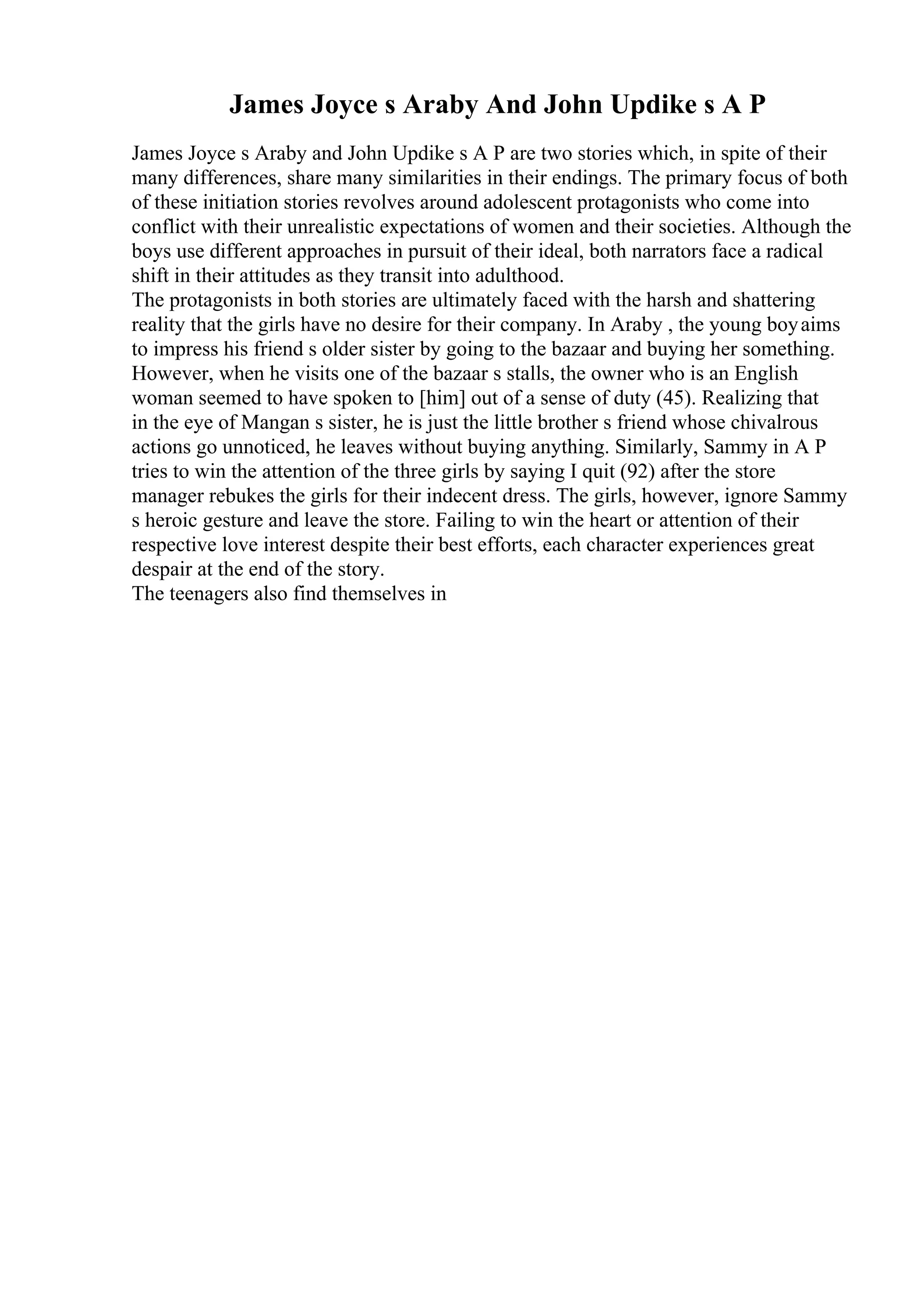 James Joyce s Araby And John Updike s A P
James Joyce s Araby and John Updike s A P are two stories which, in spite of their
many differences, share many similarities in their endings. The primary focus of both
of these initiation stories revolves around adolescent protagonists who come into
conflict with their unrealistic expectations of women and their societies. Although the
boys use different approaches in pursuit of their ideal, both narrators face a radical
shift in their attitudes as they transit into adulthood.
The protagonists in both stories are ultimately faced with the harsh and shattering
reality that the girls have no desire for their company. In Araby , the young boyaims
to impress his friend s older sister by going to the bazaar and buying her something.
However, when he visits one of the bazaar s stalls, the owner who is an English
woman seemed to have spoken to [him] out of a sense of duty (45). Realizing that
in the eye of Mangan s sister, he is just the little brother s friend whose chivalrous
actions go unnoticed, he leaves without buying anything. Similarly, Sammy in A P
tries to win the attention of the three girls by saying I quit (92) after the store
manager rebukes the girls for their indecent dress. The girls, however, ignore Sammy
s heroic gesture and leave the store. Failing to win the heart or attention of their
respective love interest despite their best efforts, each character experiences great
despair at the end of the story.
The teenagers also find themselves in
 