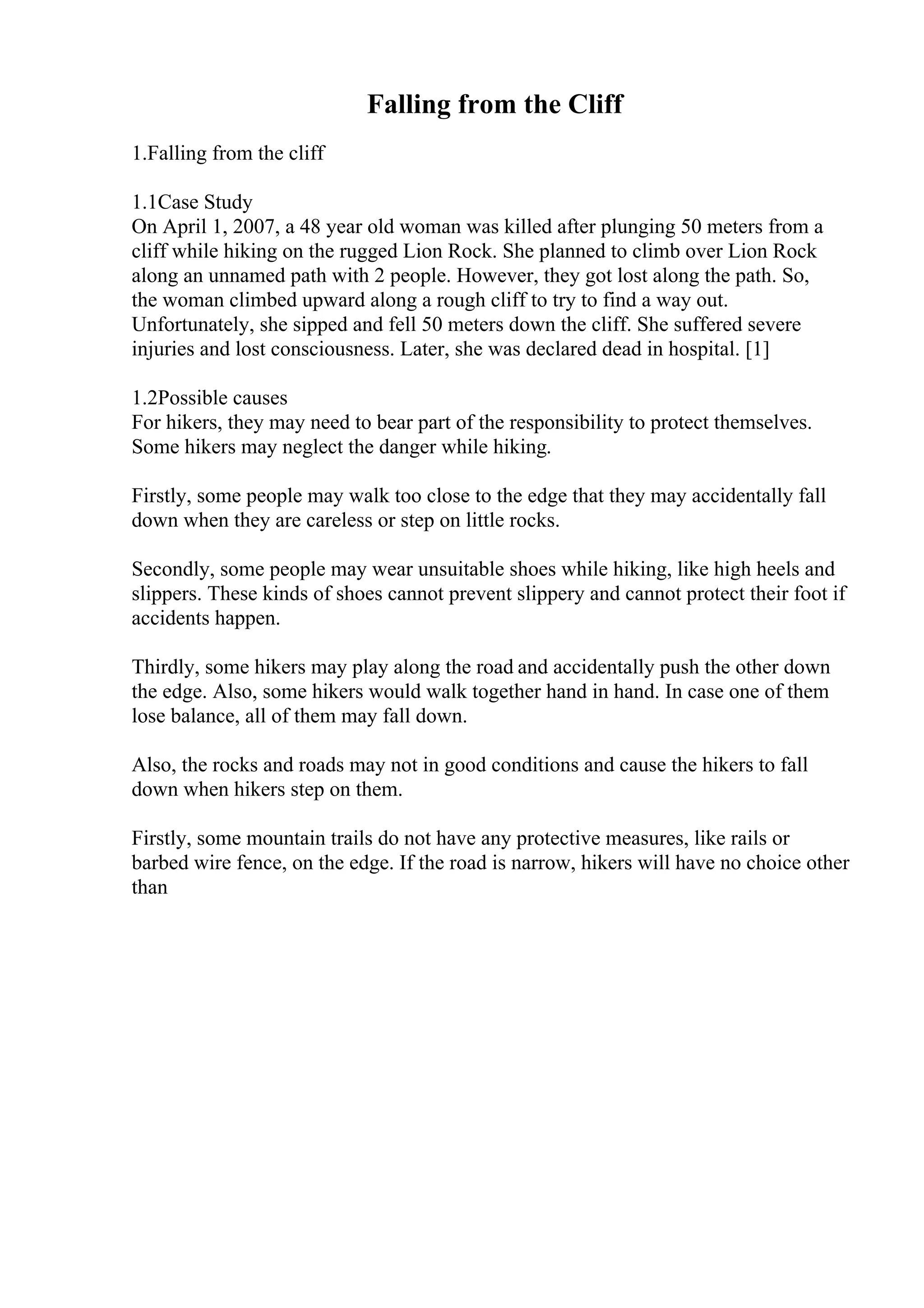 Falling from the Cliff
1.Falling from the cliff
1.1Case Study
On April 1, 2007, a 48 year old woman was killed after plunging 50 meters from a
cliff while hiking on the rugged Lion Rock. She planned to climb over Lion Rock
along an unnamed path with 2 people. However, they got lost along the path. So,
the woman climbed upward along a rough cliff to try to find a way out.
Unfortunately, she sipped and fell 50 meters down the cliff. She suffered severe
injuries and lost consciousness. Later, she was declared dead in hospital. [1]
1.2Possible causes
For hikers, they may need to bear part of the responsibility to protect themselves.
Some hikers may neglect the danger while hiking.
Firstly, some people may walk too close to the edge that they may accidentally fall
down when they are careless or step on little rocks.
Secondly, some people may wear unsuitable shoes while hiking, like high heels and
slippers. These kinds of shoes cannot prevent slippery and cannot protect their foot if
accidents happen.
Thirdly, some hikers may play along the road and accidentally push the other down
the edge. Also, some hikers would walk together hand in hand. In case one of them
lose balance, all of them may fall down.
Also, the rocks and roads may not in good conditions and cause the hikers to fall
down when hikers step on them.
Firstly, some mountain trails do not have any protective measures, like rails or
barbed wire fence, on the edge. If the road is narrow, hikers will have no choice other
than
 