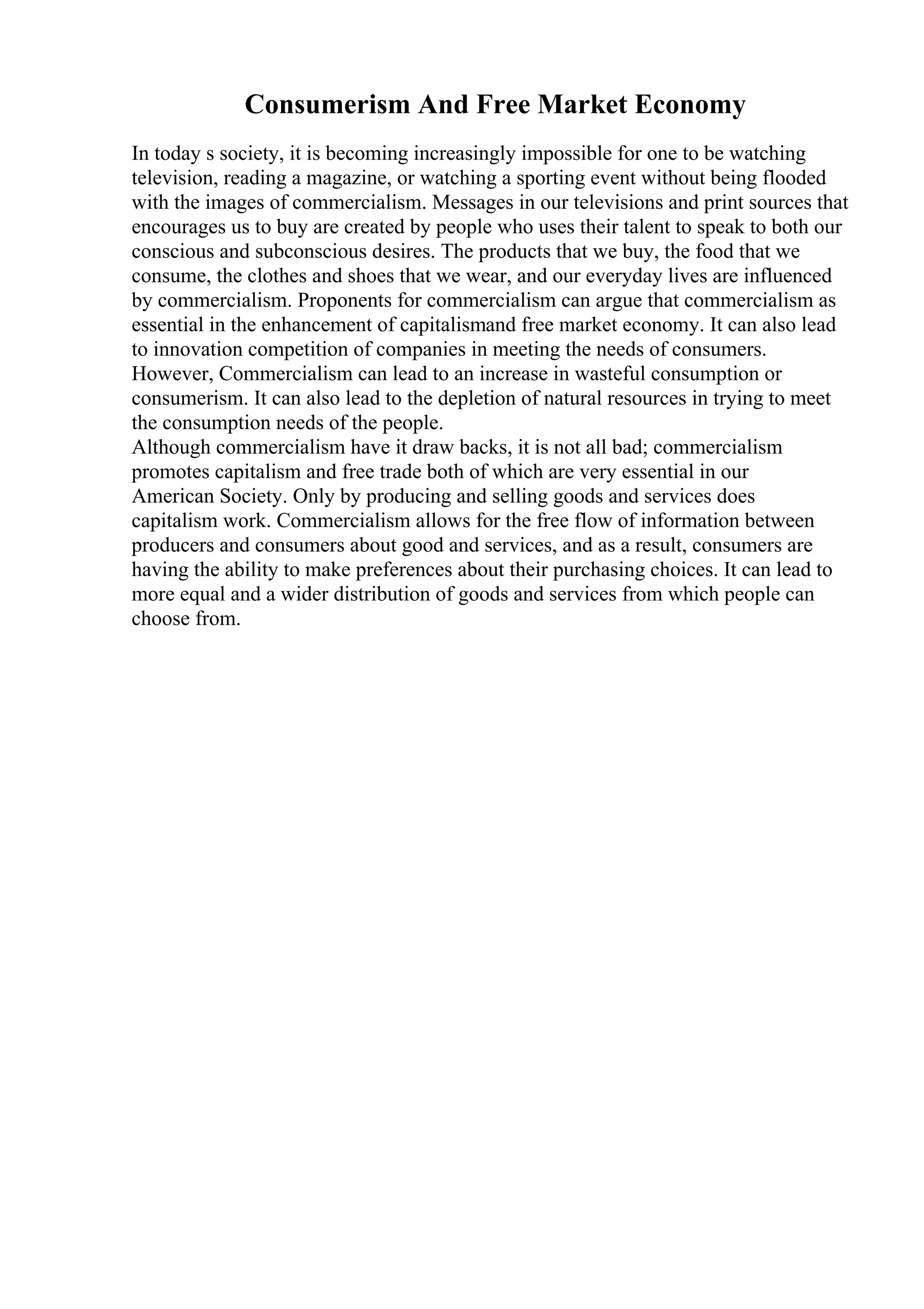 Consumerism And Free Market Economy
In today s society, it is becoming increasingly impossible for one to be watching
television, reading a magazine, or watching a sporting event without being flooded
with the images of commercialism. Messages in our televisions and print sources that
encourages us to buy are created by people who uses their talent to speak to both our
conscious and subconscious desires. The products that we buy, the food that we
consume, the clothes and shoes that we wear, and our everyday lives are influenced
by commercialism. Proponents for commercialism can argue that commercialism as
essential in the enhancement of capitalismand free market economy. It can also lead
to innovation competition of companies in meeting the needs of consumers.
However, Commercialism can lead to an increase in wasteful consumption or
consumerism. It can also lead to the depletion of natural resources in trying to meet
the consumption needs of the people.
Although commercialism have it draw backs, it is not all bad; commercialism
promotes capitalism and free trade both of which are very essential in our
American Society. Only by producing and selling goods and services does
capitalism work. Commercialism allows for the free flow of information between
producers and consumers about good and services, and as a result, consumers are
having the ability to make preferences about their purchasing choices. It can lead to
more equal and a wider distribution of goods and services from which people can
choose from.
 