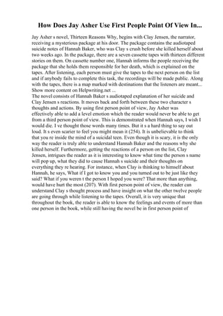 How Does Jay Asher Use First People Point Of View In...
Jay Asher s novel, Thirteen Reasons Why, begins with Clay Jensen, the narrator,
receiving a mysterious package at his door. The package contains the audiotaped
suicide notes of Hannah Baker, who was Clay s crush before she killed herself about
two weeks ago. In the package, there are a seven cassette tapes with thirteen different
stories on them. On cassette number one, Hannah informs the people receiving the
package that she holds them responsible for her death, which is explained on the
tapes. After listening, each person must give the tapes to the next person on the list
and if anybody fails to complete this task, the recordings will be made public. Along
with the tapes, there is a map marked with destinations that the listeners are meant...
Show more content on Helpwriting.net ...
The novel consists of Hannah Baker s audiotaped explanation of her suicide and
Clay Jensen s reactions. It moves back and forth between these two character s
thoughts and actions. By using first person point of view, Jay Asher was
effectively able to add a level emotion which the reader would never be able to get
from a third person point of view. This is demonstrated when Hannah says, I wish I
would die. I ve thought those words many times. But it s a hard thing to say out
loud. It s even scarier to feel you might mean it (254). It is unbelievable to think
that you re inside the mind of a suicidal teen. Even though it is scary, it is the only
way the reader is truly able to understand Hannah Baker and the reasons why she
killed herself. Furthermore, getting the reactions of a person on the list, Clay
Jensen, intrigues the reader as it is interesting to know what time the person s name
will pop up, what they did to cause Hannah s suicide and their thoughts on
everything they re hearing. For instance, when Clay is thinking to himself about
Hannah, he says, What if I got to know you and you turned out to be just like they
said? What if you weren t the person I hoped you were? That more than anything,
would have hurt the most (207). With first person point of view, the reader can
understand Clay s thought process and have insight on what the other twelve people
are going through while listening to the tapes. Overall, it is very unique that
throughout the book, the reader is able to know the feelings and events of more than
one person in the book, while still having the novel be in first person point of
 