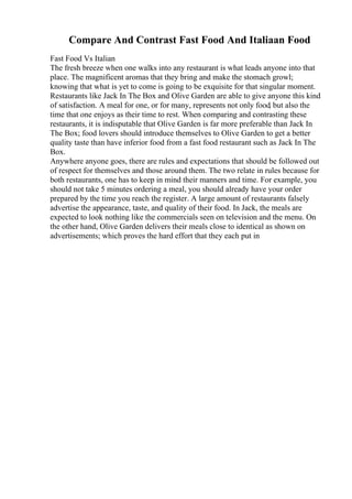 Compare And Contrast Fast Food And Italiaan Food
Fast Food Vs Italian
The fresh breeze when one walks into any restaurant is what leads anyone into that
place. The magnificent aromas that they bring and make the stomach growl;
knowing that what is yet to come is going to be exquisite for that singular moment.
Restaurants like Jack In The Box and Olive Garden are able to give anyone this kind
of satisfaction. A meal for one, or for many, represents not only food, but also the
time that one enjoys as their time to rest. When comparing and contrasting these
restaurants, it is indisputable that Olive Garden is far more preferable than Jack In
The Box; food lovers should introduce themselves to Olive Garden to get a better
quality taste than have inferior food from a fast food restaurant such as Jack In The
Box.
Anywhere anyone goes, there are rules and expectations that should be followed out
of respect for themselves and those around them. The two relate in rules because for
both restaurants, one has to keep in mind their manners and time. For example, you
should not take 5 minutes ordering a meal, you should already have your order
prepared by the time you reach the register. A large amount of restaurants falsely
advertise the appearance, taste, and quality of their food. In Jack, the meals are
expected to look nothing like the commercials seen on television and the menu. On
the other hand, Olive Garden delivers their meals close to identical as shown on
advertisements; which proves the hard effort that they each put in
 