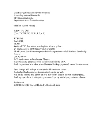 Chart navigation and where to document
Accessing test and lab results
Physician order entry
Department specific requirements
Plan for System Failure
WHAT TO DO !
(CAUTION EPIC FAILURE, n.d.)
SYSTEM
FAILURE
PLAN
Written EPIC down time plan in place prior to golive.
24 hour access to EPIC facility staff available.
IT will place downtime computers in each department called Business Continuity
Access
(BCA) device.
BCA devices are updated every 2 hours.
Reports can be generated from the stored info in the BCA.
Each department is stocked with all needed backup paperwork to use in downtimes.
Data storage will be kept in our on site IT command center.
Redundant backup storage is maintained on site as well.
We have a second data center off site that can be used in case of an emergency.
Back up tapes for rebooting the system are kept by a third party data store house.
References
CAUTION EPIC FAILURE. (n.d.). Retrieved from
 