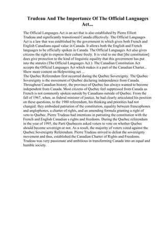 Trudeau And The Importance Of The Official Languages
Act...
The Official Languages Act is an act that is also established by Pierre Elliott
Trudeau and significantly transitioned Canada effectively. The Official Languages
Act is a law that was established by the government in which gives both French and
English Canadians equal value in Canada. It allows both the English and French
languages to be officially spoken in Canada. The Official Languages Act also gives
citizens the right to express their culture freely. It is vital to me that [the constitution]
does give protection to the kind of linguistic equality that this government has put
into the statutes (The Official Languages Act.). The Canadian Constitution Act
accepts the Official Languages Act which makes it a part of the Canadian Charter...
Show more content on Helpwriting.net ...
The Quebec Referendum first occurred during the Quebec Sovereignty. The Quebec
Sovereignty is the movement of Quebec declaring independence from Canada.
Throughout Canadian history, the province of Quebec has always wanted to become
independent from Canada. Most citizens of Quebec feel suppressed from Canada as
French is not commonly spoken outside by Canadians outside of Quebec. From the
fall of 1967, when, as federal minister of justice, he had clearly articulated his position
on these questions, to the 1980 referendum, his thinking and priorities had not
changed: they embodied patriation of the constitution, equality between francophones
and anglophones, a charter of rights, and an amending formula granting a right of
veto to Quebec. Pierre Trudeau had intentions in patriating the constitution with the
French and English Canadian s rights and freedoms. During the Quebec referendum
in the year of 1995, the Parti Quebecois asked voters to vote on whether Quebec
should become sovereign or not. As a result, the majority of voters voted against the
Quebec Sovereignty Referendum. Pierre Trudeau strived to defeat the sovereignty
movement and thus, established the Canadian Charter of Rights and Freedoms.
Trudeau was very passionate and ambitious in transforming Canada into an equal and
humble society.
 